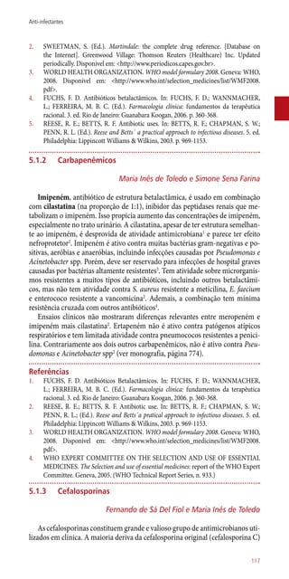 2.	 SWEETMAN, S. (Ed.). Martindale: the complete drug reference. [Database on
the Internet]. Greenwood Village: Thomson Reuters (Healthcare) Inc. Updated
periodically. Disponível em: <http://www.periodicos.capes.gov.br>.
3.	 WORLD HEALTH ORGANIZATION. WHO model formulary 2008. Geneva: WHO,
2008. Disponível em: <http://www.who.int/selection_medicines/list/WMF2008.
pdf>.
4.	 FUCHS, F. D. Antibióticos betalactâmicos. In: FUCHS, F. D.; WANNMACHER,
L.; FERREIRA, M. B. C. (Ed.). Farmacologia clínica: fundamentos da terapêutica
racional. 3. ed. Rio de Janeiro: Guanabara Koogan, 2006. p. 360-368.
5.	 REESE, R. E.; BETTS, R. F. Antibiotic uses. In: BETTS, R. F.; CHAPMAN, S. W.;
PENN, R. L. (Ed.). Reese and Betts´ a practical approach to infectious diseases. 5. ed.
Philadelphia: Lippincott Williams & Wilkins, 2003. p. 969-1153.
5.1.2	Carbapenêmicos
Maria Inês de Toledo e Simone Sena Farina
Imipeném, antibiótico de estrutura betalactâmica, é usado em combinação
com cilastatina (na proporção de 1:1), inibidor das peptidases renais que me-
tabolizam o imipeném. Isso propicia aumento das concentrações de imipeném,
especialmente no trato urinário. A cilastatina, apesar de ter estrutura semelhan-
te ao imipeném, é desprovida de atividade antimicrobiana1
e parece ter efeito
nefroprotetor2
. Imipeném é ativo contra muitas bactérias gram-negativas e po-
sitivas, aeróbias e anaeróbias, incluindo infecções causadas por Pseudomonas e
Acinetobacter spp. Porém, deve ser reservado para infecções de hospital graves
causadas por bactérias altamente resistentes3
. Tem atividade sobre microrganis-
mos resistentes a muitos tipos de antibióticos, incluindo outros betalactâmi-
cos, mas não tem atividade contra S. aureus resistente a meticilina, E. faecium
e enterococo resistente a vancomicina2
. Ademais, a combinação tem mínima
resistência cruzada com outros antibióticos4
.
Ensaios clínicos não mostraram diferenças relevantes entre meropeném e
imipeném mais cilastatina2
. Ertapeném não é ativo contra patógenos atípicos
respiratórios e tem limitada atividade contra pneumococos resistentes a penici-
lina. Contrariamente aos dois outros carbapenêmicos, não é ativo contra Pseu-
domonas e Acinetobacter spp2
(ver monografia, página 774).
Referências
1.	 FUCHS, F. D. Antibióticos Betalactâmicos. In: FUCHS, F. D.; WANNMACHER,
L.; FERREIRA, M. B. C. (Ed.). Farmacologia clínica: fundamentos da terapêutica
racional. 3. ed. Rio de Janeiro: Guanabara Koogan, 2006. p. 360-368.
2.	 REESE, R. E.; BETTS, R. F. Antibiotic use. In: BETTS, R. F.; CHAPMAN, S. W.;
PENN, R. L.; (Ed.). Reese and Betts´a pratical approach to infectious diseases. 5. ed.
Philadelphia: Lippincott Williams & Wilkins, 2003. p. 969-1153.
3.	 WORLD HEALTH ORGANIZATION. WHO model formulary 2008. Geneva: WHO,
2008. Disponível em: <http://www.who.int/selection_medicines/list/WMF2008.
pdf>.
4.	 WHO EXPERT COMMITTEE ON THE SELECTION AND USE OF ESSENTIAL
MEDICINES. The Selection and use of essential medicines: report of the WHO Expert
Committee. Geneva, 2005. (WHO Technical Report Series, n. 933.)
5.1.3	 Cefalosporinas
Fernando de Sá Del Fiol e Maria Inês de Toledo
As cefalosporinas constituem grande e valioso grupo de antimicrobianos uti-
lizados em clínica. A maioria deriva da cefalosporina original (cefalosporina C)
117
Anti-infectantes
 