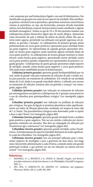e são compostas por anel betalactâmico ligado a um anel di-hidrotiazínico. São
classificadas em gerações em razão de seu espectro de atividade. Pela semelhan-
ça químico-estrutural com as penicilinas, apresentam nomerosas características
comuns às penicilinas, ou seja, são bactericidas, possuem elevada toxicidade
seletiva, boa distribuição corporal, farmacocinética muito semelhante e alguma
atividade imunogênica1
. Estima-se que de 1% a 3% dos pacientes tratados com
cefalosporinas podem desenvolver algum tipo de reação alérgica. Apresentam
como mecanismo de ação a inibição da síntese da parede celular, fato que as
torna muito seguras, permitindo sua utilização com grande segurança em pe-
diatria, na gravidez e lactação2
. As cefalosporinas de primeira geração atuam
preferentemente em cocos gram-positivos e apresentam pouca atividade frente
aos gram-negativos. Os representantes da segunda geração apresentam ativi-
dade em bacilos gram-negativos ainda mantendo alguma atividade diante de
cocos gram-positivos. As cefalosporinas de terceira geração mostram-se muito
eficazes contra bacilos gram-negativos, apresentando menor atividade contra
cocos gram-positivos quando comparados aos representantes de primeira e se-
gunda gerações1
. Cefalosporinas de quarta geração apresentam amplo espectro
de atividade, atuando contra bacilos gram-negativos e cocos gram-positivos.
Têm ainda maior estabilidade perante as betalactamases1
.
Cefalexina (primeira geração): apresenta grande biodisponibilidade por via
oral, sendo de grande valia para tratamento de infecções de pele e tecidos mo-
les para pacientes em tratamento de ambulatório. Em virtude de sua atividade
diante de E.coli, aliada à sua grande toxicidade seletiva, é utilizada com sucesso
no tratamento de infecções urinárias altas em grávidas e crianças1
(ver mono-
grafia, página 458).
Cefalotina (primeira geração): tem indicação no tratamento de infecções
por microrganismos susceptíveis a cefalosporinas de 1ª geração e para preservar
o uso de cefazolina para quimioprofilaxia cirúrgica3
(ver monografia, página
459).
Cefazolina (primeira geração): tem indicação na profilaxia de infecções
­pós-cirúrgicas. Seu grau de ligação às proteínas plasmáticas reduz significante-
mente seu índice de filtração glomerular, resultando em tempos de meia-vida
de 1 a 2 horas4
. Em procedimentos cirúrgicos mais demorados, pode-se repetir
a dose a cada 3 horas5
(ver monografia, página 460).
Cefotaxima (terceira geração): apresenta grande atividade frente a aeróbios
gram-positivos e gram-negativos. Tem seu uso restrito a infecções por micror-
ganismos resistentes em neonatos. Não deve ser empregada em infecções por
Pseudomonas spp e enterococos6
(ver monografia, página 462).
Ceftazidima (terceira geração): apresenta grande atividade contra Pseudo-
monas. As betalactamases de espectro estendido diminuem de modo significan-
te a ação da ceftazidima7
(ver monografia, página 463).
Ceftriaxona (terceira geração): tem sua principal indicação para o trata-
mento empírico de meningites e para a gonorreia em dose única. Sua longa
meia-vida permite administrações a cada 24 horas, contando ainda com grande
penetração tecidual, o que permite seu uso em infecções no sistema nervoso
central5, 6
(ver monografia, página 464).
Referências
1.	 MANDELL, G. L.; BENNETT, J. E.; DOLIN, R. Mandell, Douglas, and Bennett’s
principles and practice of infectious diseases. 6. ed. Philadelphia: Churchill Livingstone,
2005. 2 v.
2.	 DEL FIOL, F.; GERENUTTI, M.; GROPPO, F.C. Antibiotics and pregnancy.
Pharmazie, Berlin, v.60, n.7, p.483-493, 2005.
Secretaria de Ciência, Tecnologia e Insumos Estratégicos/MS - FTN
118
 