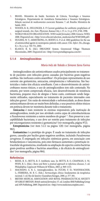 3.	 BRASIL. Ministério da Saúde. Secretaria de Ciência, Tecnologia e Insumos
Estratégicos. Departamento de Assistência Farmacêutica e Insumos Estratégicos.
Relação nacional de medicamentos essenciais: Rename. 7. ed. Brasília: Ministério da
Saúde, 2010.
4.	 WOODS, R. K.; DELLINGER, E. P. Current guidelines for antibiotic prophylaxis of
surgical wounds. Am. Fam. Physician, Kansas City, v. 57, n. 11, p. 2731-2740, 1998.
5.	 WORLD HEALTH ORGANIZATION. WHO model formulary 2008. Geneva: WHO,
2008. Disponível em: <http://www.who.int/selection_medicines/list/WMF2008.pdf>
6.	 HUGHES, W. T.; ARMSTRONG, D.; BODEY, G. P. et al. 2002 guidelines for the use
of antimicrobial agents in neutropenic patients with cancer. Clin. Infect. Dis.,chicago,
Il, v. 34, n. 6, p. 730-751, 2002.
7.	 KLASCO, R. K. (Ed.). DRUGDEX®
System. Greenwood Village: Thomson
Micromedex, 2009. Disponível em: <http://www.portaldapesquisa.com.br>
5.1.4	 Aminoglicosídeos
Maria Inês de Toledo e Simone Sena Farina
Aminoglicosídeos são antimicrobianos usados principalmente no tratamen-
to de pacientes com infecções graves causadas por bactérias gram-negativas
aeróbias. São ineficazes contra anaeróbios1
. Os principais representantes de uso
corrente são gentamicina, amicacina, estreptomicina e tobramicina. São bac-
tericidas e todos têm eficácia semelhante. Com o desenvolvimento de antimi-
crobianos menos tóxicos, o uso de aminoglicosídeos tem sido contestado. No
entanto, por terem comprovada eficácia, raro desenvolvimento de resistência
bacteriana, pequeno risco de alergias e baixo custo, continuam sendo larga-
mente utilizados, especialmente no tratamento de pacientes internados com
infecções graves2
. Em razão de ototoxicidade e nefrotoxicidade, as doses desses
antimicrobianos devem ser muito bem definidas, e seus possíveis efeitos tóxicos
em potência devem ter monitoria durante todo o tratamento.
Amicacina é mais resistente às enzimas responsáveis pela inativação de
aminoglicosídeos, tendo por isso atividade contra cepas de enterobacteriáceas
e Pseudomonas resistentes a outros membros do grupo1, 3
. Para preservar a sus-
ceptibilidade bacteriana, o uso deve ser restrito para tratamento de infecções
por microrganismos resistentes à gentamicina4
(ver monografia, página 972).
Estreptomicina (ver item 5.2.2 na página 128) (ver monografia, página
982).
Gentamicina é o protótipo do grupo. É usada no tratamento de infecções
graves, causadas por bacilos gram-negativos aeróbios, incluindo Pseudomonas
aeruginosa. É empregada em infecções sistêmicas graves, em associação com
betalactâmicos e vancomicina, pois estes fármacos aumentam a penetração in-
tracelular da gentamicina, resultando na ampliação do espectro contra bactérias
gram-positivas aeróbias e bactérias anaeróbias, e da eficácia do aminoglicosí-
deo1
(ver monografia, página 984).
Referências
1.	 REESE, R. E.; BETTS, R. F. Antibiotic uses. In: BETTS, R. F.; CHAPMAN, S. W.;
PENN, R. L. (Eds.). Reese and Betts´a pratical approach to infectious diseases. 5. ed.
Philadelphia: Lippincott Williams & Wilkins, 2003. p. 969-1153.
2.	 MACHADO, A. R. L. Aminoglicosídeos. In: FUCHS, F. D.; WANNMACHER,
L.; FERREIRA, M. B. C. (Eds.). Farmacologia clínica: fundamentos da terapêutica
racional. 3. ed. Rio de Janeiro: Guanabara Koogan, 2006. p. 377-381.
3.	 BRITISH MEDICAL ASSOCIATION AND ROYAL PHARMACEUTICAL SOCIETY
OF GREAT BRITAIN. British national formulary. 57. ed. London: BMJ Publishing Group
and APS Publishing, 2009. Disponível em: <http://www.medicinescomplete.com>.
119
Anti-infectantes
 