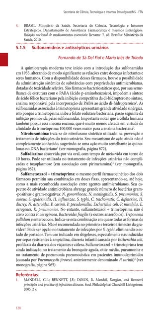4.	 BRASIL. Ministério da Saúde. Secretaria de Ciência, Tecnologia e Insumos
Estratégicos. Departamento de Assistência Farmacêutica e Insumos Estratégicos.
Relação nacional de medicamentos essenciais: Rename. 7. ed. Brasília: Ministério da
Saúde, 2010.
5.1.5	 Sulfonamídeos e antissépticos urinários
Fernando de Sá Del Fiol e Maria Inês de Toledo
A quimioterapia moderna teve início com a introdução das sulfonamidas
em 1935, alterando de modo significante as relações entre doenças infectantes e
seres humanos. Com a disponibilidade desses fármacos, houve a possibilidade
da administração sistêmica de substâncias com propriedades antimicrobianas,
dotadas de toxicidade seletiva. São fármacos bacteriostáticos que, por sua seme-
lhança de estrutura com o PABA (ácido p-aminobenzoico), impedem a síntese
de ácido fólico bacteriano pela inibição competitiva da di-hidropteroato sintase,
enzima responsável pela incorporação de PABA ao ácido di-hidropteroico1
. As
sulfonamidas associadas à trimetoprima apresentam grande atividade sinérgica,
isto porque a trimetoprima inibe a folato redutase bacteriana, passo seguinte da
inibição promovida pelas sulfonamidas. Importante notar que a célula humana
também possui essa mesma enzima, que é muito menos afetada em virtude de
afinidade da trimetoprima 100.000 vezes maior para a enzima bacteriana2
.
Nitrofurantoína: trata-se de nitrofurano sintético utilizado na prevenção e
tratamento de infecções do trato urinário. Seu mecanismo de ação ainda não é
completamente conhecido, sugerindo-se uma ação muito semelhante às quino-
lonas no DNA bacteriano3
(ver monografia, página 872).
Sulfadiazina: absorvida por via oral, com tempo de meia-vida em torno de
10 horas. Pode ser utilizada no tratamento de infecções urinárias não compli-
cadas e toxoplasmose (em associação com pirimetamina)4
(ver monografia,
página 962).
Sulfametoxazol + trimetoprima: o mesmo perfil farmacocinético dos dois
fármacos permitiu sua combinação em doses fixas, apresentando-se, até hoje,
como a mais reconhecida associação entre agentes antimicrobianos. Seu es-
pectro de atividade antimicrobiana abrange grande número de bactérias gram-
-positivas e gram-negativas: N. gonorrhoeae, N. meningitidis, S. pneumoniae, S.
aureus, S. epidermidis, H. influenzae, S. typhi, C. trachomatis, C. diphteriae, H.
ducrey, N. asteroides, P. carinii, P. pseudomallei, Escherichia coli, P. mirabilis, E.
aerogenes, K. pneumoniae. No entanto, sulfametoxazol + trimetoprima não é
ativo contra P. aeruginosa, Bacteroides fragilis (e outros anaeróbios), Treponema
pallidum e enterococos. Indica-se esta combinação em quase todas as formas de
infecções urinárias. Não é recomendada no primeiro e terceiro trimestre da gra-
videz4
. Pode ser opção no tratamento de infecções por S. typhi, eliminando o es-
tado de portador. Tem uso indicado em shigeloses, especialmente nas induzidas
por cepas resistentes à ampicilina, diarreia infantil causada por Escherichia coli,
profilaxia da diarreia dos viajantes e cólera. Sulfametoxazol + trimetoprima tem
ainda indicação no tratamento da bronquite aguda, otite média, pneumonite e
no tratamento de pneumonia pneumocística em pacientes imunodeprimidos
(causada por Pneumocystis jiroveci, anteriormente denominado P. carinii)5
(ver
monografia, página 965).
Referências
1.	 MANDELL, G.L.; BENNETT, J.E.; DOLIN, R. Mandell, Douglas, and Bennett’s
principles and practice of infectious diseases. 6.ed. Philadelphia: Churchill Livingstone,
2005. 2 v.
Secretaria de Ciência, Tecnologia e Insumos Estratégicos/MS - FTN
120
 