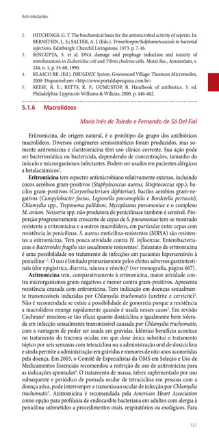 2.	 HITCHINGS, G. T. The biochemical basis for the antimicrobial activity of septrin. In:
BERNSTEIN, L. S.; SALTER, A. J. (Eds.). Trimethropin/Sulphametoxazole in bacterial
infections. Edinburgh: Churchil Livingstone, 1973. p. 7-16.
3.	 SENGUPTA, S. et al. DNA damage and prophage induction and toxicity of
nitrofurantoin in Escherichia coli and Vibrio cholerae cells. Mutat Res., Amsterdam, v.
244, n. 1, p. 55-60, 1990.
4.	 KLASCO RK. (Ed.). DRUGDEX®
System. Greenwood Village: Thomson Micromedex,
2009. Disponível em: <http://www.portaldapesquisa.com.br>
5.	 REESE, R. E.; BETTS, R. F.; GUMUSTOP, B. Handbook of antibiotics. 3. ed.
Philadelphia: Lippincott Williams & Wilkins, 2000. p. 446-462.
5.1.6	 Macrolídeos
Maria Inês de Toledo e Fernando de Sá Del Fiol
Eritromicina, de origem natural, é o protótipo do grupo dos antibióticos
macrolídeos. Diversos congêneres semissintéticos foram produzidos, mas so-
mente azitromicina e claritromicina têm uso clínico corrente. Sua ação pode
ser bacteriostática ou bactericida, dependendo de concentrações, tamanho do
inóculo e microrganismos infectantes. Podem ser usados em pacientes alérgicos
a betalactâmicos1
.
Eritromicina tem espectro antimicrobiano relativamente extenso, incluindo
cocos aeróbios gram-positivos (Staphylococcus aureus, Streptococcus spp.), ba-
cilos gram-positivos (Corynebacterium diphteriae), bacilos aeróbios gram-ne-
gativos (Campylobacter foetus, Legionella pneumophila e Bordetella pertussis),
Chlamydia spp., Treponema pallidum, Mycoplasma pneumoniae e o complexo
M. avium. Neisseria spp. não produtora de penicilinase também é sensível. Pro-
porção progressivamente crescente de cepas de S. pneumoniae tem-se mostrado
resistente a eritromicina e a outros macrolídeos, em particular entre cepas com
resistência às penicilinas. S. aureus meticilina-resistentes (MRSA) são resisten-
tes a eritromicina. Tem pouca atividade contra H. influenzae. Enterobacteria-
ceas e Bacteroides fragilis são usualmente resistentes1
. Estearato de eritromicina
é uma possibilidade no tratamento de infecções em pacientes hipersensíveis à
penicilina1, 2
. O uso é limitado primariamente pelos efeitos adversos gastrintesti-
nais (dor epigástrica, diarreia, náusea e vômito)1
(ver monografia, página 667) .
Azitromicina tem, comparativamente à eritromicina, maior atividade con-
tra microrganismos gram-negativos e menor contra gram-positivos. Apresenta
resistência cruzada com eritromicina. Tem indicação em doenças sexualmen-
te transmissíveis induzidas por Chlamydia trachomatis (uretrite e cervicite)2
.
Não é recomendada se existe a possibilidade de gonorreia porque a resistência
a macrolídeos emerge rapidamente quando é usada nesses casos2
. Em revisão
Cochrane3
mostrou-se tão eficaz quanto doxiciclina e igualmente bem tolera-
da em infecção sexualmente transmissível causada por Chlamydia trachomatis,
com a vantagem de poder ser usada em grávidas. Idêntico benefício acontece
no tratamento do tracoma ocular, em que dose única substitui o tratamento
tópico por seis semanas com tetraciclina ou a administração oral de doxiciclina
e ainda permite a administração em grávidas e menores de oito anos acometidas
pela doença. Em 2003, o Comitê de Especialistas da OMS em Seleção e Uso de
Medicamentos Essenciais recomendou a restrição de uso de azitromicina para
as indicações apontadas4
. O tratamento de massa, talvez suplementado por uso
subsequente e periódico de pomada ocular de tetraciclina em pessoas com a
doença ativa, pode interromper a transmissao ocular de infecção por Chlamydia
trachomatis5
. Azitromicina é recomendada pela American Heart Association
como opção para profilaxia de endocardite bacteriana em adultos com alergia à
penicilina submetidos a procedimentos orais, respiratórios ou esofágicos. Para
121
Anti-infectantes
 