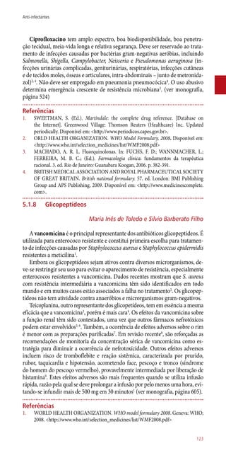Ciprofloxacino tem amplo espectro, boa biodisponibilidade, boa penetra-
ção tecidual, meia-vida longa e relativa segurança. Deve ser reservado ao trata-
mento de infecções causadas por bactérias gram-negativas aeróbias, incluindo
Salmonella, Shigella, Campylobacter, Neisseria e Pseudomonas aeruginosa (in-
fecções urinárias complicadas, geniturinárias, respiratórias, infecções cutâneas
e de tecidos moles, ósseas e articulares, intra-abdominais – junto de metronida-
zol)2, 4
. Não deve ser empregado em pneumonia pneumocócica4
. O uso abusivo
determina emergência crescente de resistência microbiana3
. (ver monografia,
página 524)
Referências
1.	 SWEETMAN, S. (Ed.). Martindale: the complete drug reference. [Database on
the Internet]. Greenwood Village: Thomson Reuters (Healthcare) Inc. Updated
periodically. Disponível em: <http://www.periodicos.capes.gov.br>.
2.	 ORLD HEALTH ORGANIZATION. WHO Model Formulary, 2008. Disponível em:
<http://www.who.int/selection_medicines/list/WMF2008.pdf>
3.	 MACHADO, A. R. L. Fluorquinolonas. In: FUCHS, F. D.; WANNMACHER, L.;
FERREIRA, M. B. C.; (Ed.). Farmacologia clínica: fundamentos da terapêutica
racional. 3. ed. Rio de Janeiro: Guanabara Koogan, 2006. p. 382-391.
4.	 BRITISHMEDICALASSOCIATIONANDROYALPHARMACEUTICALSOCIETY
OF GREAT BRITAIN. British national formulary. 57. ed. London: BMJ Publishing
Group and APS Publishing, 2009. Disponível em: <http://www.medicinescomplete.
com>.
5.1.8	 Glicopeptídeos
Maria Inês de Toledo e Silvio Barberato Filho
A vancomicina é o principal representante dos antibióticos glicopeptídeos. É
utilizada para enterococo resistente e constitui primeira escolha para tratamen-
to de infecções causadas por Staphylococcus aureus e Staphylococcus epidermidis
resistentes a meticilina1
.
Embora os glicopeptídeos sejam ativos contra diversos microrganismos, de-
ve-se restringir seu uso para evitar o aparecimento de resistência, especialmente
enterococos resistentes a vancomicina. Dados recentes mostram que S. aureus
com resistência intermediária a vancomicina têm sido identificados em todo
mundo e em muitos casos estão associados a falha no tratamento2
. Os glicopep-
tídeos não tem atividade contra anaeróbios e microrganismos gram-negativos.
Teicoplanina, outro representante dos glicopetídeos, tem em essência a mesma
eficácia que a vancomicina3
, porém é mais cara4
. Os efeitos da vancomicina sobre
a função renal têm sido contestados, uma vez que outros fármacos nefrotóxicos
podem estar envolvidos5, 6
. Também, a ocorrência de efeitos adversos sobre o rim
é menor com as preparações purificadas7
. Em revisão recente8
, são reforçadas as
recomendações de monitoria da concentração sérica de vancomicina como es-
tratégia para diminuir a ocorrência de nefrotoxicidade. Outros efeitos adversos
incluem risco de tromboflebite e reação sistêmica, caracterizada por prurido,
rubor, taquicardia e hipotensão, acometendo face, pescoço e tronco (síndrome
do homem do pescoço vermelho), provavelmente intermediada por liberação de
histamina9
. Estes efeitos adversos são mais frequentes quando se utiliza infusão
rápida, razão pela qual se deve prolongar a infusão por pelo menos uma hora, evi-
tando-se infundir mais de 500 mg em 30 minutos1
(ver monografia, página 605).
Referências
1.	 WORLD HEALTH ORGANIZATION. WHO model formulary 2008. Geneva: WHO;
2008. <http://www.who.int/selection_medicines/list/WMF2008.pdf>
123
Anti-infectantes
 