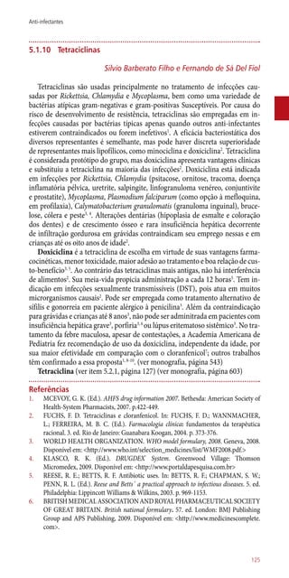 5.1.10	 Tetraciclinas
Silvio Barberato Filho e Fernando de Sá Del Fiol
Tetraciclinas são usadas principalmente no tratamento de infecções cau-
sadas por Rickettsia, Chlamydia e Mycoplasma, bem como uma variedade de
bactérias atípicas gram-negativas e gram-positivas Susceptíveis. Por causa do
risco de desenvolvimento de resistência, tetraciclinas são empregadas em in-
fecções causadas por bactérias típicas apenas quando outros ­anti-infectantes
estiverem contraindicados ou forem inefetivos1
. A eficácia bacteriostática dos
diversos representantes é semelhante, mas pode haver discreta superioridade
de representantes mais lipofílicos, como minociclina e doxiciclina2
. Tetraciclina
é considerada protótipo do grupo, mas doxiciclina apresenta vantagens clínicas
e substituiu a tetraciclina na maioria das infecções2
. Doxiciclina está indicada
em infecções por Rickettsia, Chlamydia (psitacose, ornitose, tracoma, doença
inflamatória pélvica, uretrite, salpingite, linfogranuloma venéreo, conjuntivite
e prostatite), Mycoplasma, Plasmodium falciparum (como opção à mefloquina,
em profilaxia), Calymatobacterium granulomatis (granuloma inguinal), bruce-
lose, cólera e peste3, 4
. Alterações dentárias (hipoplasia de esmalte e coloração
dos dentes) e de crescimento ósseo e rara insuficiência hepática decorrente
de infiltração gordurosa em grávidas contraindicam seu emprego nessas e em
crianças até os oito anos de idade2
.
Doxiciclina é a tetraciclina de escolha em virtude de suas vantagens farma-
cocinéticas, menor toxicidade, maior adesão ao tratamento e boa relação de cus-
to-benefício3, 5
. Ao contrário das tetraciclinas mais antigas, não há interferência
de alimentos2
. Sua meia-vida propicia administração a cada 12 horas5
. Tem in-
dicação em infecções sexualmente transmissíveis (DST), pois atua em muitos
microrganismos causais2
. Pode ser empregada como tratamento alternativo de
sífilis e gonorreia em paciente alérgico à penicilina3
. Além da contraindicação
para grávidas e crianças até 8 anos3
, não pode ser adminitrada em pacientes com
insuficiência hepática grave3
, porfiria3, 6
ou lúpus eritematoso sistêmico3
. No tra-
tamento da febre maculosa, apesar de contestações, a Academia Americana de
Pediatria fez recomendação de uso da doxiciclina, independente da idade, por
sua maior efetividade em comparação com o cloranfenicol7
; outros trabalhos
têm confirmado a essa proposta1, 8-10
. (ver monografia, página 543)
Tetraciclina (ver item 5.2.1, página 127) (ver monografia, página 603)
Referências
1.	 MCEVOY, G. K. (Ed.). AHFS drug information 2007. Bethesda: American Society of
Health-System Pharmacists, 2007. p.422-449.
2.	 FUCHS, F. D. Tetraciclinas e cloranfenicol. In: FUCHS, F. D.; WANNMACHER,
L.; FERREIRA, M. B. C. (Ed.). Farmacologia clínica: fundamentos da terapêutica
racional. 3. ed. Rio de Janeiro: Guanabara Koogan, 2004. p. 373-376.
3.	 WORLD HEALTH ORGANIZATION. WHO model formulary, 2008. Geneva, 2008.
Disponível em: <http://www.who.int/selection_medicines/list/WMF2008.pdf.>
4.	 KLASCO, R. K. (Ed.). DRUGDEX®
System. Greenwood Village: Thomson
Micromedex, 2009. Disponível em: <http://www.portaldapesquisa.com.br>
5.	 REESE, R. E.; BETTS, R. F. Antibiotic uses. In: BETTS, R. F.; CHAPMAN, S. W.;
PENN, R. L. (Ed.). Reese and Betts´ a practical approach to infectious diseases. 5. ed.
Philadelphia: Lippincott Williams & Wilkins, 2003. p. 969-1153.
6.	 BRITISHMEDICALASSOCIATIONANDROYALPHARMACEUTICALSOCIETY
OF GREAT BRITAIN. British national formulary. 57. ed. London: BMJ Publishing
Group and APS Publishing, 2009. Disponível em: <http://www.medicinescomplete.
com>.
125
Anti-infectantes
 