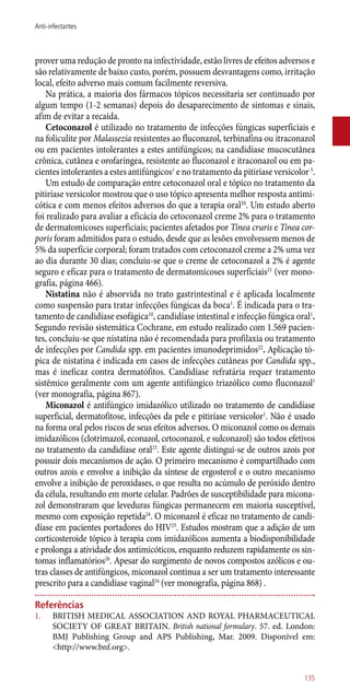 prover uma redução de pronto na infectividade, estão livres de efeitos adversos e
são relativamente de baixo custo, porém, possuem desvantagens como, irritação
local, efeito adverso mais comum facilmente reversiva.
Na prática, a maioria dos fármacos tópicos necessitaria ser continuado por
algum tempo (1-2 semanas) depois do desaparecimento de sintomas e sinais,
afim de evitar a recaída.
Cetoconazol é utilizado no tratamento de infecções fúngicas superficiais e
na foliculite por Malassezia resistentes ao fluconazol, terbinafina ou itraconazol
ou em pacientes intolerantes a estes antifúngicos; na candidíase mucocutânea
crônica, cutânea e orofaríngea, resistente ao fluconazol e itraconazol ou em pa-
cientes intolerantes a estes antifúngicos1
e no tratamento da pitiríase versicolor 5
.
Um estudo de comparação entre cetoconazol oral e tópico no tratamento da
pitiríase versicolor mostrou que o uso tópico apresenta melhor resposta antimi-
cótica e com menos efeitos adversos do que a terapia oral20
. Um estudo aberto
foi realizado para avaliar a eficácia do cetoconazol creme 2% para o tratamento
de dermatomicoses superficiais; pacientes afetados por Tinea cruris e Tinea cor-
poris foram admitidos para o estudo, desde que as lesões envolvessem menos de
5% da superfície corporal; foram tratados com cetoconazol creme a 2% uma vez
ao dia durante 30 dias; concluiu-se que o creme de cetoconazol a 2% é agente
seguro e eficaz para o tratamento de dermatomicoses superficiais21
(ver mono-
grafia, página 466).
Nistatina não é absorvida no trato gastrintestinal e é aplicada localmente
como suspensão para tratar infecções fúngicas da boca1
. É indicada para o tra-
tamento de candidíase esofágica10
, candidíase intestinal e infecção fúngica oral1
.
Segundo revisão sistemática Cochrane, em estudo realizado com 1.569 pacien-
tes, concluiu-se que nistatina não é recomendada para profilaxia ou tratamento
de infecções por Candida spp. em pacientes imunodeprimidos22
. Aplicação tó-
pica de nistatina é indicada em casos de infecções cutâneas por Candida spp.,
mas é ineficaz contra dermatófitos. Candidíase refratária requer tratamento
sistêmico geralmente com um agente antifúngico triazólico como fluconazol1
(ver monografia, página 867).
Miconazol é antifúngico imidazólico utilizado no tratamento de candidíase
superficial, dermatofitose, infecções da pele e pitiríase versicolor1
. Não é usado
na forma oral pelos riscos de seus efeitos adversos. O miconazol como os demais
imidazólicos (clotrimazol, econazol, cetoconazol, e sulconazol) são todos efetivos
no tratamento da candidíase oral23
. Este agente distingui-se de outros azois por
possuir dois mecanismos de ação. O primeiro mecanismo é compartilhado com
outros azois e envolve a inibição da síntese de ergosterol e o outro mecanismo
envolve a inibição de peroxidases, o que resulta no acúmulo de peróxido dentro
da célula, resultando em morte celular. Padrões de susceptibilidade para micona-
zol demonstraram que leveduras fúngicas permanecem em maioria susceptível,
mesmo com exposição repetida24
. O miconazol é eficaz no tratamento de candi-
díase em pacientes portadores do HIV25
. Estudos mostram que a adição de um
corticosteroide tópico à terapia com imidazólicos aumenta a biodisponibilidade
e prolonga a atividade dos antimicóticos, enquanto reduzem rapidamente os sin-
tomas inflamatórios26
. Apesar do surgimento de novos compostos azólicos e ou-
tras classes de antifúngicos, miconazol continua a ser um tratamento interessante
prescrito para a candidíase vaginal24
(ver monografia, página 868) .
Referências
1.	 BRITISH MEDICAL ASSOCIATION AND ROYAL PHARMACEUTICAL
SOCIETY OF GREAT BRITAIN. British national formulary. 57. ed. London:
BMJ Publishing Group and APS Publishing, Mar. 2009. Disponível em:
<http://www.bnf.org>.
135
Anti-infectantes
 