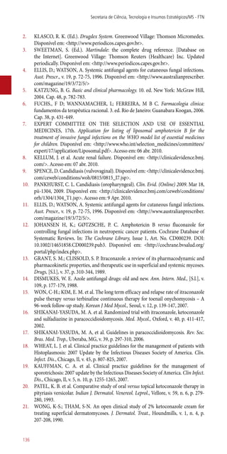 2.	 KLASCO, R. K. (Ed.). Drugdex System. Greenwood Village: Thomson Micromedex.
Disponível em: <http://www.periodicos.capes.gov.br>.
3.	 SWEETMAN, S. (Ed.). Martindale: the complete drug reference. [Database on
the Internet]. Greenwood Village: Thomson Reuters (Healthcare) Inc. Updated
periodically. Disponível em: <http://www.periodicos.capes.gov.br>.
4.	 ELLIS, D.; WATSON, A. Systemic antifungal agents for cutaneous fungal infections.
Aust. Prescr., v. 19, p. 72-75, 1996. Disponível em: <http://www.australianprescriber.
com/magazine/19/3/72/5/>
5.	 KATZUNG, B. G. Basic and clinical pharmacology. 10. ed. New York: McGraw Hill,
2004. Cap. 48, p. 782-783.
6.	 FUCHS., F D; WANNAMACHER, L; FERREIRA, M B C. Farmacologia clínica:
fundamentos da terapêutica racional. 3. ed. Rio de Janeiro: Guanabara Koogan, 2006.
Cap. 38, p. 431-449.
7.	 EXPERT COMMITTEE ON THE SELECTION AND USE OF ESSENTIAL
MEDICINES, 17th. Application for listing of liposomal amphotericin B for the
treatment of invasive fungal infections on the WHO model list of essential medicines
for children. Disponível em: <http://www.who.int/selection_medicines/committees/
expert/17/application/Liposomal.pdf>. Acesso em: 06 abr. 2010.
8.	 KELLUM, J. et al. Acute renal failure. Disponível em: <http://clinicalevidence.bmj.
com/>. Acesso em: 07 abr. 2010.
9.	 SPENCE, D. Candidiasis (vulvovaginal). Disponível em: <http://clinicalevidence.bmj.
com/ceweb/conditions/woh/0815/0815_I7.jsp>.
10.	 PANKHURST, C. L. Candidiasis (oropharyngeal). Clin. Evid. (Online) 2009. Mar 18,
pii-1304, 2009. Disponível em: <http://clinicalevidence.bmj.com/ceweb/conditions/
orh/1304/1304_T1.jsp>. Acesso em: 9 Apr. 2010.
11.	 ELLIS, D.; WATSON, A. Systemic antifungal agents for cutaneous fungal infections.
Aust. Prescr., v. 19, p. 72-75, 1996. Disponível em: <http://www.australianprescriber.
com/magazine/19/3/72/5/>.
12.	 JOHANSEN H, K.; GØTZSCHE, P. C. Amphotericin B versus fluconazole for
controlling fungal infections in neutropenic cancer patients. Cochrane Database of
Systematic Reviews. In: The Cochrane Library, Issue 1, Art. No. CD000239. DOI:
10.1002/14651858.CD000239.pub3. Disponível em: <http://cochrane.bvsalud.org/
portal/php/index.php>.
13.	 GRANT, S. M.; CLISSOLD, S. P. Itraconazole. a review of its pharmacodynamic and
pharmacokinetic properties, and therapeutic use in superficial and systemic mycoses.
Drugs, [S.l.], v. 37, p. 310-344, 1989.
14.	 DISMUKES, W. E. Azole antifungal drugs: old and new. Ann. Intern. Med., [S.l.], v.
109, p. 177-179, 1988.
15.	 WON, C-H.; KIM, E. M. et al. The long term efficacy and relapse rate of itraconazole
pulse therapy versus terbinafine continuous therapy for toenail onychomycosis – A
96-week follow-up study. Korean J Med Mycol., Seoul, v. 12, p. 139-147, 2007.
16.	 SHIKANAI-YASUDA, M. A. et al. Randomized trial with itraconazole, ketoconazole
and sulfadiazine in paracoccidioidomycosis. Med. Mycol., Oxford, v. 40, p. 411-417,
2002.
17.	 SHIKANAI-YASUDA, M. A, et al. Guidelines in paracoccidioidomycosis. Rev. Soc.
Bras. Med. Trop., Uberaba, MG, v. 39, p. 297-310, 2006.
18.	 WHEAT, L. J. et al. Clinical practice guidelines for the management of patients with
Histoplasmosis: 2007 Update by the Infectious Diseases Society of America. Clin.
Infect. Dis., Chicago, Il, v. 45, p. 807-825, 2007.
19.	 KAUFFMAN, C. A. et al. Clinical practice guidelines for the management of
sporotrichosis: 2007 update by the Infectious Diseases Society of America. Clin Infect.
Dis., Chicago, Il, v. 5, n. 10, p. 1255-1265, 2007.
20.	 PATEL, K. B. et al. Comparative study of oral versus topical ketoconazole therapy in
pityriasis versicolar. Indian J. Dermatol. Venereol. Leprol., Vellore, v. 59, n. 6, p. 279-
280, 1993.
21.	 WONG, K-S.; THAM, S-N. An open clinical study of 2% ketoconazole cream for
treating superficial dermatomycoses. J. Dermatol. Treat., Houndmills, v. 1, n. 4, p.
207-208, 1990.
Secretaria de Ciência, Tecnologia e Insumos Estratégicos/MS - FTN
136
 