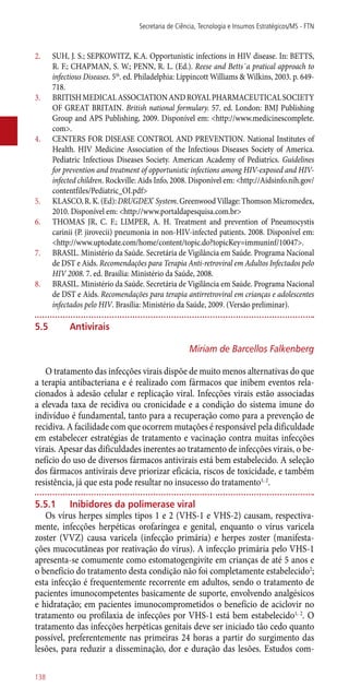 2.	 SUH, J. S.; SEPKOWITZ, K.A. Opportunistic infections in HIV disease. In: BETTS,
R. F.; CHAPMAN, S. W.; PENN, R. L. (Ed.). Reese and Betts´a pratical approach to
infectious Diseases. 5th
. ed. Philadelphia: Lippincott Williams & Wilkins, 2003. p. 649-
718.
3.	 BRITISHMEDICALASSOCIATIONANDROYALPHARMACEUTICALSOCIETY
OF GREAT BRITAIN. British national formulary. 57. ed. London: BMJ Publishing
Group and APS Publishing, 2009. Disponível em: <http://www.medicinescomplete.
com>.
4.	 CENTERS FOR DISEASE CONTROL AND PREVENTION. National Institutes of
Health. HIV Medicine Association of the Infectious Diseases Society of America.
Pediatric Infectious Diseases Society. American Academy of Pediatrics. Guidelines
for prevention and treatment of opportunistic infections among HIV-exposed and HIV-
infected children. Rockville: Aids Info, 2008. Disponível em: <http://Aidsinfo.nih.gov/
contentfiles/Pediatric_OI.pdf>
5.	 KLASCO,R.K.(Ed):DRUGDEX®
System.GreenwoodVillage:ThomsonMicromedex,
2010. Disponível em: <http://www.portaldapesquisa.com.br>
6.	 THOMAS JR, C. F.; LIMPER, A. H. Treatment and prevention of Pneumocystis
carinii (P. jirovecii) pneumonia in non-HIV-infected patients. 2008. Disponível em:
<http://www.uptodate.com/home/content/topic.do?topicKey=immuninf/10047>.
7.	 BRASIL. Ministério da Saúde. Secretária de Vigilância em Saúde. Programa Nacional
de DST e Aids. Recomendações para Terapia Anti-retroviral em Adultos Infectados pelo
HIV 2008. 7. ed. Brasília: Ministério da Saúde, 2008.
8.	 BRASIL. Ministério da Saúde. Secretária de Vigilância em Saúde. Programa Nacional
de DST e Aids. Recomendações para terapia ­antirretroviral em crianças e adolescentes
infectados pelo HIV. Brasília: Ministério da Saúde, 2009. (Versão preliminar).
5.5	 Antivirais
Miriam de Barcellos Falkenberg
O tratamento das infecções virais dispõe de muito menos alternativas do que
a terapia antibacteriana e é realizado com fármacos que inibem eventos rela-
cionados à adesão celular e replicação viral. Infecções virais estão associadas
a elevada taxa de recidiva ou cronicidade e a condição do sistema imune do
indivíduo é fundamental, tanto para a recuperação como para a prevenção de
recidiva. A facilidade com que ocorrem mutações é responsável pela dificuldade
em estabelecer estratégias de tratamento e vacinação contra muitas infecções
virais. Apesar das dificuldades inerentes ao tratamento de infecções virais, o be-
nefício do uso de diversos fármacos antivirais está bem estabelecido. A seleção
dos fármacos antivirais deve priorizar eficácia, riscos de toxicidade, e também
resistência, já que esta pode resultar no insucesso do tratamento1, 2
.
5.5.1	 Inibidores da polimerase viral
Os vírus herpes simples tipos 1 e 2 (VHS-1 e VHS-2) causam, respectiva-
mente, infecções herpéticas orofaríngea e genital, enquanto o vírus varicela
zoster (VVZ) causa varicela (infecção primária) e herpes zoster (manifesta-
ções mucocutâneas por reativação do vírus). A infecção primária pelo VHS-1
apresenta-se comumente como estomatogengivite em crianças de até 5 anos e
o benefício do tratamento desta condição não foi completamente estabelecido2
;
esta infecção é frequentemente recorrente em adultos, sendo o tratamento de
pacientes imunocompetentes basicamente de suporte, envolvendo analgésicos
e hidratação; em pacientes imunocomprometidos o benefício de aciclovir no
tratamento ou profilaxia de infecções por VHS-1 está bem estabelecido1, 2
. O
tratamento das infecções herpéticas genitais deve ser iniciado tão cedo quanto
possível, preferentemente nas primeiras 24 horas a partir do surgimento das
lesões, para reduzir a disseminação, dor e duração das lesões. Estudos com-
Secretaria de Ciência, Tecnologia e Insumos Estratégicos/MS - FTN
138
 