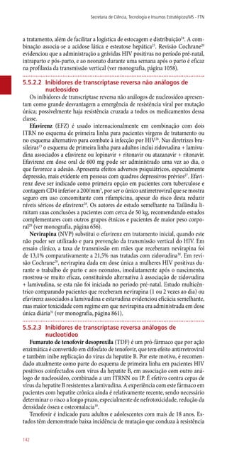 a tratamento, além de facilitar a logística de estocagem e distribuição24
. A com-
binação associa-se a acidose lática e esteatose hepática25
. Revisão Cochrane20
evidenciou que a administração a grávidas HIV positivas no período pré-natal,
intraparto e ­pós-parto, e ao neonato durante uma semana após o parto é eficaz
na profilaxia da transmissão vertical (ver monografia, página 1058).
5.5.2.2	 Inibidores de transcriptase reversa não análogos de
nucleosídeo
Os inibidores de transcriptase reversa não análogos de nucleosídeo apresen-
tam como grande desvantagem a emergência de resistência viral por mutação
única; possivelmente haja resistência cruzada a todos os medicamentos dessa
classe.
Efavirenz (EFZ) é usado internacionalmente em combinação com dois
ITRN no esquema de primeira linha para pacientes virgens de tratamento ou
no esquema alternativo para combate à infecção por HIV26
. Nas diretrizes bra-
sileiras13
o esquema de primeira linha para adultos inclui zidovudina + lamivu-
dina associados a efavirenz ou lopinavir + ritonavir ou atazanavir + ritonavir.
Efavirenz em dose oral de 600 mg pode ser administrado uma vez ao dia, o
que favorece a adesão. Apresenta efeitos adversos psiquiátricos, especialmente
depressão, mais evidente em pessoas com quadros depressivos prévios27
. Efavi-
renz deve ser indicado como primeira opção em pacientes com tuberculose e
contagem CD4 inferior a 200/mm3
, por ser o único antirretroviral que se mostra
seguro em uso concomitante com rifampicina, apesar do risco desta reduzir
níveis séricos de efavirenz28
. Os autores de estudo semelhante na Tailândia li-
mitam suas conclusões a pacientes com cerca de 50 kg, recomendando estudos
complementares com outros grupos étnicos e pacientes de maior peso corpo-
ral29
(ver monografia, página 656).
Nevirapina (NVP) substitui o efavirenz em tratamento inicial, quando este
não puder ser utilizado e para prevenção da transmissão vertical do HIV. Em
ensaio clínico, a taxa de transmissão em mães que receberam nevirapina foi
de 13,1% comparativamente a 21,5% nas tratadas com zidovudina30
. Em revi-
são Cochrane20
, nevirapina dada em dose única a mulheres HIV positivas du-
rante o trabalho de parto e aos neonatos, imediatamente após o nascimento,
mostrou-se muito eficaz, constituindo alternativa à associação de zidovudina
+ lamivudina, se esta não foi iniciada no período pré-natal. Estudo multicên-
trico comparando pacientes que receberam nevirapina (1 ou 2 vezes ao dia) ou
efavirenz associados a lamivudina e estavudina evidenciou eficácia semelhante,
mas maior toxicidade com regime em que nevirapina era administrada em dose
única diária31
(ver monografia, página 861).
5.5.2.3	 Inibidores de transcriptase reversa análogos de
nucleotídeo
Fumarato de tenofovir desoproxila (TDF) é um pró-fármaco que por ação
enzimática é convertido em difosfato de tenofovir, que tem efeito antirretroviral
e também inibe replicação do vírus da hepatite B. Por este motivo, é recomen-
dado atualmente como parte do esquema de primeira linha em pacientes HIV
positivos coinfectados com vírus da hepatite B, em associação com outro aná-
logo de nucleosídeo, combinado a um ITRNN ou IP. É efetivo contra cepas de
vírus da hepatite B resistentes a lamivudina. A experiência com este fármaco em
pacientes com hepatite crônica ainda é relativamente recente, sendo necessário
determinar o risco a longo prazo, especialmente de nefrotoxicidade, redução da
densidade óssea e osteomalacia18
.
Tenofovir é indicado para adultos e adolescentes com mais de 18 anos. Es-
tudos têm demonstrado baixa incidência de mutação que conduza à resistência
Secretaria de Ciência, Tecnologia e Insumos Estratégicos/MS - FTN
142
 