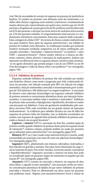 viral. Não há necessidade de correção de esquema em presença de insuficiência
hepática. Os estudos em pacientes com disfunção renal são insuficientes e os
dados sobre eficácia e segurança neste contexto, controversos. Levantamento de
reações adversas ­pós-comercialização, por quatro anos, mostrou que em 10.343
pacientes a frequência de reações graves foi de 6%; problema renal foi observado
em 0,5% dos pacientes, e elevação nos níveis séricos de creatinina sérica ocorreu
em 2,2% dos pacientes avaliados. O comprometimento renal associou-se a me-
dicamentos nefrotóxicos concomitantes, baixo peso corporal, idade avançada e
baixa contagem de células CD432
. Em termos de eficácia, estudos multicêntricos
nos quais tenofovir fizera parte do esquema antirretroviral e um inibidor de
protease foi avaliado como alternativa. As combinações testadas que incluíram
tenofovir mostraram resultados comparáveis aos de outras combinações, por
exemplo, estavudina + lamivudina + lopinavir/ritonavir33
ou tenofovir + outro
ITRN + atazanavir/ritonavir34
. Outros estudos referem-se à eficácia em dife-
rentes contextos, efeitos adversos e interações de medicamentos. Embora não
represente um diferencial entre os esquemas eficazes, tenofovir pode constituir-
-se em agente alternativo que permite poupar o uso de um ITRNN ou um IP.
Uma desvantagem é a falta de clareza sobre o uso pediátrico35
(ver monografia,
página 730).
5.5.2.4	Inibidores de protease
Esquemas contendo inibidores da protease têm sido avaliados por estudos
com desfechos clínicos, como morte e progressão para Aids, evidenciando efi-
cácia em pacientes com infecção avançada pelo HIV, em infecção em estágio
sintomático, infecção assintomática associada à imunossupressão grave (conta-
gens de CD4 inferiores a 200 células/mm3
) ou resgate terapêutico2
. A associação
de ritonavir como adjuvante farmacológico em esquemas contendo inibidores
de protease aumenta as concentrações plasmáticas destes, por interação farma-
cocinética. A associação também reduz a resistência a lamivudina36
. Inibidores
de protease estão associados a hiperglicemia e lipodistrofia, devendo ser usados
com precaução em diabéticos. Como são geralmente metabolizados pelo com-
plexo citocromo P450, estão envolvidos em um grande número de interações
medicamentosas1
. As evidências para subsidiar decisões em caso de falha dos
esquemas de primeira linha são limitadas, mas os desfechos encontrados em
estudos com esquemas de segunda linha incluindo inibidores de protease asso-
ciados a ritonavir são em geral favoráveis37
.
Lopinavir + ritonavir (LPV/r), associação em dose fixa, constitui opção de
primeira escolha quando inibidores da protease fazem parte do esquema inicial
de tratamento38
, inclusive crianças, podendo também ser usado por pacientes
que já utilizaram outros antirretrovirais39
(ver monografia, página 815).
Ritonavir (RTV ou r) não é usado como antirretroviral por si mesmo, sendo
recomendado em associação com outro IP, como um adjuvante farmacológico1
(ver monografia, página 931).
Saquinavir (SQV), administrado com ritonavir, zidovudina e lamivudina, é
bem tolerado em grávidas e neonatos. Nas mães, houve diminuição da carga vi-
ral no momento do parto. Nos recém-nascidos, ocorreram anemia, neutropenia
e hiperbilirrubinemia40
. Saquinavir associado a ritonavir em baixa dose pode
ser considerado opção em pacientes virgens de tratamento ou naqueles que não
usaram IP41
(ver monografia, página 936).
Atazanavir (ATV) costuma ser associado a ritonavir, em esquema de dose
única diária, e segundo revisão sistemática42
, esta associação resulta em meno-
res concentrações plasmáticas de lipídios do que outros inibidores de protease
associados a ritonavir. Pode ser administrado nas doses usuais em pacientes
com problemas renais1
. Regimes com atazanavir/ritonavir levam à seleção de
143
Anti-infectantes
 