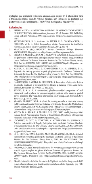 mutações que conferem resistência cruzada com outros IP. É alternativa para
o tratamento inicial quando regimes baseados em inibidores da protease são
preferíveis aos que empregam ITRNN43
(ver monografia, página 973).
Referências
1.	 BRITISHMEDICALASSOCIATIONANDROYALPHARMACEUTICALSOCIETY
OF GREAT BRITAIN. British national formulary. 57. ed. London: BMJ Publishing
Group and APS Publishing, 2009. Disponível em: <http://www.medicinescomplete.
com>.
2.	 KUCHENBECKER, R. S. Antivirais. In: FUCHS, F. D.; WANNMACHER, L.;
FERREIRA, M. B. C. (Eds.). Farmacologia clínica: Fundamentos da terapêutica
racional. 3. ed. Rio de Janeiro: Guanabara Koogan, 2004. p. 450-72.
3.	 KLASCO R. K. (Ed): DRUGDEX® System. Greenwood Village: Thomson
MICROMEDEX. Disponível em: <http://www.portaldapesquisa.com.br/>.
4.	 GLENNY, A. M.; FERNANDEZ, M. L. M.; PAVITT, S.; WALSH, T. Interventions for
the prevention and treatment of herpes simplex virus in patients being treated for
cancer. Cochrane Database of Systematic Reviews. In: The Cochrane Library, Issue 9,
2010. Art. No. CD006706. DOI: 10.1002/14651858.CD006706.pub1. Disponível em:
<http://cochrane.bvsalud.org/portal/php/index.php>.
5.	 NASSER, M.; FEDOROWICZ, Z.; KHOSHNEVISAN, M. H.; SHAHIRI, T. M.
Acyclovir for treating primary herpetic gingivostomatitis. Cochrane Database of
Systematic Reviews. In: The Cochrane Library, Issue 9, 2010. Art. No. CD006700.
DOI: 10.1002/14651858.CD006700.pub4. Disponível em: <http://cochrane.bvsalud.
org/portal/php/index.php>.
6.	 HARMENBERG, J.; ÖBERG, B.; SPRUANCE, S. Prevention of ulcerative lesions
by episodic treatment of recurrent Herpes labialis: a literature review. Acta Derm.
Venereol., Stockholm, SE, v. 90, p. 122-130, 2010.
7.	 TYRING, S. K. et al. A randomized, placebo-controlled comparison of oral
valacyclovir and acyclovir in immunocompetent patients with recurrent genital
herpes infections. The Valaciclovir International Study Group. Arch. Dermatol., New
York, v. 134, p.185-191, 1998.
8.	 KLASSEN TP, HARTLING L. Acyclovir for treating varicella in otherwise healthy
children and adolescents. Cochrane Database of Systematic Reviews. In: The Cochrane
Library, Issue 9, 2010. Art. No. CD002980. DOI: 10.1002/14651858.CD002980.pub4.
Disponível em: <http://cochrane.bvsalud.org/portal/php/index.php>.
9.	 MEHTA, D. K.; RYAN, R. S. M.; HILL, S. R. (Ed.). WHO model formulary 2006.
Geneva: Royal Pharmaceutical Society of Great Britain, Department of Medicines
Policy and Standards, World Health Organization, 2007.
10.	 LOCKHART, P.; DALY, F.; PITKETHLY, M.; COMERFORD, N.; SULLIVAN, F.
Antiviral treatment for Bell’s palsy (idiopathic facial paralysis). Cochrane Database
of Systematic Reviews. In: The Cochrane Library, Issue 9, 2010. Art. No. CD001869.
DOI: 10.1002/14651858.CD001869.pub2. Disponível em: <http://cochrane.bvsalud.
org/portal/php/index.php>.
11.	 LI, Q.; CHEN, N.; YANG, J.; ZHOU, M.; ZHOU, D.; ZHANG, Q.; HE, L. Antiviral
treatment for preventing postherpetic neuralgia. Cochrane Database of Systematic
Reviews. In: The Cochrane Library, Issue 9, 2010. Art. No. CD006866. DOI:
10.1002/14651858.CD006866.pub2. Disponível em: <http://cochrane.bvsalud.org/
portal/php/index.php>.
12.	 HODSON, E. M. et al. Antiviral medications for preventing cytomegalovirus disease
in solid organ transplant recipients. Cochrane Database of Systematic Reviews. In:
The Cochrane Library, Issue 9, 2010. Art.No CD003774. DOI: 10.1002/14651858.
CD003774.pub4. Disponível em: <http://cochrane.bvsalud.org/portal/php/index.
php>.
13.	 BRASIL. Ministério da Saúde. Secretaria de Vigilância em Saúde. Programa de DST
e Aids. Recomendações para terapia ­antirretroviral em adultos infectados pelo HIV.
Brasília: Ministério da Saúde, 2008.
Secretaria de Ciência, Tecnologia e Insumos Estratégicos/MS - FTN
144
 