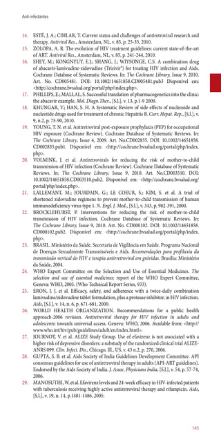 14.	 ESTÉ, J. A.; CIHLAR, T. Current status and challenges of antiretroviral research and
therapy. Antiviral Res., Amsterdam, NL, v. 85, p. 25-33, 2010.
15.	 ZOLOPA, A. R. The evolution of HIV treatment guidelines: current state-of-the-art
of ART. Antiviral Res., Amsterdam, NL, v. 85, p. 241-244, 2010.
16.	 SHEY, M.; KONGNYUY, E.J.; SHANG, J.; WIYSONGE, C.S. A combination drug
of abacavir-lamivudine-zidovudine (Trizivir®) for treating HIV infection and Aids.
Cochrane Database of Systematic Reviews. In: The Cochrane Library, Issue 9, 2010.
Art. No. CD005481. DOI: 10.1002/14651858.CD005481.pub3 Disponível em:
<http://cochrane.bvsalud.org/portal/php/index.php>.
17.	 PHILLIPS, E.; MALLAL, S. Successful translation of pharmacogenetics into the clinic:
the abacavir example. Mol. Diagn.Ther., [S.l.], v. 13, p.1-9 2009.
18.	 KHUNGAR, V.; HAN, S. H. A Systematic Review of side effects of nucleoside and
nucleotide drugs used for treatment of chronic Hepatitis B. Curr. Hepat. Rep., [S.l.], v.
9, n.2, p. 75-90, 2010.
19.	 YOUNG, T. N. et al. Antiretroviral post-exposure prophylaxis (PEP) for occupational
HIV exposure (Cochrane Review). Cochrane Database of Systematic Reviews. In:
The Cochrane Library, Issue 4, 2009. Art. No.CD002835. DOI: 10.1002/14651858.
CD002835.pub1. Disponível em: <http://cochrane.bvsalud.org/portal/php/index.
php>.
20.	 VOLMINK, J. et al. Antiretrovirals for reducing the risk of mother-to-child
transmission of HIV infection (Cochrane Review). Cochrane Database of Systematic
Reviews. In: The Cochrane Library, Issue 9, 2010. Art. No.CD003510. DOI:
10.1002/14651858.CD003510.pub2. Disponível em: <http://cochrane.bvsalud.org/
portal/php/index.php>.
21.	 LALLEMANT, M.; JOURDAIN, G.; LE COEUR, S.; KIM, S. et al. A trial of
shortened zidovudine regimens to prevent mother-to-child transmission of human
immunodeficiency virus type 1. N. Engl. J. Med., [S.l.], v. 343, p. 982-391, 2000.
22.	 BROCKLEHURST, P. Interventions for reducing the risk of mother-to-child
transmission of HIV infection. Cochrane Database of Systematic Reviews. In:
The Cochrane Library, Issue 9, 2010. Art. No. CD000102. DOI: 10.1002/14651858.
CD000102.pub2. Disponível em: <http://cochrane.bvsalud.org/portal/php/index.
php>.
23.	 BRASIL. Ministério da Saúde. Secretaria de Vigilância em Saúde. Programa Nacional
de Doenças Sexualmente Transmissíveis e Aids. Recomendações para profilaxia da
transmissão vertical do HIV e terapia ­antirretroviral em grávidas. Brasília: Ministério
da Saúde, 2004.
24.	 WHO Expert Committee on the Selection and Use of Essential Medicines. The
selection and use of essential medicines: report of the WHO Expert Committee,
Geneva: WHO, 2005. (Who Technical Report Series, 933).
25.	 ERON, J. J. et al. Efficacy, safety, and adherence with a twice-daily combination
lamivudine/zidovudine tablet formulation, plus a protease inhibitor, in HIV infection.
Aids, [S.l.], v. 14, n. 6, p. 671-681, 2000.
26.	 WORLD HEALTH ORGANIZATION. Recommendations for a public health
approach-2006 revision. Antiretroviral therapy for HIV infection in adults and
adolescents: towards universal access. Geneva: WHO, 2006. Available from: <http://
www.who.int/hiv/pub/guidelines/adult/en/index.html>.
27.	 JOURNOT, V. et al. ALIZE Study Group. Use of efavirenz is not associated with a
higher risk of depressive disorders: a substudy of the randomized clinical trial ALIZE-
ANRS 099. Clin. Infect. Dis., Chicago, Ill., US, v. 43 n.2, p. 270, 2006.
28.	 GUPTA, S. B. et al. Aids Society of India Guidelines Development Committee. API
consensus guidelines for use of antiretroviral therapy in adults (API-ART guidelines).
Endorsed by the Aids Society of India. J. Assoc. Physicians India, [S.l.], v. 54, p. 57-74,
2006.
29.	 MANOSUTHI,W.etal.Efavirenzlevelsand24-weekefficacyinHIV-infectedpatients
with tuberculosis receiving highly active antiretroviral therapy and rifampicin. Aids,
[S.l.], v. 19, n. 14, p.1481-1486, 2005.
145
Anti-infectantes
 