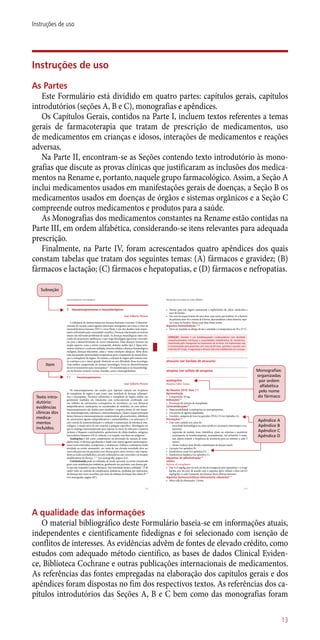 Instruções de uso
As Partes
Este Formulário está dividido em quatro partes: capítulos gerais, capítulos
introdutórios (seções A, B e C), monografias e apêndices.
Os Capítulos Gerais, contidos na Parte I, incluem textos referentes a temas
gerais de farmacoterapia que tratam de prescrição de medicamentos, uso
de medicamentos em crianças e idosos, interações de medicamentos e reações
adversas.
Na Parte II, encontram-se as Seções contendo texto introdutório às mono-
grafias que discute as provas clínicas que justificaram as inclusões dos medica-
mentos na Rename e, portanto, naquele grupo farmacológico. Assim, a Seção A
inclui medicamentos usados em manifestações gerais de doenças, a Seção B os
medicamentos usados em doenças de órgãos e sistemas orgânicos e a Seção C
compreende outros medicamentos e produtos para a saúde.
As Monografias dos medicamentos constantes na Rename estão contidas na
Parte III, em ordem alfabética, considerando-se itens relevantes para adequada
prescrição.
Finalmente, na Parte IV, foram acrescentados quatro apêndices dos quais
constam tabelas que tratam dos seguintes temas: (A) fármacos e gravidez; (B)
fármacos e lactação; (C) fármacos e hepatopatias, e (D) fármacos e nefropatias.
Texto intro-
dutório:
evidências
clínicas dos
medica-
mentos
incluídos.
7. Imunossupressores e imunoterápicos
José Gilberto Pereira
A influência do sistema imune em doenças humanas é enorme. O desenvol-
vimento de vacinas contra agentes infectantes emergentes, tais como o vírus da
imunodeficiência humana (HIV) e vírus Ebola, é um dos desafios mais impor-
tantes enfrentados pela comunidade científica. Doenças relacionadas ao sistema
imune são relevantes problemas de saúde. As doenças imunológicas estão cres-
cendo em proporções epidêmicas, o que exige abordagens agressivas e inovado-
ras para o desenvolvimento de novos tratamentos. Estas doenças incluem um
amplo espectro como a artrite reumatoide, diabetes melito tipo I, lúpus erite-
matoso sistêmico e esclerose múltipla, tumores sólidos e doenças hematológicas
malignas, doenças infectantes, asma e várias condições alérgicas. Além disso,
uma das grandes oportunidades terapêuticas para o tratamento de muitas doen-
ças é o transplante de órgãos. No entanto, a rejeição de órgãos pelo sistema imu-
ne continua a ser o único grande obstáculo ao uso difundido dessa tecnologia.
Uma melhor compreensão do sistema imunológico levou ao desenvolvimento
de novos tratamentos para imunopatias1, 2
. Os imunoterápicos ou imunobiológi-
cos da Rename incluem vacinas, toxoides, soros e imunoglobulinas.
7.1 Imunossupressores
José Gilberto Pereira
Os imunossupressores são usados para suprimir rejeição em receptores
de transplante de órgãos e para tratar uma variedade de doenças inflamató-
rias e imunopatias. Pacientes submetidos a transplante de órgãos sólidos são
geralmente mantidos em tratamento com corticosteroide combinado com
um inibidor da calcineurina (ciclosporina ou tacrolimo), ou com fármacos
antiproliferativos (azatioprina ou micofenolato de mofetila), ou com ambos1
.
Imunossupressores são usados para modular a resposta imune de três manei-
ras: imunossupressão, tolerância e imunoestimulação. Quatro classes principais
desses fármacos imunossupressores compreendem: glicocorticoides, inibidores
da calcineurina, agentes antiproliferativos e antimetabólitos, e os anticorpos. O
eixo central da imunomodulação é a indução e manutenção da tolerância imu-
nológica, o estado ativo de não resposta a antígeno específico. Abordagens em
que se emprega imunossupressão para superar os riscos de infecções e tumores
incluem o bloqueio coestimulatório, quimerismo de célula doadora, antígenos
leucocitários humanos (HLA) solúveis, e as terapias com base em antígenos 2
.
Azatioprina é útil como complemento na prevenção da rejeição de trans-
plante renal. O fármaco geralmente é usado com outros agentes imunossupres-
sores (corticosteroides, ciclosporina, e citotóxicos). Embora a azatioprina tenha
atividade na artrite reumatoide, em razão de sua elevada toxicidade deve ser
reservada para uso em pacientes com doença grave, ativa, erosiva e não respon-
dente ao ácido acetilsalicílico, aos anti-inflamatórios não-esteroides e às terapias
modificadoras da doença. 2, 3-5
(ver monografia, página 413).
Ciclofosfamida pode ser utilizada, de modo opcional, na artrite reumatoide
grave com manifestações sistêmicas, geralmente em pacientes com doença gra-
ve que não responde a outros fármacos. Sua toxicidade limita a utilidade 6
. É de
maior valor no controle de complicações sistêmicas, mediadas por anticorpos,
de doenças tais como vasculites, por meio da inibição da função das células B 2-4
(ver monografia, página 467).
179
Imunossupressores e imunoterápicos
Subseção
Item
Monografias:
organizadas
por ordem
alfabética
pelo nome
do fármaco
Apêndice A
Apêndice B
Apêndice C
Apêndice D
• Alertar para não ingerir juntamente a suplementos de cálcio, antiácidos e
suco de laranja.
• Em caso de esquecimento de uma dose, usar assim que lembrar. Se o horário
da próxima dose for a menos de 8 horas, desconsiderar a dose anterior, espe-
rar e usar no horário. Nunca usar duas doses juntas.
Aspectos farmacêuticos 3, 33
• Deve ser mantido ao abrigo de luz e umidade e à temperatura de 20 a 25 ºC.
ATENÇÃO: atenolol é um betabloqueador cardiosseletivo sem atividade
simpaticomimética intrinseca e propriedades estabilizantes de membrana.
Substituido pelo metoprolol no tratamento de arritmia. Em hipertensão não
é recomendado para pacientes com mais de 60 anos, grávidas e aqueles com
intervalo QT longo. A segurança e eficácia não está estabelecido em crianças.
atracúrio (ver besilato de atracúrio)
atropina (ver sulfato de atropina)
azatioprina
Maurício Fábio Gomes
Na Rename 2010: Item 7.1
Apresentação
• Comprimido 50 mg.
Indicações1-4
• Prevenção de rejeição de transplantes
Contraindicações1-3
• Hipersensibilidade a azatioprina ou mercaptopurina.
• Uso prévio de agentes alquilantes.
• Gravidez: categoria de risco na gravidez (FDA): D (ver Apêndice A).
Precauções1-4
• Usar com cuidado nos casos de:
– toxicidade hematológica ou outra (pode ser necessário interromper o tra-
tamento).
– supressão de medula óssea (identificar sinais ou sintomas e monitorar
neutropenia ou trombocitopenia, semanalmente, nas primeiras 4 sema-
nas, depois reduzir a frequência de monitoria para no mínimo a cada 3
meses).
– idosos (reduzir dose devido a diminuição da função renal).
• Lactação (ver apêndice B).
• Insuficiência renal (ver apêndice D).
• Insuficiência hepática (ver apêndice C).
Esquemas de administração1-4
Adultos
Rejeição de transplantes
• Dar 3 a 5 mg/kg, por via oral, no dia da cirurgia; no pós-operatório: 1 a 4 mg/
kg/dia, por via oral, de acordo com a resposta, após, reduzir a dose em 0,5
mg/kg/dia, a cada 4 semanas, até alcançar doses efetivas menores.
Aspectos farmacocinéticos clinicamente relevantes3, 4
• Meia-vida de eliminação: 5 horas.
413
Monografias dos produtos em ordem alfabética
A qualidade das informações
O material bibliográfico deste Formulário baseia-se em informações atuais,
independentes e cientificamente fidedignas e foi selecionado com isenção de
conflitos de interesses. As evidências advêm de fontes de elevado crédito, como
estudos com adequado método científico, as bases de dados Clinical Eviden-
ce, Biblioteca Cochrane e outras publicações internacionais de medicamentos.
As referências das fontes empregadas na elaboração dos capítulos gerais e dos
apêndices foram dispostas no fim dos respectivos textos. As referências dos ca-
pítulos introdutórios das Seções A, B e C bem como das monografias foram
13
Instruções de uso
 