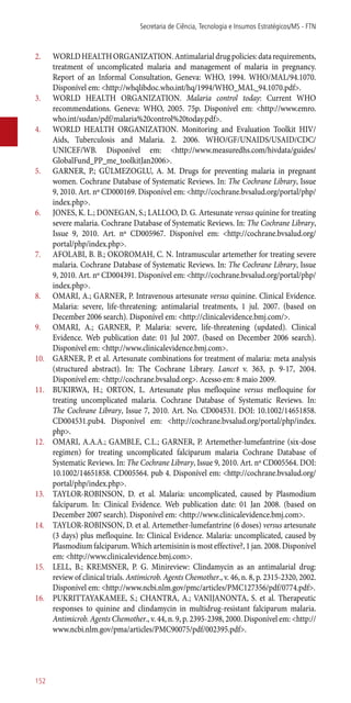 2.	 WORLDHEALTHORGANIZATION.Antimalarialdrugpolicies:datarequirements,
treatment of uncomplicated malaria and management of malaria in pregnancy.
Report of an Informal Consultation, Geneva: WHO, 1994. WHO/MAL/94.1070.
Disponível em: <http://whqlibdoc.who.int/hq/1994/WHO_MAL_94.1070.pdf>.
3.	 WORLD HEALTH ORGANIZATION. Malaria control today: Current WHO
recommendations. Geneva: WHO, 2005. 75p. Disponível em: <http://www.emro.
who.int/sudan/pdf/malaria%20control%20today.pdf>.
4.	 WORLD HEALTH ORGANIZATION. Monitoring and Evaluation Toolkit HIV/
Aids, Tuberculosis and Malaria. 2. 2006. WHO/GF/UNAIDS/USAID/CDC/
UNICEF/WB. Disponível em: <http://www.measuredhs.com/hivdata/guides/
GlobalFund_PP_me_toolkitJan2006>.
5.	 GARNER, P.; GÜLMEZOGLU, A. M. Drugs for preventing malaria in pregnant
women. Cochrane Database of Systematic Reviews. In: The Cochrane Library, Issue
9, 2010. Art. nº CD000169. Disponível em: <http://cochrane.bvsalud.org/portal/php/
index.php>.
6.	 JONES, K. L.; DONEGAN, S.; LALLOO, D. G. Artesunate versus quinine for treating
severe malaria. Cochrane Database of Systematic Reviews. In: The Cochrane Library,
Issue 9, 2010. Art. nº CD005967. Disponível em: <http://cochrane.bvsalud.org/
portal/php/index.php>.
7.	 AFOLABI, B. B.; OKOROMAH, C. N. Intramuscular artemether for treating severe
malaria. Cochrane Database of Systematic Reviews. In: The Cochrane Library, Issue
9, 2010. Art. nº CD004391. Disponível em: <http://cochrane.bvsalud.org/portal/php/
index.php>.
8.	 OMARI, A.; GARNER, P. Intravenous artesunate versus quinine. Clinical Evidence.
Malaria: severe, life-threatening: antimalarial treatments, 1 jul. 2007. (based on
December 2006 search). Disponível em: <http://clinicalevidence.bmj.com/>.
9.	 OMARI, A.; GARNER, P. Malaria: severe, life-threatening (updated). Clinical
Evidence. Web publication date: 01 Jul 2007. (based on December 2006 search).
Disponível em: <http://www.clinicalevidence.bmj.com>.
10.	 GARNER, P. et al. Artesunate combinations for treatment of malaria: meta analysis
(structured abstract). In: The Cochrane Library. Lancet v. 363, p. 9-17, 2004.
Disponível em: <http://cochrane.bvsalud.org>. Acesso em: 8 maio 2009.
11.	 BUKIRWA, H.; ORTON, L. Artesunate plus mefloquine versus mefloquine for
treating uncomplicated malaria. Cochrane Database of Systematic Reviews. In:
The Cochrane Library, Issue 7, 2010. Art. No. CD004531. DOI: 10.1002/14651858.
CD004531.pub4. Disponível em: <http://cochrane.bvsalud.org/portal/php/index.
php>.
12.	 OMARI, A.A.A.; GAMBLE, C.L.; GARNER, P. Artemether-lumefantrine (six-dose
regimen) for treating uncomplicated falciparum malaria Cochrane Database of
Systematic Reviews. In: The Cochrane Library, Issue 9, 2010. Art. nº CD005564. DOI:
10.1002/14651858. CD005564. pub 4. Disponível em: <http://cochrane.bvsalud.org/
portal/php/index.php>.
13.	 TAYLOR-ROBINSON, D. et al. Malaria: uncomplicated, caused by Plasmodium
falciparum. In: Clinical Evidence. Web publication date: 01 Jan 2008. (based on
December 2007 search). Disponível em: <http://www.clinicalevidence.bmj.com>.
14.	 TAYLOR-ROBINSON, D. et al. Artemether-lumefantrine (6 doses) versus artesunate
(3 days) plus mefloquine. In: Clinical Evidence. Malaria: uncomplicated, caused by
Plasmodium falciparum. Which artemisinin is most effective?, 1 jan. 2008. Disponível
em: <http://www.clinicalevidence.bmj.com>.
15.	 LELL, B.; KREMSNER, P. G. Minireview: Clindamycin as an antimalarial drug:
review of clinical trials. Antimicrob. Agents Chemother., v. 46, n. 8, p. 2315-2320, 2002.
Disponível em: <http://www.ncbi.nlm.gov/pmc/articles/PMC127356/pdf/0774.pdf>.
16.	 PUKRITTAYAKAMEE, S.; CHANTRA, A.; VANIJANONTA, S. et al. Therapeutic
responses to quinine and clindamycin in multidrug-resistant falciparum malaria.
Antimicrob. Agents Chemother., v. 44, n. 9, p. 2395-2398, 2000. Disponível em: <http://
www.ncbi.nlm.gov/pma/articles/PMC90075/pdf/002395.pdf>.
Secretaria de Ciência, Tecnologia e Insumos Estratégicos/MS - FTN
152
 