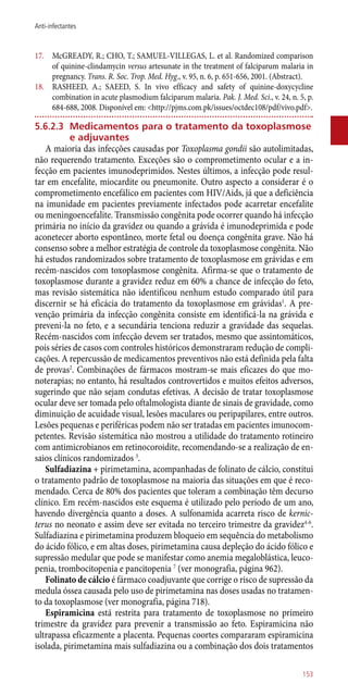 17.	 McGREADY, R.; CHO, T.; SAMUEL-VILLEGAS, L. et al. Randomized comparison
of quinine-clindamycin versus artesunate in the treatment of falciparum malaria in
pregnancy. Trans. R. Soc. Trop. Med. Hyg., v. 95, n. 6, p. 651-656, 2001. (Abstract).
18.	 RASHEED, A.; SAEED, S. In vivo efficacy and safety of quinine-doxycycline
combination in acute plasmodium falciparum malaria. Pak. J. Med. Sci., v. 24, n. 5, p.
684-688, 2008. Disponível em: <http://pjms.com.pk/issues/octdec108/pdf/vivo.pdf>.
5.6.2.3	 Medicamentos para o tratamento da toxoplasmose
e adjuvantes
A maioria das infecções causadas por Toxoplasma gondii são autolimitadas,
não requerendo tratamento. Exceções são o comprometimento ocular e a in-
fecção em pacientes imunodeprimidos. Nestes últimos, a infecção pode resul-
tar em encefalite, miocardite ou pneumonite. Outro aspecto a considerar é o
comprometimento encefálico em pacientes com HIV/Aids, já que a deficiência
na imunidade em pacientes previamente infectados pode acarretar encefalite
ou meningoencefalite. Transmissão congênita pode ocorrer quando há infecção
primária no início da gravidez ou quando a grávida é imunodeprimida e pode
aconetecer aborto espontâneo, morte fetal ou doença congênita grave. Não há
consenso sobre a melhor estratégia de controle da toxoplasmose congênita. Não
há estudos randomizados sobre tratamento de toxoplasmose em grávidas e em
recém-nascidos com toxoplasmose congênita. Afirma-se que o tratamento de
toxoplasmose durante a gravidez reduz em 60% a chance de infecção do feto,
mas revisão sistemática não identificou nenhum estudo comparado útil para
discernir se há eficácia do tratamento da toxoplasmose em grávidas1
. A pre-
venção primária da infecção congênita consiste em identificá-la na grávida e
preveni-la no feto, e a secundária tenciona reduzir a gravidade das sequelas.
Recém-nascidos com infecção devem ser tratados, mesmo que assintomáticos,
pois séries de casos com controles históricos demonstraram redução de compli-
cações. A repercussão de medicamentos preventivos não está definida pela falta
de provas2
. Combinações de fármacos mostram-se mais eficazes do que mo-
noterapias; no entanto, há resultados controvertidos e muitos efeitos adversos,
sugerindo que não sejam condutas efetivas. A decisão de tratar toxoplasmose
ocular deve ser tomada pelo oftalmologista diante de sinais de gravidade, como
diminuição de acuidade visual, lesões maculares ou peripapilares, entre outros.
Lesões pequenas e periféricas podem não ser tratadas em pacientes imunocom-
petentes. Revisão sistemática não mostrou a utilidade do tratamento rotineiro
com antimicrobianos em retinocoroidite, recomendando-se a realização de en-
saios clínicos randomizados 3
.
Sulfadiazina + pirimetamina, acompanhadas de folinato de cálcio, constitui
o tratamento padrão de toxoplasmose na maioria das situações em que é reco-
mendado. Cerca de 80% dos pacientes que toleram a combinação têm decurso
clínico. Em recém-nascidos este esquema é utilizado pelo período de um ano,
havendo divergência quanto a doses. A sulfonamida acarreta risco de kernic-
terus no neonato e assim deve ser evitada no terceiro trimestre da gravidez4-6
.
Sulfadiazina e pirimetamina produzem bloqueio em sequência do metabolismo
do ácido fólico, e em altas doses, pirimetamina causa depleção do ácido fólico e
supressão medular que pode se manifestar como anemia megaloblástica, leuco-
penia, trombocitopenia e pancitopenia 7
(ver monografia, página 962).
Folinato de cálcio é fármaco coadjuvante que corrige o risco de supressão da
medula óssea causada pelo uso de pirimetamina nas doses usadas no tratamen-
to da toxoplasmose (ver monografia, página 718).
Espiramicina está restrita para tratamento de toxoplasmose no primeiro
trimestre da gravidez para prevenir a transmissão ao feto. Espiramicina não
ultrapassa eficazmente a placenta. Pequenas coortes compararam espiramicina
isolada, pirimetamina mais sulfadiazina ou a combinação dos dois tratamentos
153
Anti-infectantes
 