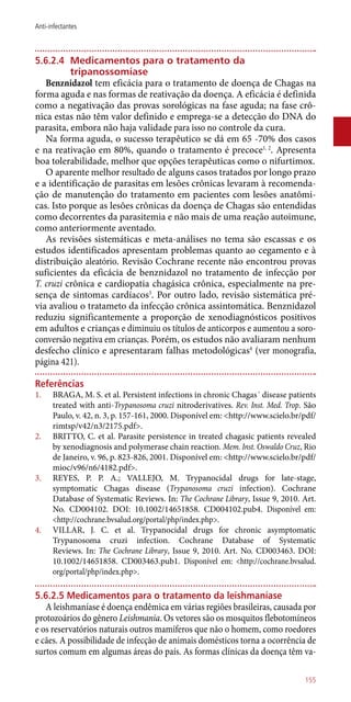 5.6.2.4	 Medicamentos para o tratamento da
tripanossomíase
Benznidazol tem eficácia para o tratamento de doença de Chagas na
forma aguda e nas formas de reativação da doença. A eficácia é definida
como a negativação das provas sorológicas na fase aguda; na fase crô-
nica estas não têm valor definido e emprega-se a detecção do DNA do
parasita, embora não haja validade para isso no controle da cura.
Na forma aguda, o sucesso terapêutico se dá em 65 -70% dos casos
e na reativação em 80%, quando o tratamento é precoce1, 2
. Apresenta
boa tolerabilidade, melhor que opções terapêuticas como o nifurtimox.
O aparente melhor resultado de alguns casos tratados por longo prazo
e a identificação de parasitas em lesões crônicas levaram à recomenda-
ção de manutenção do tratamento em pacientes com lesões anatômi-
cas. Isto porque as lesões crônicas da doença de Chagas são entendidas
como decorrentes da parasitemia e não mais de uma reação autoimune,
como anteriormente aventado.
As revisões sistemáticas e meta-análises no tema são escassas e os
estudos identificados apresentam problemas quanto ao cegamento e à
distribuição aleatório. Revisão Cochrane recente não encontrou provas
suficientes da eficácia de benznidazol no tratamento de infecção por
T. cruzi crônica e cardiopatia chagásica crônica, especialmente na pre-
sença de sintomas cardíacos3
. Por outro lado, revisão sistemática pré-
via avaliou o tratameto da infecção crônica assintomática. Benznidazol
reduziu significantemente a proporção de xenodiagnósticos positivos
em adultos e crianças e diminuiu os títulos de anticorpos e aumentou a soro-
conversão negativa em crianças. Porém, os estudos não avaliaram nenhum
desfecho clínico e apresentaram falhas metodológicas4
(ver monografia,
página 421).
Referências
1.	 BRAGA, M. S. et al. Persistent infections in chronic Chagas´ disease patients
treated with ­anti-Trypanosoma cruzi nitroderivatives. Rev. Inst. Med. Trop. São
Paulo, v. 42, n. 3, p. 157-161, 2000. Disponível em: <http://www.scielo.br/pdf/
rimtsp/v42/n3/2175.pdf>.
2.	 BRITTO, C. et al. Parasite persistence in treated chagasic patients revealed
by xenodiagnosis and polymerase chain reaction. Mem. Inst. Oswaldo Cruz, Rio
de Janeiro, v. 96, p. 823-826, 2001. Disponível em: <http://www.scielo.br/pdf/
mioc/v96/n6/4182.pdf>.
3.	 REYES, P. P. A.; VALLEJO, M. Trypanocidal drugs for late-stage,
symptomatic Chagas disease (Trypanosoma cruzi infection). Cochrane
Database of Systematic Reviews. In: The Cochrane Library, Issue 9, 2010. Art.
No. CD004102. DOI: 10.1002/14651858. CD004102.pub4. Disponível em:
<http://cochrane.bvsalud.org/portal/php/index.php>.
4.	 VILLAR, J. C. et al. Trypanocidal drugs for chronic asymptomatic
Trypanosoma cruzi infection. Cochrane Database of Systematic
Reviews. In: The Cochrane Library, Issue 9, 2010. Art. No. CD003463. DOI:
10.1002/14651858. CD003463.pub1. Disponível em: <http://cochrane.bvsalud.
org/portal/php/index.php>.
5.6.2.5 Medicamentos para o tratamento da leishmaníase
A leishmaníase é doença endêmica em várias regiões brasileiras, causada por
protozoários do gênero Leishmania. Os vetores são os mosquitos flebotomíneos
e os reservatórios naturais outros mamíferos que não o homem, como roedores
e cães. A possibilidade de infecção de animais domésticos torna a ocorrência de
surtos comum em algumas áreas do país. As formas clínicas da doença têm va-
155
Anti-infectantes
 