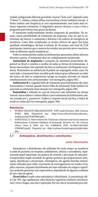 riedade configurando diferente gravidade: visceral (“kala-azar” adaptado como
“Calazar”)1
, cutânea, cutânea difusa, mucocutânea e lesões nodulares iniciais. A
forma cutânea com frequência se cura espontaneamente, mas lesões mais ex-
tensas requerem tratamento. O diagnóstico precoce favorece a cura e evita a
progressão para formas mais graves da doença.
O tratamento tradicionalmente envolve compostos de antimônio. No en-
tanto, outras possibilidades de tratamento são propostas, uma vez que os an-
timoniais são tóxicos, o tratamento é doloroso e há indícios de emergência de
resistência. Como fator complicador, os ensaios clínicos até agora têm baixa
qualidade metodológica. Revisão Cochrane de 38 ensaios com total de 2728
participantes mostrou que a maioria dos estudos não permite prova conclusiva
sobre as diferentes opções terapêuticas2
.
Todos os medicamentos usados na leishmaníase apresentam efeitos adversos
discretos a graves. O tratamento deve ser cuidadosamente monitorado.
Antimoniato de meglumina é composto de antimônio pentavalente dis-
ponível no Brasil e constitui a escolha em todas as formas de leishmaníase. A
forma mucocutânea não responde tão bem ao antimonial e há frequente recor-
rência. Pentamidina ou anfotericina B podem ser empregadas nestes casos. De
outro lado, o tratamento bem-sucedido pode induzir grave inflamação ao redor
das lesões, até fatal se comprometer laringe ou traqueia, devendo ser tratada
simultaneamente com corticosteroides1
(ver monografia, página 401).
Anfotericina B é a segunda linha de tratamento para leishmaníase dos tipos
mucocutânea e visceral, quando houver falha do antimonial. Pode também ser
associada ao antimonial nesta situação (ver monografia, página 396).
Pentamidina é utilizada no caso de insucesso com antimônio nas formas
visceral, mucocutânea e cutânea difusa e para tratamento da leishmaníase cutâ-
nea causada por L. guyanensis1
. Embora a resposta inicial seja boa, o índice de
recidiva é muito alto (ver monografia, página 786).
Referências
1.	 WORLD HEALTH ORGANIZATION. WHO model formulary 2008. Geneva:
WHO, 2008. Disponível em: <http://www.who.int/entity/selection_
medicines/list/WMF2008.pdf>.
2.	 GONZÁLEZ, U. Interventions for American cutaneous and mucocutaneous
leishmaniasis. Cochrane Database of Systematic Reviews. In: The Cochrane
Library, Issue 9, 2010. Art. No. CD004834. DOI: 10.1002/14651858.
CD004834.pub2. Disponível em: <http://cochrane.bvsalud.org/portal/php/index.
php>.
5.7	 Antissépticos, desinfetantes e esterilizantes
Lenita Wannmacher
Antissépticos e desinfetantes são utilizados há muito tempo na assistência
à saúde de pacientes em hospitais, ambulatórios, clínicas e consultórios, repre-
sentando papel importante nas práticas de controle e prevenção de infecções1
.
Compreendem ampla variedade de agentes químicos que proporcionam antis-
sepsia, desinfecção e preservação. Antissépticos são agentes biocidas normal-
mente utilizados para inibir crescimento de microrganismos em tecidos vivos,
pele e mucosas, enquanto desinfetantes são mais utilizados em artigos e superfí-
cies, podendo apresentar ação esporostática, dependendo de algumas condições
de uso e tipo de agente1
.
Álcool etílico é usado como antisséptico e desinfetante. A concentração ide-
al é de 70%. Age rapidamente sobre bactérias vegetativas (inclusive micobacté-
rias), vírus e fungos, mas não é esporicida. Por isso não se recomenda para este-
Secretaria de Ciência, Tecnologia e Insumos Estratégicos/MS - FTN
156
 