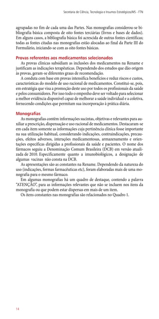 agrupadas no fim de cada uma das Partes. Nas monografias considerou-se bi-
bliografia básica composta de oito fontes terciárias (livros e bases de dados).
Em alguns casos, a bibliografia básica foi acrescida de outras fontes científicas;
todas as fontes citadas nas monografias estão alocadas ao final da Parte III do
Formulário, iniciando-se com as oito fontes básicas.
Provas referentes aos medicamentos selecionados
As provas clínicas subsidiam as inclusões dos medicamentos na Rename e
justificam as indicações terapêuticas. Dependendo dos estudos que dão origem
às provas, geram-se diferentes graus de recomendação.
A conduta com base em provas intensifica benefícios e reduz riscos e custos,
características do modelo de uso racional de medicamentos. Constitui-se, pois,
em estratégia que visa a promoção deste uso por todos os profissionais da saúde
e pelos consumidores. Por isso todo o empenho deve ser voltado para selecionar
a melhor evidência disponível capaz de melhorar a saúde individual e a coletiva,
fornecendo condições que permitam sua incorporação à prática diária.
Monografias
As monografias contêm informações sucintas, objetivas e relevantes para au-
xiliar a prescrição, dispensação e uso racional de medicamentos. Destacaram-se
em cada item somente as informações cuja pertinência clínica fosse importante
na sua utilização habitual, considerando indicações, contraindicações, precau-
ções, efeitos adversos, interações medicamentosas, armazenamento e orien-
tações específicas dirigidas a profissionais da saúde e pacientes. O nome dos
fármacos seguiu a Denominação Comum Brasileira (DCB) em versão atuali-
zada de 2010. Especificamente quanto a imunobiológicos, a designação de
algumas vacinas não consta na DCB.
As apresentações são as constantes na Rename. Dependendo da natureza do
uso (indicações, formas farmacêuticas etc), foram elaboradas mais de uma mo-
nografia para o mesmo fármaco.
Em algumas monografias há um quadro de destaque, contendo a palavra
“ATENÇÃO”, para as informações relevantes que não se incluem nos itens da
monografia ou que podem estar dispersas em mais de um item.
Os itens constantes nas monografias são relacionados no Quadro 1.
Secretaria de Ciência, Tecnologia e Insumos Estratégicos/MS - FTN
14
 