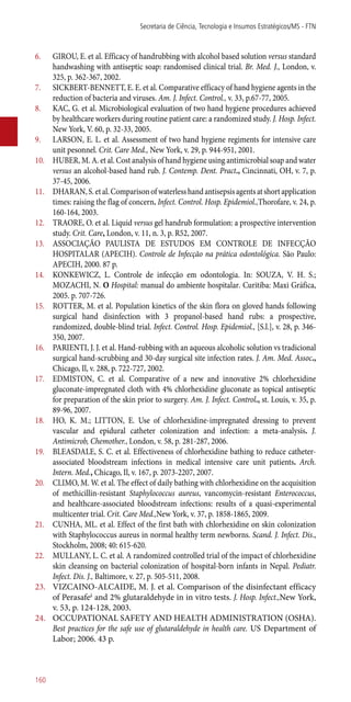 6.	 GIROU, E. et al. Efficacy of handrubbing with alcohol based solution versus standard
handwashing with antiseptic soap: randomised clinical trial. Br. Med. J., London, v.
325, p. 362-367, 2002.
7.	 SICKBERT-BENNETT, E. E. et al. Comparative efficacy of hand hygiene agents in the
reduction of bacteria and viruses. Am. J. Infect. Control., v. 33, p.67-77, 2005.
8.	 KAC, G. et al. Microbiological evaluation of two hand hygiene procedures achieved
by healthcare workers during routine patient care: a randomized study. J. Hosp. Infect.
New York, V. 60, p. 32-33, 2005.
9.	 LARSON, E. L. et al. Assessment of two hand hygiene regiments for intensive care
unit pesonnel. Crit. Care Med., New York, v. 29, p. 944-951, 2001.
10.	 HUBER, M. A. et al. Cost analysis of hand hygiene using antimicrobial soap and water
versus an alcohol-based hand rub. J. Contemp. Dent. Pract., Cincinnati, OH, v. 7, p.
37-45, 2006.
11.	 DHARAN,S.etal.Comparisonofwaterlesshandantisepsisagentsatshortapplication
times: raising the flag of concern. Infect. Control. Hosp. Epidemiol.,Thorofare, v. 24, p.
160-164, 2003.
12.	 TRAORE, O. et al. Liquid versus gel handrub formulation: a prospective intervention
study. Crit. Care, London, v. 11, n. 3, p. R52, 2007.
13.	 ASSOCIAÇÃO PAULISTA DE ESTUDOS EM CONTROLE DE INFECÇÃO
HOSPITALAR (APECIH). Controle de Infecção na prática odontológica. São Paulo:
APECIH, 2000. 87 p.
14.	 KONKEWICZ, L. Controle de infecção em odontologia. In: SOUZA, V. H. S.;
MOZACHI, N. O Hospital: manual do ambiente hospitalar. Curitiba: Maxi Gráfica,
2005. p. 707-726.
15.	 ROTTER, M. et al. Population kinetics of the skin flora on gloved hands following
surgical hand disinfection with 3 propanol-based hand rubs: a prospective,
randomized, double-blind trial. Infect. Control. Hosp. Epidemiol., [S.l.], v. 28, p. 346-
350, 2007.
16.	 PARIENTI, J. J. et al. Hand-rubbing with an aqueous alcoholic solution vs tradicional
surgical hand-scrubbing and 30-day surgical site infection rates. J. Am. Med. Assoc.,
Chicago, Il, v. 288, p. 722-727, 2002.
17.	 EDMISTON, C. et al. Comparative of a new and innovative 2% chlorhexidine
gluconate-impregnated cloth with 4% chlorhexidine gluconate as topical antiseptic
for preparation of the skin prior to surgery. Am. J. Infect. Control., st. Louis, v. 35, p.
89-96, 2007.
18.	 HO, K. M.; LITTON, E. Use of chlorhexidine-impregnated dressing to prevent
vascular and epidural catheter colonization and infection: a meta-analysis. J.
Antimicrob, Chemother., London, v. 58, p. 281-287, 2006.
19.	 BLEASDALE, S. C. et al. Effectiveness of chlorhexidine bathing to reduce catheter-
associated bloodstream infections in medical intensive care unit patients. Arch.
Intern. Med., Chicago, Il, v. 167, p. 2073-2207, 2007.
20.	 CLIMO, M. W. et al. The effect of daily bathing with chlorhexidine on the acquisition
of methicillin-resistant Staphylococcus aureus, vancomycin-resistant Enterococcus,
and healthcare-associated bloodstream infections: results of a quasi-experimental
multicenter trial. Crit. Care Med.,New York, v. 37, p. 1858-1865, 2009.
21.	 CUNHA, ML. et al. Effect of the first bath with chlorhexidine on skin colonization
with Staphylococcus aureus in normal healthy term newborns. Scand. J. Infect. Dis.,
Stockholm, 2008; 40: 615-620.
22.	 MULLANY, L. C. et al. A randomized controlled trial of the impact of chlorhexidine
skin cleansing on bacterial colonization of hospital-born infants in Nepal. Pediatr.
Infect. Dis. J., Baltimore, v. 27, p. 505-511, 2008.
23.	 VIZCAINO-ALCAIDE, M. J. et al. Comparison of the disinfectant efficacy
of Perasafeâ
and 2% glutaraldehyde in in vitro tests. J. Hosp. Infect.,New York,
v. 53, p. 124-128, 2003.
24.	 OCCUPATIONAL SAFETY AND HEALTH ADMINISTRATION (OSHA).
Best practices for the safe use of glutaraldehyde in health care. US Department of
Labor; 2006. 43 p.
Secretaria de Ciência, Tecnologia e Insumos Estratégicos/MS - FTN
160
 
