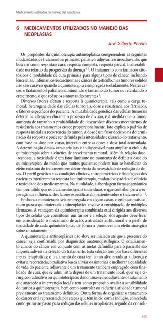 6	Medicamentos utilizados no manejo das
neoplasias
José Gilberto Pereira
Os propósitos da quimioterapia antineoplásica compreendem as seguintes
modalidades de tratamentos: primário, paliativo, adjuvante e neoadjuvante, que
buscam como respostas: cura, resposta completa, resposta parcial, inalterabili-
dade ou retardo da progressão da doença 1-3
. O tratamento com fármacos cito-
tóxicos é modalidade de cura primária para alguns tipos de câncer, incluindo
leucemias, linfomas, coriocarcinomas e câncer de testículo, mas tumores sólidos
não são curáveis quando a quimioterapia é empregada isoladamente. Nestes ca-
sos, o tratamento é paliativo, diminuindo o tamanho do tumor ou retardando o
crescimento, o que reduz os sintomas decorrentes 1
.
Diversos fatores afetam a resposta à quimioterapia, tais como a carga tu-
moral, heterogeneidade das células tumorais, dose e resistência aos fármacos,
e fatores específicos do paciente. A mutabilidade genética das células tumorais
determina alterações durante o processo de divisão, e à medida que o tumor
aumenta de tamanho a probabilidade de desenvolver diversos mecanismos de
resistência aos tratamentos cresce proporcionalmente. Isto explica o padrão de
resposta inicial e a recorrência do tumor. A dose é um fator decisivo na determi-
nação da resposta e pode ser definida pela intensidade e duração do tratamento,
com base na dose por curso, intervalo entre as doses e dose total acumulada.
A determinação destas características é indispensável para ampliar o efeito da
quimioterapia sobre a cinética de crescimento tumoral. Além da relação dose-
-resposta, a toxicidade é um fator limitante no momento de definir a dose do
quimioterápico, de modo que muitos pacientes podem não se beneficiar do
efeito máximo do tratamento em decorrência da necessidade de redução de do-
ses. O perfil genético e as condições clínicas, antropométricas e fisiológicas dos
pacientes interferem na resposta à quimioterapia, mudando o padrão de eficácia
e toxicidade dos medicamentos. Na atualidade, a abordagem farmacogenômica
tem permitido que os tratamentos sejam individuais, o que contribui para a su-
peração da influência dos fatores específicos do paciente sobre o tratamento 1, 2
.
Embora a monoterapia seja empregada em alguns casos, o enfoque mais co-
mum para a quimioterapia antineoplásica envolve a combinação de múltiplos
fármacos. A vantagem da quimioterapia combinada está dirigida aos diversos
tipos de células que constituem um tumor e a seleção dos agentes deve levar
em consideração o mecanismo de ação, a atividade antitumoral e o perfil de
toxicidade de cada quimioterápico, de forma a promover um efeito sinérgico
sobre o tratamento 1-3
.
A quimioterapia antineoplásica não deve ser iniciada até que a presença do
câncer seja confirmada por diagnóstico anatomopatológico. O estadiamen-
to clínico do câncer em conjunto com as metas definidas para o paciente são
imprescindíveis na seleção do tratamento. Esta seleção tem por base diferentes
metas terapêuticas; o tratamento de cura tem como alvo erradicar a doença e
evitar a recorrência; o paliativo busca aliviar os sintomas e melhorar a qualidade
de vida do paciente; adjuvante é um tratamento também empregado com fina-
lidade de cura, que se administra depois de um tratamento local, quer seja ci-
rúrgico, radioativo ou quimioterápico; denomina-se neoadjuvante o tratamento
que antecede a intervenção local e tem como propósito avaliar a sensibilidade
do tumor à quimioterapia, bem como controlar ou reduzir a atividade tumoral
previamente ao tratamento definitivo. Outra forma de organizar o tratamento
do câncer está representada por etapas que têm início com a indução, concebida
como primeiro passo para redução das células neoplásicas, seguido da consoli-
165
Medicamentos utilizados no manejo das neoplasias
 