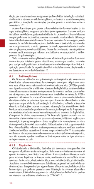 dação, que tem a intenção de assegurar os ganhos obtidos na indução e diminuir
ainda mais o número de células neoplásicas, e alcançar a remissão completa;
por último, a terapia de manutenção, que visa garantir a remissão e evitar a
recorrência 1, 3, 4
.
Apesar dos esforços para prever o desenvolvimento de complicações da te-
rapia antineoplásica, os agentes quimioterápicos apresentam farmacocinética e
toxicidade variedade em pacientes individuais. As causas dessa diversidade nem
sempre podem ser esclarecidas e muitas vezes estão relacionadas às diferenças
interindividuais no metabolismo de fármacos, interações farmacológicas, ou de
reservas de medula óssea do paciente. Ao lidar com a toxicidade, recomenda-
-se acompanhamento e apoio rigorosos, incluindo, quando indicado, transfu-
sões de plaquetas, uso de antibióticos, fatores de crescimento hematopoiéticos
e outros medicamentos que reduzam a toxicidade e tornem possível o melhor
proveito da quimioterapia 2
.
Todo tratamento antineoplásico deve ser adotado sob protocolos documen-
tados e ter por referência provas científicas e, sempre que possível, revisados
pela equipe multiprofissional antes de serem introduzidos na prática clínica. A
aplicação generalizada de experiências clínicas isoladas em oncologia tende a
ser desastrosa e leva a desfechos fatais 3, 5
.
6.1	 Antineoplásicos
Os fármacos utilizados na quimioterapia antineoplásica são comumente
classificados pelo seu mecanismo de ação ou pela sua origem. Alquilantes exer-
cem seus efeitos sobre a síntese de ácido desoxirribonucleico (ADN) e proteí-
nas, ligando-se ao ADN e inibindo a abertura da dupla hélice. Antimetabólitos
assemelham-se naturalmente a componentes da estrutura nuclear, como as ba-
ses nitrogenadas, ou atuam inibindo enzimas envolvidas na síntese de ADN e
proteínas. Alcaloides da vinca – Catharanthus roseus – e taxanos são inibidores
da mitose celular, os primeiros ligam-se especificamente à betatubulina e blo-
queiam sua capacidade de polimerização à alfatubulina, inibindo a formação
dos microtúbulos, já os taxanos promovem a formação dos microtúbulos. Anti-
bióticos antitumorais são produtos de fermentação de espécies de Streptomyces
e atuam intercalando-se com as bases nitrogenadas na estrutura da dupla hélice.
Compostos de platina reagem com o ADN formando ligações cruzadas nas in-
tracadeias e intercadeias entre as guaninas adjacentes, inibindo a replicação e
transcrição. Asparaginase priva as células neoplásicas de asparagina necessária à
síntese proteica, levando à morte celular. Hidroxiureia é o único agente que ini-
be a ribonucleotídeo redutase, enzima que converte ribonucleotídeos em deso-
xirribonucleotídeos necessários à síntese e reparação de ADN 2, 3
. As categorias
ora listadas não representam todo o recurso quimioterapêutico antineoplásico,
mas tão somente aquelas consideradas básicas para tratar os tipos de câncer
mais prevalentes no país.
6.1.1	 Alquilantes
Ciclofosfamida e ifosfamida, derivadas das mostardas nitrogenadas, são
os agentes alquilantes mais empregados. Relacionam-se intimamente entre si
quanto à estrutura, uso clínico e toxicidade. A ativação desses fármacos se dá
pelas oxidases hepáticas de função mista, resultando nos metabólitos ativos
mostarda fosforamida, da ciclofosfamida, e mostarda ifosfamida, da ifosfamida.
Acroleína, um metabólito comum aos dois fármacos, possui baixa atividade an-
titumoral, mas é responsável por alguns de seus efeitos tóxicos, incluindo cistite
hemorrágica, que pode ser prevenida com hidratação intravenosa adequada e
uso de mesna. Efetividade e segurança da ciclofosfamida e da ifosfamida podem
ser alteradas por inibidores e indutores de CYP450 3, 8-10
.
Secretaria de Ciência, Tecnologia e Insumos Estratégicos/MS - FTN
166
 