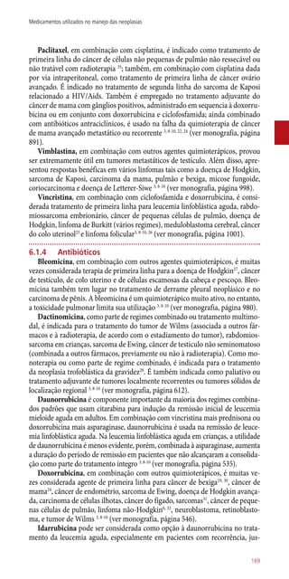 Paclitaxel, em combinação com cisplatina, é indicado como tratamento de
primeira linha do câncer de células não pequenas de pulmão não ressecável ou
não tratável com radioterapia 35
; também, em combinação com cisplatina dada
por via intraperitoneal, como tratamento de primeira linha de câncer ovário
avançado. É indicado no tratamento de segunda linha do sarcoma de Kaposi
relacionado a HIV/Aids. Também é empregado no tratamento adjuvante do
câncer de mama com gânglios positivos, administrado em sequencia à doxorru-
bicina ou em conjunto com doxorrubicina e ciclofosfamida; ainda combinado
com antibióticos antraciclínicos, é usado na falha da quimioterapia de câncer
de mama avançado metastático ou recorrente 3, 8-10, 22, 24
(ver monografia, página
891).
Vimblastina, em combinação com outros agentes quimioterápicos, provou
ser extremamente útil em tumores metastáticos de testículo. Além disso, apre-
sentou respostas benéficas em vários linfomas tais como a doença de Hodgkin,
sarcoma de Kaposi, carcinoma da mama, pulmão e bexiga, micose fungoide,
coriocarcinoma e doença de Letterer-Siwe 3, 8-10
(ver monografia, página 998).
Vincristina, em combinação com ciclofosfamida e doxorrubicina, é consi-
derada tratamento de primeira linha para leucemia linfoblástica aguda, rabdo-
miossarcoma embrionário, câncer de pequenas células de pulmão, doença de
Hodgkin, linfoma de Burkitt (vários regimes), meduloblastoma cerebral, câncer
do colo uterinol25
e linfoma folicular3, 8-10, 26
(ver monografia, página 1001).
6.1.4	 Antibióticos
Bleomicina, em combinação com outros agentes quimioterápicos, é muitas
vezes considerada terapia de primeira linha para a doença de Hodgkin27
, câncer
de testículo, de colo uterino e de células escamosas da cabeça e pescoço. Bleo-
micina também tem lugar no tratamento de derrame pleural neoplásico e no
carcinoma de pênis. A bleomicina é um quimioterápico muito ativo, no entanto,
a toxicidade pulmonar limita sua utilização 3, 8-10
(ver monografia, página 980).
Dactinomicina, como parte de regimes combinado ou tratamento multimo-
dal, é indicada para o tratamento do tumor de Wilms (associada a outros fár-
macos e à radioterapia, de acordo com o estadiamento do tumor), rabdomios-
sarcoma em crianças, sarcoma de Ewing, câncer de testiculo não seminomatoso
(combinada a outros fármacos, previamente ou não à radioterapia). Como mo-
noterapia ou como parte de regime combinado, é indicada para o tratamento
da neoplasia trofoblástica da gravidez28
. É também indicada como paliativo ou
tratamento adjuvante de tumores localmente recorrentes ou tumores sólidos de
localização regional 3, 8-10
(ver monografia, página 612).
Daunorrubicina é componente importante da maioria dos regimes combina-
dos padrões que usam citarabina para indução da remissão inicial de leucemia
mieloide aguda em adultos. Em combinação com vincristina mais prednisona ou
doxorrubicina mais asparaginase, daunorrubicina é usada na remissão de leuce-
mia linfoblástica aguda. Na leucemia linfoblástica aguda em crianças, a utilidade
de daunorrubicina é menos evidente, porém, combinada à asparaginase, aumenta
a duração do período de remissão em pacientes que não alcançaram a consolida-
ção como parte do tratamento íntegro 3, 8-10
(ver monografia, página 535).
Doxorrubicina, em combinação com outros quimioterápicos, é muitas ve-
zes considerada agente de primeira linha para câncer de bexiga29, 30
, câncer de
mama24
, câncer de endométrio, sarcoma de Ewing, doença de Hodgkin avança-
da, carcinoma de células ilhotas, câncer do fígado, sarcomas31
, câncer de peque-
nas células de pulmão, linfoma ­não-Hodgkin6, 32
, neuroblastoma, retinoblasto-
ma, e tumor de Wilms 3, 8-10
(ver monografia, página 546).
Idarrubicina pode ser considerada como opção à daunorrubicina no trata-
mento da leucemia aguda, especialmente em pacientes com recorrência, jus-
169
Medicamentos utilizados no manejo das neoplasias
 