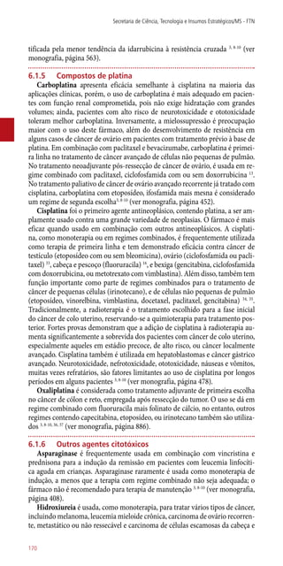 tificada pela menor tendência da idarrubicina à resistência cruzada 3, 8-10
(ver
monografia, página 563).
6.1.5	 Compostos de platina
Carboplatina apresenta eficácia semelhante à cisplatina na maioria das
aplicações clínicas, porém, o uso de carboplatina é mais adequado em pacien-
tes com função renal comprometida, pois não exige hidratação com grandes
volumes; ainda, pacientes com alto risco de neurotoxicidade e ototoxicidade
toleram melhor carboplatina. Inversamente, a mielossupressão é preocupação
maior com o uso deste fármaco, além do desenvolvimento de resistência em
alguns casos de câncer de ovário em pacientes com tratamento prévio à base de
platina. Em combinação com paclitaxel e bevacizumabe, carboplatina é primei-
ra linha no tratamento de câncer avançado de células não pequenas de pulmão.
No tratamento neoadjuvante ­pós-ressecção de câncer de ovário, é usada em re-
gime combinado com paclitaxel, ciclofosfamida com ou sem doxorrubicina 13
.
No tratamento paliativo de câncer de ovário avançado recorrente já tratado com
cisplatina, carboplatina com etoposídeo, ifosfamida mais mesna é considerado
um regime de segunda escolha3, 8-10
(ver monografia, página 452).
Cisplatina foi o primeiro agente antineoplásico, contendo platina, a ser am-
plamente usado contra uma grande variedade de neoplasias. O fármaco é mais
eficaz quando usado em combinação com outros antineoplásicos. A cisplati-
na, como monoterapia ou em regimes combinados, é frequentemente utilizada
como terapia de primeira linha e tem demonstrado eficácia contra câncer de
testículo (etoposídeo com ou sem bleomicina), ovário (ciclofosfamida ou pacli-
taxel) 33
, cabeça e pescoço (fluoruracila) 16
, e bexiga (gencitabina, ciclofosfamida
com doxorrubicina, ou metotrexato com vimblastina). Além disso, também tem
função importante como parte de regimes combinados para o tratamento de
câncer de pequenas células (irinotecano), e de células não pequenas de pulmão
(etoposídeo, vinorelbina, vimblastina, docetaxel, paclitaxel, gencitabina) 34, 35
.
Tradicionalmente, a radioterapia é o tratamento escolhido para a fase inicial
do câncer de colo uterino, reservando-se a quimioterapia para tratamento pos-
terior. Fortes provas demonstram que a adição de cisplatina à radioterapia au-
menta significantemente a sobrevida dos pacientes com câncer de colo uterino,
especialmente aqueles em estádio precoce, de alto risco, ou câncer localmente
avançado. Cisplatina também é utilizada em hepatoblastomas e câncer gástrico
avançado. Neurotoxicidade, nefrotoxicidade, ototoxicidade, náuseas e vômitos,
muitas vezes refratários, são fatores limitantes ao uso de cisplatina por longos
períodos em alguns pacientes 3, 8-10
(ver monografia, página 478).
Oxaliplatina é considerada como tratamento adjuvante de primeira escolha
no câncer de cólon e reto, empregada após ressecção do tumor. O uso se dá em
regime combinado com fluoruracila mais folinato de cálcio, no entanto, outros
regimes contendo capecitabina, etoposídeo, ou irinotecano também são utiliza-
dos 3, 8-10, 36, 37
(ver monografia, página 886).
6.1.6	Outros agentes citotóxicos
Asparaginase é frequentemente usada em combinação com vincristina e
prednisona para a indução da remissão em pacientes com leucemia linfocíti-
ca aguda em crianças. Asparaginase raramente é usada como monoterapia de
indução, a menos que a terapia com regime combinado não seja adequada; o
fármaco não é recomendado para terapia de manutenção 3, 8-10
(ver monografia,
página 408).
Hidroxiureia é usada, como monoterapia, para tratar vários tipos de câncer,
incluindo melanoma, leucemia mieloide crônica, carcinoma de ovário recorren-
te, metastático ou não ressecável e carcinoma de células escamosas da cabeça e
Secretaria de Ciência, Tecnologia e Insumos Estratégicos/MS - FTN
170
 