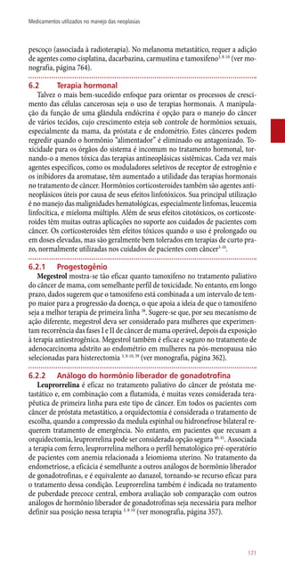 pescoço (associada à radioterapia). No melanoma metastático, requer a adição
de agentes como cisplatina, dacarbazina, carmustina e tamoxifeno3, 8-10
(ver mo-
nografia, página 764).
6.2	 Terapia hormonal
Talvez o mais bem-sucedido enfoque para orientar os processos de cresci-
mento das células cancerosas seja o uso de terapias hormonais. A manipula-
ção da função de uma glândula endócrina é opção para o manejo do câncer
de vários tecidos, cujo crescimento esteja sob controle de hormônios sexuais,
especialmente da mama, da próstata e de endométrio. Estes cânceres podem
regredir quando o hormônio “alimentador” é eliminado ou antagonizado. To-
xicidade para os órgãos do sistema é incomum no tratamento hormonal, tor-
nando-o a menos tóxica das terapias antineoplásicas sistêmicas. Cada vez mais
agentes específicos, como os moduladores seletivos de receptor de estrogênio e
os inibidores da aromatase, têm aumentado a utilidade das terapias hormonais
no tratamento de câncer. Hormônios corticosteroides também são agentes anti-
neoplásicos úteis por causa de seus efeitos linfotóxicos. Sua principal utilização
é no manejo das malignidades hematológicas, especialmente linfomas, leucemia
linfocítica, e mieloma múltiplo. Além de seus efeitos citotóxicos, os corticoste-
roides têm muitas outras aplicações no suporte aos cuidados de pacientes com
câncer. Os corticosteroides têm efeitos tóxicos quando o uso é prolongado ou
em doses elevadas, mas são geralmente bem tolerados em terapias de curto pra-
zo, normalmente utilizadas nos cuidados de pacientes com câncer3-10
.
6.2.1	 Progestogênio
Megestrol mostra-se tão eficaz quanto tamoxifeno no tratamento paliativo
do câncer de mama, com semelhante perfil de toxicidade. No entanto, em longo
prazo, dados sugerem que o tamoxifeno está combinada a um intervalo de tem-
po maior para a progressão da doença, o que apoia a ideia de que o tamoxifeno
seja a melhor terapia de primeira linha 38
. Sugere-se que, por seu mecanismo de
ação diferente, megestrol deva ser considerado para mulheres que experimen-
tam recorrência das fases I e II de câncer de mama operável, depois da exposição
à terapia antiestrogênica. Megestrol também é eficaz e seguro no tratamento de
adenocarcinoma adstrito ao endométrio em mulheres na ­pós-menopausa não
selecionadas para histerectomia 3, 8-10, 39
(ver monografia, página 362).
6.2.2	 Análogo do hormônio liberador de gonadotrofina
Leuprorrelina é eficaz no tratamento paliativo do câncer de próstata me-
tastático e, em combinação com a flutamida, é muitas vezes considerada tera-
pêutica de primeira linha para este tipo de câncer. Em todos os pacientes com
câncer de próstata metastático, a orquidectomia é considerada o tratamento de
escolha, quando a compressão da medula espinhal ou hidronefrose bilateral re-
querem tratamento de emergência. No entanto, em pacientes que recusam a
orquidectomia, leuprorrelina pode ser considerada opção segura 40, 41
. Associada
a terapia com ferro, leuprorrelina melhora o perfil hematológico pré-operatório
de pacientes com anemia relacionada a leiomioma uterino. No tratamento da
endometriose, a eficácia é semelhante a outros análogos de hormônio liberador
de gonadotrofinas, e é equivalente ao danazol, tornando-se recurso eficaz para
o tratamento dessa condição. Leuprorrelina também é indicada no tratamento
de puberdade precoce central, embora avaliação sob comparação com outros
análogos de hormônio liberador de gonadotrofinas seja necessária para melhor
definir sua posição nessa terapia 3, 8-10
(ver monografia, página 357).
171
Medicamentos utilizados no manejo das neoplasias
 