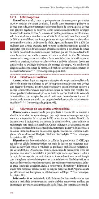 6.2.3	 Antiestrogênios
Tamoxifeno é usado, tanto na pré quanto na ­pós-menopausa, para tratar
todos os estádios do câncer de mama. É usado como tratamento paliativo na
doença avançada, como tratamento adjuvante depois de cirurgia para a doença
com gânglios negativos ou positivos. Como tratamento adjuvante ­pós-cirúrgico
do câncer de mama precoce 42
, tamoxifeno prolonga consistentemente o inter-
valo livre de doença, com baixa incidência de efeitos adversos. Uma redução
de 20% na mortalidade, em 5 anos, pode ser alcançada de forma mais eviden-
te em mulheres acima de 50 anos de idade. Aproximadamente 30% a 40% das
mulheres com doença avançada terá resposta satisfatória (remissão parcial ou
completa) com o uso de tamoxifeno. O fármaco diminui a incidência de câncer
de mama e câncer de mama invasivo em mulheres que são consideradas de alto
risco, bem como em mulheres com carcinoma de ducto in situ. No entanto,
eventos adversos graves e em potência fatais associados com tamoxifeno, como
neoplasias uterinas, acidente vascular cerebral e embolia pulmonar, devem ser
considerados na avaliação individual do emprego da terapia. Nas mulheres já
diagnosticadas com câncer de mama, os benefícios do tamoxifeno superam os
riscos do tratamento 3, 8-10
(ver monografia, página 490).
6.2.4	 Inibidores enzimáticos
Anastrozol tem lugar nas seguintes situações de terapia antineoplásica do
câncer de mama em mulheres na ­pós-menopausa: neoadjuvante para doença
com receptor hormonal positivo, tumor ressecável ou em potência operável e
doença localmente avançada; adjuvante no câncer de mama com receptor hor-
monal positivo; tratamento de primeira linha de doença localmente avançada
ou metastática, com receptor hormonal positivo ou desconhecido; tratamento
do câncer de mama avançado com progressão da doença após terapia com ta-
moxifeno 3, 8-10, 43
(ver monografia, página 395).
6.3	 Adjuvantes da terapêutica antineoplásica
Dexametasona é recomendada para profilaxia e tratamento de náuseas e
vômitos induzidos por quimioterapia, quer seja como monoterapia ou adju-
vante aos antagonistas de receptores 5-HT3 de serotonina. Fosfato dissódico de
dexametasona é indicado no tratamento de edema cerebral, como adjunto na
radioterapia para metástases cerebrais. Outras indicações de dexametasona em
oncologia compreendem micose fungoide, tratamento paliativo de leucemias e
linfomas, incluindo leucemia linfoblástica aguda em crianças, leucemia mielo-
gênica crônica, doença de Hodgkin e linfoma ­não-Hodgkin 3, 8-10
(ver monogra-
fias, páginas 619 e 723).
Filgrastim é um fator estimulador de colônias de granulócitos (G-CSF), que
age sobre as células hematopoieticas por meio da ligação aos receptores espe-
cíficos da superfície celular e regulação da produção, proliferação e diferencia-
ção de neutrófilos. Dessa forma, reduz a incidência da neutropenia febril em
pacientes com câncer submetidos à quimioterapia mielossupressora e reduz a
duração da neutropenia em pacientes com câncer submetidos a quimioterapia
com transplante mieloablativo posterior da medula óssea. Também é eficaz na
redução das complicações da neutropenia em pacientes com neutropenia crôni-
ca grave (incluindo congênita, cíclica e neutropenia idiopática) 44
. Filgrastim é
usado para mobilizar células-tronco do sangue periférico (CTSP) para a coleta
por aférese antes de transplante de células-tronco autólogas 3, 8-10
(ver monogra-
fia, página 703).
Folinato de cálcio, derivado do ácido folínico, é o fármaco de escolha para
reduzir a toxicidade do metotrexato, sendo também usado como antídoto em
intoxicações por outros antagonistas do ácido fólico. Em combinação com flu-
Secretaria de Ciência, Tecnologia e Insumos Estratégicos/MS - FTN
172
 