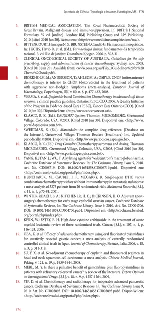 3.	 BRITISH MEDICAL ASSOCIATION. The Royal Pharmaceutical Society of
Great Britain. Malignant disease and immunosuppression. In: BRITISH National
Formulary. 59. ed. [online]. London: BMJ Publishing Group and RPS Publishing.
2010. [cited 2010 Jun 20]. Acesso em: <http://www.medicinescomplete.com/mc/>.
4.	 BITTENCOURT,HenriqueN.S.;BRUNSTEIN,ClaudioG.Fármacosantineoplásicos.
In: FUCHS, Flavio D. et al. (Ed.). Farmacologia clínica: fundamentos da terapêutica
racional. 3. ed. Rio de Janeiro: Guanabara Koogan. 2006. p. 502-31.
5.	 CLINICAL ONCOLOGICAL SOCIETY OF AUSTRALIA. Guidelines for the safe
prescribing, supply and administration of cancer chemotherapy. Sydney, nov. 2008.
[Cited 2010 Jun 20]. Available from: <www.cosa.org.au/File/../Guidelines%20for%20
Chemo%20book.pdf>.
6.	 BJORKHOLM, M.; ANDERSSON, T.; AHLBOM, A.; OSBY, E. CNOP (mitoxantrone)
chemotherapy is inferior to CHOP (doxorubicin) in the treatment of patients
with aggressive non-Hodgkin lymphoma (meta-analysis). European Journal of
Haematology, Copenhagen, DK, v. 80, n. 6, p. 477-482, 2008.
7.	 VERMA, S. et al. Ifosfamide-based Combination Chemotherapy in advanced soft tissue
sarcoma: a clinical practice guideline. Ontario: PEBC: CCO, 2006. A Quality Initiative
of the Program in Evidence-based Care (PEBC), Cancer Care Ontario (CCO). [Cited
2010 Jun 30]. Disponível em: <http://www.cancercare.on.ca/>.
8.	 KLASCO, R. K. (Ed.). DRUGDEX® System: Thomson MICROMEDEX. Greenwood
Village, Colorado, USA, ©2003. [Cited 2010 Jun 30]. Disponível em: <http://www.
portaldapesquisa.com.br/>.
9.	 SWEETMAN, S. (Ed.). Martindale: the complete drug reference. [Database on
the Internet]. Greenwood Village: Thomson Reuters (Healthcare) Inc. Updated
periodically, ©2004. Disponível em: <http://www.periodicos.capes.gov.br>.
10.	 KLASCO, R. K. (Ed.): Drug Consults: Chemotherapy acronyms and dosing. Thomson
MICROMEDEX, Greenwood Village, Colorado, USA, ©2003. [Cited 2010 Jun 30].
Disponível em: <http://www.portaldapesquisa.com.br/>.
11.	 YANG, K.; TAN, J.; WU, T. Alkylating agents for Waldenstrom’s macroglobulinaemia.
Cochrane Database of Systematic Reviews. In: The Cochrane Library, Issue 9, 2010.
Art. No. CD006719. DOI: 10.1002/14651858.CD006719.pub1. Disponível em:
<http://cochrane.bvsalud.org/portal/php/index.php>.
12.	 HUNCHAREK, M.; CAUBET, J. F.; MCGARRY, R. Single-agent DTIC versus
combination chemotherapy with or without immunotherapy in metastatic melanoma:
a meta-analysis of 3273 patients from 20 randomized trials. Melanoma Research, [S.l.],
v. 11, n. 1, p.75-81, 2001.
13.	 WINTER-ROACH, B. A.; KITCHENER, H. C.; DICKINSON, H. O. Adjuvant (post-
surgery) chemotherapy for early stage epithelial ovarian cancer. Cochrane Database
of Systematic Reviews. In: The Cochrane Library, Issue 9, 2010. Art. No. CD004706.
DOI: 10.1002/14651858.CD004706.pub1. Disponível em: <http://cochrane.bvsalud.
org/portal/php/index.php>.
14.	 KERN, W.; ESTEY, E. H. High-dose cytosine arabinoside in the treatment of acute
myeloid leukemia: review of three randomized trials. Cancer, [S.l.], v. 107, n. 1, p.
116-124, 2006.
15.	 OBA, K. et al. Efficacy of adjuvant chemotherapy using oral fluorinated pyrimidines
for curatively resected gastric cancer: a meta-analysis of centrally randomized
controlled clinical trials in Japan. Journal of Chemotherapy, Firenze, Italia, 2006, v. 18,
n. 3, p. 311-318.
16.	 SU, Y. X. et al. Neoadjuvant chemotherapy of cisplatin and fluorouracil regimen in
head and neck squamous cell carcinoma: a meta-analysis. Chinese Medical Journal,
Peking, v. 121, n. 19, p. 1939-1944, 2008.
17.	 MERL, M. Y. Is there a palliative benefit of gemcitabine plus fluoropyrimidines in
patients with refractory colorectal cancer? A review of the literature. Expert Opinion
on Investigational Drugs, [S.l.], v. 18, n. 9, p. 1257-1264, 2009.
18.	 YIP, D. et al. Chemotherapy and radiotherapy for inoperable advanced pancreatic
cancer. Cochrane Database of Systematic Reviews. In: The Cochrane Library, Issue 9,
2010. Art. No. CD002093. DOI: 10.1002/14651858.CD002093.pub3. Disponível em:
<http://cochrane.bvsalud.org/portal/php/index.php>.
Secretaria de Ciência, Tecnologia e Insumos Estratégicos/MS - FTN
174
 