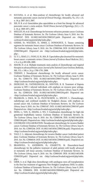 19.	 SULTANA, A. et al. Meta-analyses of chemotherapy for locally advanced and
metastatic pancreatic cancer. Journal of Clinical Oncology, Alexandria, Va., US, v. 25,
n. 18, p. 2607-2615, 2007.
20.	 XIE, D. R. et al. Gemcitabine plus capecitabine as a front-line therapy for advanced
pancreatic cancer: a meta-analysis. World Chinese Journal of Digestology, [S.l.], v. 15,
n. 16, p. 1868-1871, 2007.
21.	 SHELLEY, M. et al. Chemotherapy for hormone-refractory prostate cancer. Cochrane
Database of Systematic Reviews. In: The Cochrane Library, Issue 9, 2010. Art. No.
CD005247. DOI: 10.1002/14651858.CD005247.pub4. Disponível em: <http://
cochrane.bvsalud.org/portal/php/index.php>.
22.	 GHERSI, D.; WILCKEN, N.; SIMES, J.; DONOGHUE, E. Taxane containing
regimens for metastatic breast cancer. Cochrane Database of Systematic Reviews. In:
The Cochrane Library, Issue 9, 2010. Art. No. CD003366. DOI: 10.1002/14651858.
CD003366.pub3. Disponível em: <http://cochrane.bvsalud.org/portal/php/index.
php>.
23.	 LI, Y. L.; XIAO, J. L.; YANG, K. H.; MA, B. Capecitabine plus docetaxel for metastatic
breast cancer: a systematic review. Chinese Journal of Evidence-Based Medicine, [S.l.],
v. 9, n. 8, p. 893-898, 2009.
24.	 MAURI, D. et al. Multiple-treatments meta-analysis of chemotherapy and targeted
therapies in advanced breast cancer. Journal of the National Cancer Institute, Bethesda,
Md., US, v. 100, n. 24, p. 1780-1791, 2008.
25.	 TIERNEY, J. Neoadjuvant chemotherapy for locally advanced cervix cancer.
Cochrane Database of Systematic Reviews. In: The Cochrane Library, Issue 9, 2010.
Art. No. CD001774. DOI: 10.1002/14651858.CD001774.pub2. Disponível em:
<http://cochrane.bvsalud.org/portal/php/index.php>.
26.	 DEDICOAT, M.; VAITHILINGUM, M.; NEWTON, R. R. Treatment of Kaposis
sarcoma in HIV-1 infected individuals with emphasis on resource poor settings.
Cochrane Database of Systematic Reviews. In: The Cochrane Library, Issue 9, 2010.
Art. No. CD003256. DOI: 10.1002/14651858.CD003256.pub3. Disponível em:
<http://cochrane.bvsalud.org/portal/php/index.php>.
27.	 FRANKLIN, J.; PAUS, M. D.; PLUETSCHOW, A.; SPECHT, L. Chemotherapy,
radiotherapy and combined modality for Hodgkin’s disease, with emphasis on
second cancer risk. Cochrane Database of Systematic Reviews. In: The Cochrane
Library, Issue 9, 2010. Art. No. CD003187. DOI: 10.1002/14651858.CD003187.pub4
Disponível em: <http://cochrane.bvsalud.org/portal/php/index.php>.
28.	 DENG, L.; YAN, X.; ZHANG, J.; WU, T. Combination chemotherapy for high-risk
gestational trophoblastic tumour. Cochrane Database of Systematic Reviews. In:
The Cochrane Library, Issue 9, 2010. Art. No. CD005196. DOI: 10.1002/14651858.
CD005196.pub3. Disponível em: <http://cochrane.bvsalud.org/portal/php/index.php>.
29.	 COCHRANE COLLABORATION. Neoadjuvant chemotherapy for invasive bladder
cancer. Cochrane Database of Systematic Reviews. In: The Cochrane Library, Issue 9,
2010. Art. No. CD005246. DOI: 10.1002/14651858.CD005246.pub2. Disponível em:
<http://cochrane.bvsalud.org/portal/php/index.php>.
30.	 VALE, C. L. Adjuvant chemotherapy for invasive bladder cancer (individual patient
data). Cochrane Database of Systematic Reviews. In: The Cochrane Library, Issue 9,
2010. Art. No. CD006018. DOI: 10.1002/14651858.CD006018.pub2. Disponível em:
<http://cochrane.bvsalud.org/portal/php/index.php>.
31.	 BRAMWELL, V.; ANDERSON, D.; CHARETTE, M. Doxorubicin-based
chemotherapy for the palliative treatment of adult patients with locally advanced
or metastatic soft tissue sarcoma. Cochrane Database of Systematic Reviews. In:
The Cochrane Library, Issue 9, 2010. Art. No. CD003293. DOI: 10.1002/14651858.
CD003293.pub3 Disponível em: <http://cochrane.bvsalud.org/portal/php/index.
php>.
32.	 GREB, A. et al. High-dose chemotherapy with autologous stem cell transplantation
in the first line treatment of aggressive Non-Hodgkin Lymphoma (NHL) in adults.
Cochrane Database of Systematic Reviews. In: The Cochrane Library, Issue 9, 2010.
Art. No. CD004024. DOI: 10.1002/14651858.CD004024.pub1 Disponível em:
<http://cochrane.bvsalud.org/portal/php/index.php>.
175
Medicamentos utilizados no manejo das neoplasias
 