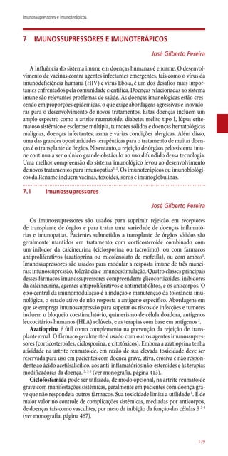 7	Imunossupressores e imunoterápicos
José Gilberto Pereira
A influência do sistema imune em doenças humanas é enorme. O desenvol-
vimento de vacinas contra agentes infectantes emergentes, tais como o vírus da
imunodeficiência humana (HIV) e vírus Ebola, é um dos desafios mais impor-
tantes enfrentados pela comunidade científica. Doenças relacionadas ao sistema
imune são relevantes problemas de saúde. As doenças imunológicas estão cres-
cendo em proporções epidêmicas, o que exige abordagens agressivas e inovado-
ras para o desenvolvimento de novos tratamentos. Estas doenças incluem um
amplo espectro como a artrite reumatoide, diabetes melito tipo I, lúpus erite-
matoso sistêmico e esclerose múltipla, tumores sólidos e doenças hematológicas
malignas, doenças infectantes, asma e várias condições alérgicas. Além disso,
uma das grandes oportunidades terapêuticas para o tratamento de muitas doen-
ças é o transplante de órgãos. No entanto, a rejeição de órgãos pelo sistema imu-
ne continua a ser o único grande obstáculo ao uso difundido dessa tecnologia.
Uma melhor compreensão do sistema imunológico levou ao desenvolvimento
de novos tratamentos para imunopatias1, 2
. Os imunoterápicos ou imunobiológi-
cos da Rename incluem vacinas, toxoides, soros e imunoglobulinas.
7.1	 Imunossupressores
José Gilberto Pereira
Os imunossupressores são usados para suprimir rejeição em receptores
de transplante de órgãos e para tratar uma variedade de doenças inflamató-
rias e imunopatias. Pacientes submetidos a transplante de órgãos sólidos são
geralmente mantidos em tratamento com corticosteroide combinado com
um inibidor da calcineurina (ciclosporina ou tacrolimo), ou com fármacos
antiproliferativos (azatioprina ou micofenolato de mofetila), ou com ambos1
.
Imunossupressores são usados para modular a resposta imune de três manei-
ras: imunossupressão, tolerância e imunoestimulação. Quatro classes principais
desses fármacos imunossupressores compreendem: glicocorticoides, inibidores
da calcineurina, agentes antiproliferativos e antimetabólitos, e os anticorpos. O
eixo central da imunomodulação é a indução e manutenção da tolerância imu-
nológica, o estado ativo de não resposta a antígeno específico. Abordagens em
que se emprega imunossupressão para superar os riscos de infecções e tumores
incluem o bloqueio coestimulatório, quimerismo de célula doadora, antígenos
leucocitários humanos (HLA) solúveis, e as terapias com base em antígenos 2
.
Azatioprina é útil como complemento na prevenção da rejeição de trans-
plante renal. O fármaco geralmente é usado com outros agentes imunossupres-
sores (corticosteroides, ciclosporina, e citotóxicos). Embora a azatioprina tenha
atividade na artrite reumatoide, em razão de sua elevada toxicidade deve ser
reservada para uso em pacientes com doença grave, ativa, erosiva e não respon-
dente ao ácido acetilsalicílico, aos ­anti-inflamatórios não-esteroides e às terapias
modificadoras da doença. 2, 3-5
(ver monografia, página 413).
Ciclofosfamida pode ser utilizada, de modo opcional, na artrite reumatoide
grave com manifestações sistêmicas, geralmente em pacientes com doença gra-
ve que não responde a outros fármacos. Sua toxicidade limita a utilidade 6
. É de
maior valor no controle de complicações sistêmicas, mediadas por anticorpos,
de doenças tais como vasculites, por meio da inibição da função das células B 2-4
(ver monografia, página 467).
179
Imunossupressores e imunoterápicos
 