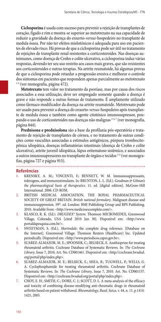 Ciclosporina é usada com sucesso para prevenir a rejeição de transplantes de
coração, fígado e rim e mostra-se superior ao metotrexato na sua capacidade de
reduzir a gravidade da doença do enxerto-versus-hospedeiro no transplante de
medula óssea. Por não ter efeitos mielotóxicos é adequada para uso em pacien-
tes de elevado risco. Há provas de que a ciclosporina pode ser útil no tratamento
de rejeições de transplante renal resistentes a corticosteroides. Nas doenças au-
toimunes, como doença de Crohn e colite ulcerativa, a ciclosporina induz várias
respostas, devendo ter seu uso restrito aos casos mais graves, que são resistentes
aos corticosteroides e outras terapias. Na artrite reumatoide, há algumas provas
de que a ciclosporina pode retardar a progressão erosiva e melhorar o controle
dos sintomas em pacientes que respondem apenas parcialmente ao metotrexato
2-4
(ver monografia, página 472).
Metotrexato tem valor no tratamento da psoríase, mas por causa dos riscos
associados a essa utilização, deve ser empregado somente quando a doença é
grave e não responde a outras formas de tratamento. É amplamente utilizado
como fármaco modificador da doença na artrite reumatoide. Metotrexato pode
ser usado para prevenir a doença do enxerto-versus-hospedeiro após transplan-
te de medula óssea e também como agente citotóxico imunossupressor, pou-
pando o uso de corticosteroides nas doenças não malignas 2-4, 7
(ver monografia,
página 844).
Prednisona e prednisolona são a base da profilaxia ­pós-operatória e trata-
mento de rejeição de transplantes de córnea, e no tratamento de outras condi-
ções como vasculites associadas a estímulos antigênicos, púrpura trombocito-
pênica idiopática, doenças inflamatórias intestinais (doença de Crohn e colite
ulcerativa), artrite juvenil idiopática, lúpus eritematoso sistêmico, e associados
a outros imunossupressores no transplante de órgãos e tecidos 2-4
(ver monogra-
fias, página 727 e página 915).
Referências
1.	 KRENSKY, A. M.; VINCENTI, F.; BENNETT, W. M. Immunosuppressants,
tolerogens, and immunostimulants. In: BRUNTON, L. L. (Ed.). Goodman & Gilman’s
the pharmacological basis of therapeutics. 11. ed. [digital edition]. McGraw-Hill
International. 2006. CD-ROM.
2.	 BRITISH MEDICAL ASSOCIATION, THE ROYAL PHARMACEUTICAL
SOCIETY OF GREAT BRITAIN. British national formulary. Malignant disease and
immunosuppression. 59th
. ed. London: BMJ Publishing Group and RPS Publishing.
2010. Available from: <http://www.medicinescomplete.com/>.
3.	 KLASCO, R. K. (Ed.). DRUGDEX® System. Thomson MICROMEDEX, Greenwood
Village, Colorado, USA [cited 2010 Jun 30]. Disponível em: <http://www.
portaldapesquisa.com.br/>.
4.	 SWEETMAN, S. (Ed.). Martindale: the complete drug reference. [Database on
the Internet]. Greenwood Village: Thomson Reuters (Healthcare) Inc. Updated
periodically. Disponível em: <http://www.periodicos.capes.gov.br>.
5.	 SUAREZ-ALMAZOR, M. E.; SPOONER, C.; BELSECK, E. Azathioprine for treating
rheumatoid arthritis. Cochrane Database of Systematic Reviews. In: The Cochrane
Library, Issue 7, 2010, Art. No. CD001461. Disponível em: <http://cochrane.bvsalud.
org/portal/php/index.php>.
6.	 SUAREZ-ALMAZOR, M. E.; BELSECK, E.; SHEA, B.; TUGWELL, P.; WELLS, G.
A. Cyclophosphamide for treating rheumatoid arthritis. Cochrane Database of
Systematic Reviews. In: The Cochrane Library, Issue 7, 2010. Art. No. CD001157.
Disponível em: <http://cochrane.bvsalud.org/portal/php/index.php>.
7.	 CHOY, E. H.; SMITH, C.; DORE, C. J.; SCOTT, D. L. A meta-analysis of the efficacy
and toxicity of combining disease-modifying ­anti-rheumatic drugs in rheumatoid
arthritis based on patient withdrawal. Rheumatology, Basel, Suica, v. 44, n. 11, p.1414-
1421, 2005.
Secretaria de Ciência, Tecnologia e Insumos Estratégicos/MS - FTN
180
 