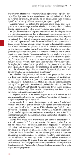estejam amamentando quando houver um risco significante de exposição à do-
ença1
. Não há prova de risco do procedimento, com vacinas inativadas de vírus
ou bactérias, ou toxoides, em grávidas ou em nutrizes. Para o uso de vacinas
específicas durante a gravidez ou amamentação, veja monografias1
.
Algumas vacinas (ex.: poliomielite) produzem muito poucas reações, en-
quanto outras (ex.: sarampo, varíola e rubéola) podem causar forma branda da
doença. Ocasionalmente, podem ocorrer reações adversas mais graves1
.
Os pais devem ser orientados para administrarem uma dose de paracetamol
e, se necessário, uma segunda dose seis horas após a primeira, caso ocorra fe-
bre após imunização da criança; o ibuprofeno pode ser usado como opção ao
paracetamol. Se persistir a febre, deve-se procurar orientação médica1
. Quando
houver história pessoal ou familiar de convulsões febris, há um risco aumentado
de que ocorram durante febre de qualquer natureza, inclusive após imunização,
mas isto não contraindica a aplicação de vacina. A imunização é recomendada
em crianças que apresentam convulsão associada ou não à febre, sem deteriora-
ção neurológica; nesses casos, deve-se administrar antipirético, profilaticamen-
te, antes do procedimento. Crianças com distúrbios neurológicos permanentes
(ex.: espinha bífida, anormalidade cerebral congênita e encefalopatia hipóxica-
-isquêmica perinatal) devem ser imunizadas conforme esquemas recomenda-
dos1
. Nos casos de problema neurológico atual, incluindo epilepsia descontrola-
da, a aplicação de vacinas deve ser protelada e a criança deve ser encaminhada
a um especialista. A imunização é recomendada se for identificada uma causa
para o distúrbio neurológico. Se uma causa não for identificada, a imunização
deve ser protelada até que a condição seja controlada1
.
Os indivíduos HIV-positivos, com ou sem sintomas, podem receber a vacina
viva de sarampo, rubéola e caxumba (evitar se a imunidade estiver significan-
temente comprometida), e as seguintes vacinas inativadas: difteria, Haemophi-
lus influenzae tipo b, hepatite A, hepatite B, papilomavírus humano, influenza,
meningocócica, pertússica, pneumocócica, poliomielite, raiva, tétano e febre
tifoide (injetável)1
. Os indivíduos HIV-positivos não devem receber as vacinas
BCG, febre tifoide (oral) e febre amarela1
. Essas orientações diferem daquelas
para outros pacientes imunocomprometidos1
.
As seguintes vacinas são recomendadas para pacientes asplênicos ou para
aqueles com disfunção esplênica: Haemophilus influenzae tipo b, influenza, me-
ningocócica grupo C e pneumocócica1
.
As vacinas não devem ser administradas por via intravenosa. A maioria das
vacinas é administrada por via intramuscular; algumas são administradas por
outras vias – intradérmica (ex.: vacina BCG), subcutânea profunda (ex.: vaci-
na varicela), oral (ex.: poliomielite viva e rotavírus). A via intramuscular não
deve ser usada em pacientes com distúrbios hemorrágicos, como hemofilia ou
trombocitopenia; nesses casos, normalmente se recomenda a aplicação por via
subcutânea profunda1
.
Não há prova de que bebês prematuros estejam sob risco aumentado de re-
ações adversas a vacinas1
. Prematuros devem receber todas as vacinas de rotina
com base na data real de nascimento. Também não há prova de que apresentem
maior risco de efeitos adversos diretamente relacionados a vacinas. Contudo,
para aqueles que estejam em unidades neonatais com problemas cardiorrespi-
ratórios, ou que tenham tido um ou mais ataques apneicos nas 24 horas que
antecederam a imunização, pode ser apropriado monitorar a ocorrência de ap-
neia por 48 horas após a imunização. A soroconversão pode ser inadequada em
bebês nascidos antes da 28a
semana da gravidez ou em crianças tratadas com
corticosteroides para doença pulmonar crônica; considerar a realização de teste
de anticorpos contra Haemophilus influenzae tipo b, meningococo C e hepatite
B após imunização primária1
.
Secretaria de Ciência, Tecnologia e Insumos Estratégicos/MS - FTN
182
 