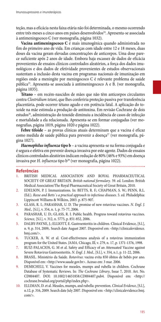 teção, mas a eficácia nesta faixa etária não foi determinada, o mesmo ocorrendo
entre três meses a cinco anos em países desenvolvidos24
. Apresenta-se associada
à antimeningococo C (ver monografia, página 1032).
Vacina antimeningococo C é mais imunogênica quando administrada no
fim do primeiro ano de vida. Em crianças com idade entre 12 e 18 meses, duas
doses da vacina geram elevadas concentrações de anticorpos. Uma dose pare-
ce suficiente após 2 anos de idade. Embora haja escassez de dados de eficácia
provenientes de ensaios clínicos controlados aleatórios, a força dos dados imu-
nológicos e dos dados de efetividade provenientes de estudos observacionais
sustentam a inclusão desta vacina em programas nacionais de imunização em
regiões onde a meningite por meningococo C é relevante problema de saúde
pública25
. Apresenta-se associada à antimeningococo A e B. (ver monografia,
página 1035).
Tétano – em recém-nascidos de mães que não têm anticorpos circulantes
contra Clostridium tetani, que lhes conferiria proteção passiva por transferência
placentária, pode ocorrer tétano agudo e em potência fatal. A aplicação do to-
xoide na mãe estimula a produção de antitoxina. Em revisão Cochrane de dois
estudos26
, administração do toxoide diminuiu a incidência de casos de infecção
e mortalidade a ela relacionada. Apresenta-se em formar conjugadas (ver mo-
nografias, página 1019, página 1020 e página 1022).
Febre tifoide – as provas clínicas atuais determinam que a vacina é eficaz
como medida de saúde pública para prevenir a doença27
(ver monografia, pá-
gina 1027).
Haemophilus influenza tipo b – a vacina apresenta-se na forma conjugada e
é segura e efetiva em prevenir doença invasiva por este agente. Dados de ensaios
clínicos controlados aleatórios indicam redução de 80% (46% e 93%) em doença
invasiva por H. influenza tipo b28
(ver monografia, página 1022).
Referências
1.	 BRITISH MEDICAL ASSOCIATION AND ROYAL PHARMACEUTICAL
SOCIETY OF GREAT BRITAIN. British national formulary. 59. ed. London: British
Medical Association/The Royal Pharmaceutical Society of Great Britain, 2010.
2.	 EDELSON, P. J. Immunizations. In: BETTS, R. F.; CHAPMAN, S. W.; PENN, R.L.
(Ed.). Reese and Betts´s a practical approach to infectious diseases. 5. ed. Philadelphia:
Lippincott Williams & Wilkins, 2003. p. 875-907.
3.	 GLASS, R. I.; PARASHAR, U. D. The promise of new rotavirus vaccines. N. Engl. J.
Med., [S.l.], v. 354, n. 1, p. 75-77, 2006.
4.	 PARASHAR, U. D.; GLASS, R. I. Public health. Progress toward rotavirus vaccines.
Science, [S.l.], v. 312, n. 5775, p. 851-852, 2006.
5.	 DALBY-PAYNE, J.; ELLIOTT, E. Gastroenteritis in children. Clinical Evidence, [S.l.],
n. 9, p. 314, 2009;. Search date August 2007. Disponível em: <http://clinicalevidence.
bmj.com/>.
6.	 TUCKER, A. W. et al. Cost-effectiveness analysis of a rotavirus immunization
program for the United States. JAMA, Chicago, Ill, v. 279, n. 17, p. 1371-1376, 1998.
7.	 RUIZ-PALACIOS, G. M et al. Safety and Efficacy of an Attenuated Vaccine against
Severe Rotavirus Gastroenteritis. N. Engl. J. Med., [S.l.], v. 354, n.1, p. 11-22, 2006.
8.	 BRASIL. Ministério da Saúde. Rotavírus: vacina evita 850 óbitos de bebês por ano.
Disponível em: <http://www.saude.gov.br>. Acesso em: 3 mar. 2006.
9.	 DEMICHELI, V. Vaccines for measles, mumps and rubella in children. Cochrane
Database of Systematic Reviews. In: The Cochrane Library, Issue 7, 2010. Art. No.
CD004407. DOI: 10.1002/14651858.CD004407.pub4. Disponível em: <http://
cochrane.bvsalud.org/portal/php/index.php>.
10.	 ELLIMAN, D. et al. Measles, mumps, and rubella: prevention. Clinical Evidence, [S.l.],
n.12, p. 316, 2009. Search date July 2007. Disponível em: <http://clinicalevidence.bmj.
com/>.
185
Imunossupressores e imunoterápicos
 