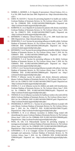 11.	 NORRIS, S.; MOHSEN, A. H. Hepatitis B (prevention). Clinical Evidence, [S.l.], n.
9, p. 916, 2009. Search date June 2008. Disponível em: <http://clinicalevidence.bmj.
com/>.
12.	 CHEN, W.; GLUUD C. Vaccines for preventing hepatitis B in health-care workers.
Cochrane Database of Systematic Reviews. In: The Cochrane Library, Issue 7, 2010.
Art. No. CD000100. DOI: 10.1002/14651858.CD000100.pub4. Disponível em:
<http://cochrane.bvsalud.org/portal/php/index.php>.
13.	 SCHROTH, R. J. et al. Hepatitis B vaccination for patients with chronic renal failure.
Cochrane Database of Systematic Reviews. In: The Cochrane Library, Issue 7, 2010.
Art. No. CD003775. DOI: 10.1002/14651858.CD003775.pub3. Disponível em:
<http://cochrane.bvsalud.org/portal/php/index.php>.
14.	 JEFFERSON, T. Influenza. Clinical Evidence, n. 03, p. 911, 2009. Search date June
2008. Disponível em: <http://clinicalevidence.bmj.com/>.
15.	 DEMICHELI, V. et al. Vaccines for preventing influenza in healthy adults. Cochrane
Database of Systematic Reviews. In: The Cochrane Library, Issue 7, 2010. Art. No.
CD001269. DOI: 10.1002/14651858.CD001269.pub4. Disponível em: <http://
cochrane.bvsalud.org/portal/php/index.php>.
16.	 JEFFERSON, T. et al. Vaccines for preventing influenza in healthy children. Cochrane
Database of Systematic Reviews. In: The Cochrane Library, Issue 7, 2010. Art. No.
CD004879. DOI: 10.1002/14651858.CD004879.pub1. Disponível em: <http://
cochrane.bvsalud.org/portal/php/index.php>.
17.	 JEFFERSON, T. et al. Vaccines for preventing influenza in the elderly. Cochrane
Database of Systematic Reviews. In: The Cochrane Library, Issue 7, 2010. Art. No.
CD004876. DOI: 10.1002/14651858.CD004876.pub3. Disponível em: <http://
cochrane.bvsalud.org/portal/php/index.php>.
18.	 CATES, C. J. et al. Vaccines for preventing influenza in people with asthma. Cochrane
Database of Systematic Reviews. In: The Cochrane Library, Issue 7, 2010. Art. No.
CD000364. DOI: 10.1002/14651858.CD000364.pub3. Disponível em: <http://
cochrane.bvsalud.org/portal/php/index.php>.
19.	 POOLE, P. Influenza vaccine for patients with chronic obstructive pulmonary
disease. Cochrane Database of Systematic Reviews. In: The Cochrane Library, Issue 7,
2010. Art. No. CD002733. DOI: 10.1002/14651858.CD002733.pub3. Disponível em:
<http://cochrane.bvsalud.org/portal/php/index.php>.
20.	 CHANG, C. C. et al. Influenza vaccine for children and adults with bronchiectasis.
Cochrane Database of Systematic Reviews. In: The Cochrane Library, Issue 7, 2010.
Art. No. CD006218. DOI: 10.1002/14651858.CD006218.pub3. Disponível em:
<http://cochrane.bvsalud.org/portal/php/index.php>.
21.	 THOMAS, R. E.et al. Influenza vaccination for healthcare workers who work with the
elderly. Cochrane Database of Systematic Reviews. In: The Cochrane Library, Issue 7,
2010. Art. No. CD005187. DOI: 10.1002/14651858.CD005187.pub3. Disponível em:
<http://cochrane.bvsalud.org/portal/php/index.php>.
22.	 DHARMARAJ, P.; SMYTH, R. L. Vaccines for preventing influenza in people with
cystic fibrosis. Cochrane Database of Systematic Reviews. In: The Cochrane Library,
Issue 7, 2010. Art. No. CD001753. DOI: 10.1002/14651858.CD001753.pub2.
Disponível em: <http://cochrane.bvsalud.org/portal/php/index.php>.
23.	 GOOSSEN, G. M. et al. Influenza vaccination in children being treated with
chemotherapy for cancer. Cochrane Database of Systematic Reviews. In: The Cochrane
Library, Issue 7, 2010. Art. No. CD006484. DOI: 10.1002/14651858.CD006484.pub2.
Disponível em: <http://cochrane.bvsalud.org/portal/php/index.php>.
24.	 PATEL, M.; LEE, C-K. Polysaccharide vaccines for preventing serogroup: A
meningococcalmeningitis.CochraneDatabaseofSystematicReviews.In:TheCochrane
Library, Issue 7, 2010. Art. No. CD001093. DOI: 10.1002/14651858.CD001093.pub1.
Disponível em: <http://cochrane.bvsalud.org/portal/php/index.php>.
25.	 CONTERNO, L. O. et al. Conjugate vaccines for preventing meningococcal C
meningitis and septicaemia. Cochrane Database of Systematic Reviews. In: The
Cochrane Library, Issue 7, 2010. Art. No. CD001834. DOI: 10.1002/14651858.
CD001834.pub3. Disponível em: <http://cochrane.bvsalud.org/portal/php/index.
php>.
Secretaria de Ciência, Tecnologia e Insumos Estratégicos/MS - FTN
186
 