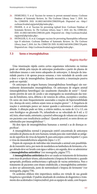 26.	 DEMICHELI, V. et al. Vaccines for women to prevent neonatal tetanus. Cochrane
Database of Systematic Reviews. In: The Cochrane Library, Issue 7, 2010. Art.
No. CD002959. DOI: 10.1002/14651858.CD002959.pub. Disponível em: <http://
cochrane.bvsalud.org/portal/php/index.php>.
27.	 FRASER, A. et al. Vaccines for preventing typhoid fever. Cochrane Database of
Systematic Reviews. In: The Cochrane Library, Issue 7, 2010. Art. No. CD001261.
DOI: 10.1002/14651858.CD001261.pub4. Disponível em: <http://cochrane.bvsalud.
org/portal/php/index.php>.
28.	 SWINGLER, G. H. et al. Conjugate vaccines for preventing Haemophilus influenzae
type B infections. Cochrane Database of Systematic Reviews. In: The Cochrane
Library, Issue 7, 2010. Art. No. CD001729. DOI: 10.1002/14651858.CD001729.pub4.
Disponível em: <http://cochrane.bvsalud.org/portal/php/index.php>.
7.3	 Soros e imunoglobulinas
Rogério Hoefler
Uma imunização rápida contra certos organismos infectantes ou toxinas
pode ser obtida pela injeção de anticorpos produzidos a partir do plasma de
indivíduos imunes e com teores adequados de anticorpos. A duração da imu-
nidade passiva é de apenas poucas semanas, e tem variedade de acordo com
a dose e o tipo de imunoglobulina. Quando necessário, a imunização passiva
pode ser repetida1
.
Os anticorpos de origem humana (imunoglobulinas homólogas) são nor-
malmente denominados imunoglobulinas. Os anticorpos de origem animal
(imunoglobulinas heterólogas) são usualmente chamados de soros1, 2
. Geral-
mente provêm de soro de cavalo e são empregados na neutralização das toxi-
nas do botulismo, raiva, difteria e de venenos de cobras, escorpiões e aranhas.
Os soros são mais frequentemente associados a reações de hipersensibilidade
(ex.: doença do soro), embora sejam raras as reações graves1, 2
. A frequência de
reações à soroterapia parece ser menor quando o antiveneno é administrado
diluído. A diluição pode ser feita, a critério médico, na razão de 1:2 a 1:5, em
soro fisiológico ou glicosado 5%, infundindo-se na velocidade de 8 mL a 12
mL/min, observando, entretanto, a possível sobrecarga de volume em crianças e
em pacientes com insuficiência cardíaca3
. Quando possível, os soros devem ser
substituídos por imunoglobulinas1, 2
.
Há dois tipos de imunoglobulinas humanas: a normal e as de doenças es-
pecíficas1
.
A imunoglobulina normal é preparação estéril concentrada de anticorpos
extraídos de plasma ou de soro humano, testada para ­não-reatividade ao antíge-
no de superfície do vírus da hepatite B, para anticorpos contra hepatite C e para
o vírus da imunodeficiência adquirida (tipos 1 e 2)1
.
Depois de exposição de indivíduo não imunizado a animal com possibilida-
de de transmitir raiva, por meio de mordedura ou lambedura de ferimento, o lu-
gar afetado deve ser lavado com água e sabão e, em seguida, deve-se administrar
a imunoglobulina antirrábica1
(ver monografia, página 777).
A imunoglobulina antitetânica deve ser usada no tratamento de ferimentos
com risco de produzir tétano, adicionalmente à limpeza do ferimento e, quando
apropriado, profilaxia antibacteriana e aplicação de vacina antitetânica. Para o
tratamento de pacientes com tétano estabelecido, a imunoglobulina antitetâni-
ca deve ser administrada, junto de metronidazol e limpeza do ferimento1
(ver
monografia, página 778).
Os acidentes ofídicos têm importância médica em virtude de sua grande
frequência e gravidade. O padrão atualizado de condutas de diagnóstico e trata-
mento dos acidentados é imprescindível, pois as equipes de saúde, com frequen-
187
Imunossupressores e imunoterápicos
 