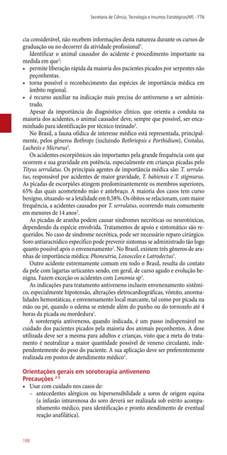 cia considerável, não recebem informações desta natureza durante os cursos de
graduação ou no decorrer da atividade profissional3
.
Identificar o animal causador do acidente é procedimento importante na
medida em que3
:
•	 permite liberação rápida da maioria dos pacientes picados por serpentes não
peçonhentas.
•	 torna possível o reconhecimento das espécies de importância médica em
âmbito regional.
•	 é recurso auxiliar na indicação mais precisa do antiveneno a ser adminis-
trado.
Apesar da importância do diagnóstico clínico, que orienta a conduta na
maioria dos acidentes, o animal causador deve, sempre que possível, ser enca-
minhado para identificação por técnico treinado3
.
No Brasil, a fauna ofídica de interesse médico está representada, principal-
mente, pelos gêneros Bothrops (incluindo Bothriopsis e Porthidium), Crotalus,
Lachesis e Micrurus3
.
Os acidentes escorpiônicos são importantes pela grande frequência com que
ocorrem e sua gravidade em potência, especialmente em crianças picadas pelo
Tityus serrulatus. Os principais agentes de importância médica são: T. serrula-
tus, responsável por acidentes de maior gravidade, T. bahiensis e T. stigmurus.
As picadas de escorpiões atingem predominantemente os membros superiores,
65% das quais acometendo mão e antebraço. A maioria dos casos tem curso
benigno, situando-se a letalidade em 0,58%. Os óbitos se relacionam, com maior
frequência, a acidentes causados por T. serrulatus, ocorrendo mais comumente
em menores de 14 anos3
.
As picadas de aranha podem causar síndromes necróticas ou neurotóxicas,
dependendo da espécie envolvida. Tratamentos de apoio e sintomático são re-
queridos. No caso de síndrome necrótica, pode ser necessário reparo cirúrgico.
Soro antiaracnídico específico pode prevenir sintomas se administrado tão logo
quanto possível após o envenenamento2
. No Brasil, existem três gêneros de ara-
nhas de importância médica: Phoneutria, Loxosceles e Latrodectus3
.
Outro acidente extremamente comum em todo o Brasil, resulta do contato
da pele com lagartas urticantes sendo, em geral, de curso agudo e evolução be-
nigna. Fazem exceção os acidentes com Lonomia sp3
.
As indicações para tratamento antiveneno incluem envenenamento sistêmi-
co, especialmente hipotensão, alterações eletrocardiográficas, vômito, anorma-
lidades hemostáticas, e envenenamento local marcante, tal como por picada na
mão ou pé, quando o edema se estende além do punho ou do tornozelo até 4
horas da picada ou mordedura1
.
A soroterapia antiveneno, quando indicada, é um passo indispensável no
cuidado dos pacientes picados pela maioria dos animais peçonhentos. A dose
utilizada deve ser a mesma para adultos e crianças, visto que a meta do trata-
mento é neutralizar a maior quantidade possível de veneno circulante, inde-
pendentemente do peso do paciente. A sua aplicação deve ser preferentemente
realizada em postos de atendimento médico3
.
Orientações gerais em soroterapia antiveneno
Precauções 2-5
•	 Usar com cuidado nos casos de:
–– antecedentes alérgicos ou hipersensibilidade a soros de origem equina
(a infusão intravenosa do soro deverá ser realizada sob estrito acompa-
nhamento médico, para identificação e pronto atendimento de eventual
reação anafilática).
Secretaria de Ciência, Tecnologia e Insumos Estratégicos/MS - FTN
188
 