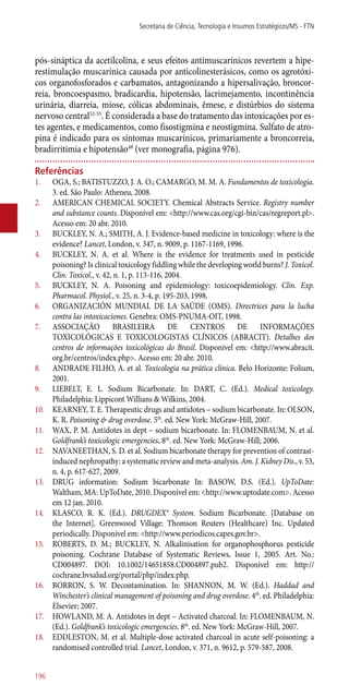 ­pós-sináptica da acetilcolina, e seus efeitos antimuscarínicos revertem a hipe-
restimulação muscarínica causada por anticolinesterásicos, como os agrotóxi-
cos organofosforados e carbamatos, antagonizando a hipersalivação, broncor-
reia, broncoespasmo, bradicardia, hipotensão, lacrimejamento, incontinência
urinária, diarreia, miose, cólicas abdominais, êmese, e distúrbios do sistema
nervoso central52-55
. É considerada a base do tratamento das intoxicações por es-
tes agentes, e medicamentos, como fisostigmina e neostigmina. Sulfato de atro-
pina é indicado para os sintomas muscarínicos, primariamente a broncorreia,
bradirritimia e hipotensão48
(ver monografia, página 976).
Referências
1.	 OGA, S.; BATISTUZZO, J. A. O.; CAMARGO, M. M. A. Fundamentos de toxicologia.
3. ed. São Paulo: Atheneu, 2008.
2.	 AMERICAN CHEMICAL SOCIETY. Chemical Abstracts Service. Registry number
and substance counts. Disponível em: <http://www.cas.org/cgi-bin/cas/regreport.pl>.
Acesso em: 20 abr. 2010.
3.	 BUCKLEY, N. A.; SMITH, A. J. Evidence-based medicine in toxicology: where is the
evidence? Lancet, London, v. 347, n. 9009, p. 1167-1169, 1996.
4.	 BUCKLEY, N. A. et al. Where is the evidence for treatments used in pesticide
poisoning? Is clinical toxicology fiddling while the developing world burns? J. Toxicol.
Clin. Toxicol., v. 42, n. 1, p. 113-116, 2004.
5.	 BUCKLEY, N. A. Poisoning and epidemiology: toxicoepidemiology. Clin. Exp.
Pharmacol. Physiol., v. 25, n. 3-4, p. 195-203, 1998.
6.	 ORGANIZACIÓN MUNDIAL DE LA SAÚDE (OMS). Directrices para la lucha
contra las intoxicaciones. Genebra: OMS-PNUMA-OIT, 1998.
7.	 ASSOCIAÇÃO BRASILEIRA DE CENTROS DE INFORMAÇÕES
TOXICOLÓGICAS E TOXICOLOGISTAS CLÍNICOS (ABRACIT). Detalhes dos
centros de informações toxicológicas do Brasil. Disponível em: <http://www.abracit.
org.br/centros/index.php>. Acesso em: 20 abr. 2010.
8.	 ANDRADE FILHO, A. et al. Toxicologia na prática clínica. Belo Horizonte: Folium,
2001.
9.	 LIEBELT, E. L. Sodium Bicarbonate. In: DART, C. (Ed.). Medical toxicology.
Philadelphia: Lippicont Willians & Wilkins, 2004.
10.	 KEARNEY, T. E. Therapeutic drugs and antidotes – sodium bicarbonate. In: OLSON,
K. R. Poisoning & drug overdose. 5th
. ed. New York: McGraw-Hill, 2007.
11.	 WAX, P. M. Antidotes in dept – sodium bicarbonate. In: FLOMENBAUM, N. et al.
Goldfrank’s toxicologic emergencies. 8th
. ed. New York: McGraw-Hill; 2006.
12.	 NAVANEETHAN, S. D. et al. Sodium bicarbonate therapy for prevention of contrast-
induced nephropathy: a systematic review and meta-analysis. Am. J. Kidney Dis., v. 53,
n. 4, p. 617-627, 2009.
13.	 DRUG information: Sodium bicarbonate In: BASOW, D.S. (Ed.). UpToDate:
Waltham, MA: UpToDate, 2010. Disponível em: <http://www.uptodate.com>. Acesso
em 12 jan. 2010.
14.	 KLASCO, R. K. (Ed.). DRUGDEX® System. Sodium Bicarbonate. [Database on
the Internet]. Greenwood Village: Thomson Reuters (Healthcare) Inc. Updated
periodically. Disponível em: <http://www.periodicos.capes.gov.br>.
15.	 ROBERTS, D. M.; BUCKLEY, N. Alkalinisation for organophosphorus pesticide
poisoning. Cochrane Database of Systematic Reviews, Issue 1, 2005. Art. No.:
CD004897. DOI: 10.1002/14651858.CD004897.pub2. Disponível em: http://
cochrane.bvsalud.org/portal/php/index.php.
16.	 BORRON, S. W. Decontamination. In: SHANNON, M. W. (Ed.). Haddad and
Winchester’s clinical management of poisoning and drug overdose. 4th
. ed. Philadelphia:
Elsevier; 2007.
17.	 HOWLAND, M. A. Antidotes in dept – Activated charcoal. In: FLOMENBAUM, N.
(Ed.). Goldfrank’s toxicologic emergencies. 8th
. ed. New York: McGraw-Hill, 2007.
18.	 EDDLESTON, M. et al. Multiple-dose activated charcoal in acute self-poisoning: a
randomised controlled trial. Lancet, London, v. 371, n. 9612, p. 579-587, 2008.
Secretaria de Ciência, Tecnologia e Insumos Estratégicos/MS - FTN
196
 