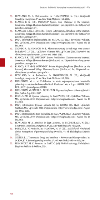 39.	 HOWLAND, M. A. Deferoxamine. In: FLOMENBAUM, N. (Ed.). Goldfrank’s
toxicologic emergencies. 8th
. ed. New York: McGraw-Hill; 2006.
40.	 KLASCO, R. K. (Ed.). DRUGDEX® System. Iron. [Database on the Internet].
Greenwood Village: Thomson Reuters (Healthcare) Inc. Disponível em: <http://www.
periodicos.capes.gov.br>.
41.	 KLASCO, R. K. (Ed.). DRUGDEX® System. Deferoxamine. [Database on the Internet].
Greenwood Village: Thomson Reuters (Healthcare) Inc. Disponível em: <http://www.
periodicos.capes.gov.br>.
42.	 DRUG information: Deferoxamine. In: BASOW, D.S. (Ed.). UpToDate: Waltham,
MA: UpToDate, 2010. Disponível em: <http://www.uptodate.com>. Acesso em: 25
fev. 2010.
43.	 CRONIN, R. E.; HENRICH, W. L. Aluminum toxicity in end-stage renal disease.
In: BASOW, D.S. (Ed.). UpToDate: Waltham, MA: UpToDate, 2010. Disponível em:
<http://www.uptodate.com>. Acesso em: 23 fev. 2010.
44.	 KLASCO, R. K. (Ed.). DRUGDEX® System. Pralidoxime. [Database on the Internet].
Greenwood Village: Thomson Reuters (Healthcare) Inc. Disponível em: <http://www.
periodicos.capes.gov.br>.
45.	 KLASCO, R. K. (Ed.). POISINDEX® System. Organophosphates. [Database on the
Internet]. Greenwood Village: Thomson Reuters (Healthcare) Inc. Disponível em:
<http://www.periodicos.capes.gov.br>.
46.	 HOWLAND, M. A. Pralidoxime. In: FLOMENBAUM, N. (Ed.). Goldfrank’s
toxicologic emergencies. 8th
. ed. New York: McGraw-Hill; 2006.
47.	 EDDLESTON, M. et al. Pralidoxime in acute organophosphorus insecticide
poisoning – a randomised controlled trial. PLoS Med., v.6, n. 6, p. e1000104, 2009.
DOI:10.1371/journal.pmed.1000104
48.	 EDDLESTON, M.; SINGH, S.; BUCKLEY, N. Organophosphorus poisoning (acute).
Clin. Evid., v. 3, p. 2102, 2007.
49.	 DESAI, S.; SU, M. Cyanide poisoning. In: BASOW, D.S. (Ed.). UpToDate: Waltham,
MA: UpToDate, 2010. Disponível em: <http://www.uptodate.com>. Acesso em: 25
fev. 2010.
50.	 DRUG information: Cyanide antidote kit. In: BASOW, D.S. (Ed.). UpToDate:
Waltham, MA: UpToDate, 2010. Disponível em: <http://www.uptodate.com>. Acesso
em: 23 fev. 2010.
51.	 DRUG information: Sodium thiosulfate. In: BASOW, D.S. (Ed.). UpToDate: Waltham,
MA: UpToDate, 2010. Disponível em: <http://www.uptodate.com>. Acesso em: 25
fev. 2010.
52.	 HOWLAND, M. A. Antidotes in dept: Atropine. In: FLOMENBAUM, N. (Ed.).
Goldfrank’s Toxicologic Emergencies. 8th
. ed. New York: McGraw-Hill; 2006.
53.	 BORRON, S. W. Pesticides. In: SHANNON, M. W. (Ed.). Haddad and Winchester’s
clinical management of poisoning and drug Overdose. 4th
. ed. Philadelphia: Elsevier;
2007.
54.	 GELLER, R. J. Therapeutic Drugs and antidotes – Atropine and Glycopyrrolate. In:
OLSON, K. R. Poisoning & drug overdose. 5th
. ed. New York: McGraw-Hill; 2007.
55.	 FERNÁNDEZ, M. C. Atropine. In: DART. C. (ed). Medical toxicology. Philadelphia:
Lippicont Willians & Wilkins, 2004.
Secretaria de Ciência, Tecnologia e Insumos Estratégicos/MS - FTN
198
 