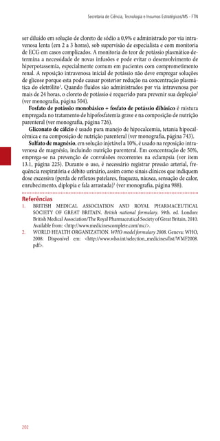 ser diluído em solução de cloreto de sódio a 0,9% e administrado por via intra-
venosa lenta (em 2 a 3 horas), sob supervisão de especialista e com monitoria
de ECG em casos complicados. A monitoria do teor de potássio plasmático de-
termina a necessidade de novas infusões e pode evitar o desenvolvimento de
hiperpotassemia, especialmente comum em pacientes com comprometimento
renal. A reposição intravenosa inicial de potássio não deve empregar soluções
de glicose porque esta pode causar posterior redução na concentração plasmá-
tica do eletrólito1
. Quando fluidos são administrados por via intravenosa por
mais de 24 horas, o cloreto de potássio é requerido para prevenir sua depleção2
(ver monografia, página 504).
Fosfato de potássio monobásico + fosfato de potássio dibásico é mistura
empregada no tratamento de hipofosfatemia grave e na composição de nutrição
parenteral (ver monografia, página 726).
Gliconato de cálcio é usado para manejo de hipocalcemia, tetania hipocal-
cêmica e na composição de nutrição parenteral (ver monografia, página 743).
Sulfato de magnésio, em solução injetável a 10%, é usado na reposição intra-
venosa de magnésio, incluindo nutrição parenteral. Em concentração de 50%,
emprega-se na prevenção de convulsões recorrentes na eclampsia (ver item
13.1, página 225). Durante o uso, é necessário registrar pressão arterial, fre-
quência respiratória e débito urinário, assim como sinais clínicos que indiquem
dose excessiva (perda de reflexos patelares, fraqueza, náusea, sensação de calor,
enrubecimento, diplopia e fala arrastada)1
(ver monografia, página 988).
Referências
1.	 BRITISH MEDICAL ASSOCIATION AND ROYAL PHARMACEUTICAL
SOCIETY OF GREAT BRITAIN. British national formulary. 59th. ed. London:
British Medical Association/The Royal Pharmaceutical Society of Great Britain, 2010.
Available from: <http://www.medicinescomplete.com/mc/>.
2.	 WORLD HEALTH ORGANIZATION. WHO model formulary 2008. Geneva: WHO,
2008. Disponível em: <http://www.who.int/selection_medicines/list/WMF2008.
pdf>.
Secretaria de Ciência, Tecnologia e Insumos Estratégicos/MS - FTN
202
 