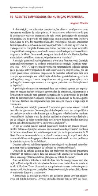 10	 Agentes empregados em nutrição parenteral
Rogério Hoefler
A desnutrição, nas diferentes caracterizações clínicas, configura-se como
importante problema de saúde pública. A instalação ou a deterioração do grau
de desnutrição pode ser incrementada pelo tempo prolongado de internação
em hospital, seja no período pré-diagnóstico ou no seguimento para se obter a
cura. Cerca de 48% dos pacientes internados em hospitais públicos apresentam
desnutrição, destes, 36% com desnutrição moderada e 13% com a grave1
. Na nu-
trição parenteral completa, todos os nutrientes essenciais devem ser fornecidos
em quantidades adequadas, atendendo às necessidades do paciente nos diferen-
tes grupos de idade. Desse modo, o regime deve incluir carboidratos, lipídios,
aminoácidos, eletrólitos, minerais, oligoelementos e vitaminas2-4
.
A nutrição parenteral pode suplementar a oral ou a feita por sonda (nutrição
parenteral suplementar), ou pode ser a única fonte de nutrição (nutrição paren-
teral total – NPT). O suporte nutritivo pela via parenteral está indicado sempre
que o paciente estiver impedido de usar a nutrição oral ou por sonda, por um
tempo predefinido, incluindo: preparação de pacientes subnutridos para uma
cirurgia, quimioterapia ou radioterapia; distúrbios gastrintestinais graves ou
prolongados; cirurgia, trauma ou queimaduras de grandes proporções; coma
prolongado ou recusa para comer; e em alguns pacientes com disfunção renal
ou hepática2, 5
.
A prescrição de nutrição parenteral deve ser realizada apenas por especia-
listas. O preparo requer condições apropriadas de ambiência, equipamentos e
farmacêutico treinado para garantir a esterilidade e a composição do produto
antes da administração. Cuidados específicos no manuseio de bolsas, equipos
e cateteres também são imprescindíveis para conferir eficácia e segurança ao
tratamento.
A solução para nutrição parenteral é infundida por cateter venoso central,
inserido cirurgicamente. Como opção, a infusão pode se dar em veia periférica,
por períodos de até um mês. Fatores que prolongam a vida da cânula e previnem
tromboflebites incluem o uso de cânulas pediátricas de poliuretano flexível e o
uso de soluções de baixa osmolaridade e pH neutro. Somente fluidos nutritivos
devem ser administrados por via intravenosa exclusiva2, 5
.
O uso de cateter venoso central percutâneo resultou em menos procedi-
mentos dolorosos (punções venosas) que o uso de cânula periférica6
. Contudo,
os cateteres não devem ser instalados para uso por curto prazo (menos de 30
dias)5
. Deve-se tomar cuidado na escolha do cateter, e atenção ao pH, tonicidade
e compatibilidade de longo prazo das formulações de modo a evitar problemas
de administração ou de estabilidade5
.
O acesso pela veia subclávia é preferível em relação à veia femoral, pois ofere-
ce menor risco de complicações de infecção ou tromboembólicas7
.
O método de infusão contínua deve ser preferente em pessoas gravemente
enfermas5
. O método cíclico deve ser considerado quando for utilizada uma
cânula venosa periférica com troca planejada de rotina de cateter5
.
Antes de iniciar a infusão, o paciente deve estar bem oxigenado e sem alte-
ração volêmica significante; atenção também deve ser dada à função renal e ao
estado ácido-base. Testes bioquímicos apropriados devem ser realizados previa-
mente e deficiências graves corrigidas. O estado de nutrição e eletrolítico devem
ter monitoria durante o tratamento2
.
A introdução da nutrição parenteral em pacientes graves deve ser progres-
siva e sob rígida monitoria. Deve ser iniciada com não mais de 50% das neces-
205
Agentes empregados em nutrição parenteral
 
