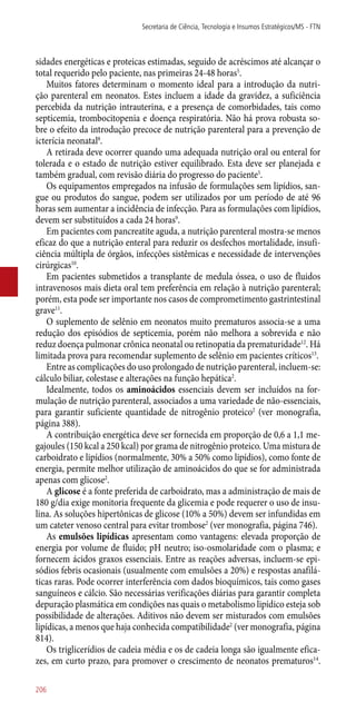 sidades energéticas e proteicas estimadas, seguido de acréscimos até alcançar o
total requerido pelo paciente, nas primeiras 24-48 horas5
.
Muitos fatores determinam o momento ideal para a introdução da nutri-
ção parenteral em neonatos. Estes incluem a idade da gravidez, a suficiência
percebida da nutrição intrauterina, e a presença de comorbidades, tais como
septicemia, trombocitopenia e doença respiratória. Não há prova robusta so-
bre o efeito da introdução precoce de nutrição parenteral para a prevenção de
icterícia neonatal8
.
A retirada deve ocorrer quando uma adequada nutrição oral ou enteral for
tolerada e o estado de nutrição estiver equilibrado. Esta deve ser planejada e
também gradual, com revisão diária do progresso do paciente5
.
Os equipamentos empregados na infusão de formulações sem lipídios, san-
gue ou produtos do sangue, podem ser utilizados por um período de até 96
horas sem aumentar a incidência de infecção. Para as formulações com lipídios,
devem ser substituídos a cada 24 horas9
.
Em pacientes com pancreatite aguda, a nutrição parenteral mostra-se menos
eficaz do que a nutrição enteral para reduzir os desfechos mortalidade, insufi-
ciência múltipla de órgãos, infecções sistêmicas e necessidade de intervenções
cirúrgicas10
.
Em pacientes submetidos a transplante de medula óssea, o uso de fluidos
intravenosos mais dieta oral tem preferência em relação à nutrição parenteral;
porém, esta pode ser importante nos casos de comprometimento gastrintestinal
grave11
.
O suplemento de selênio em neonatos muito prematuros associa-se a uma
redução dos episódios de septicemia, porém não melhora a sobrevida e não
reduz doença pulmonar crônica neonatal ou retinopatia da prematuridade12
. Há
limitada prova para recomendar suplemento de selênio em pacientes críticos13
.
Entre as complicações do uso prolongado de nutrição parenteral, incluem-se:
cálculo biliar, colestase e alterações na função hepática2
.
Idealmente, todos os aminoácidos essenciais devem ser incluídos na for-
mulação de nutrição parenteral, associados a uma variedade de ­não-essenciais,
para garantir suficiente quantidade de nitrogênio proteico2
(ver monografia,
página 388).
A contribuição energética deve ser fornecida em proporção de 0,6 a 1,1 me-
gajoules (150 kcal a 250 kcal) por grama de nitrogênio proteico. Uma mistura de
carboidrato e lipídios (normalmente, 30% a 50% como lipídios), como fonte de
energia, permite melhor utilização de aminoácidos do que se for administrada
apenas com glicose2
.
A glicose é a fonte preferida de carboidrato, mas a administração de mais de
180 g/dia exige monitoria frequente da glicemia e pode requerer o uso de insu-
lina. As soluções hipertônicas de glicose (10% a 50%) devem ser infundidas em
um cateter venoso central para evitar trombose2
(ver monografia, página 746).
As emulsões lipídicas apresentam como vantagens: elevada proporção de
energia por volume de fluido; pH neutro; iso-osmolaridade com o plasma; e
fornecem ácidos graxos essenciais. Entre as reações adversas, incluem-se epi-
sódios febris ocasionais (usualmente com emulsões a 20%) e respostas anafilá-
ticas raras. Pode ocorrer interferência com dados bioquímicos, tais como gases
sanguíneos e cálcio. São necessárias verificações diárias para garantir completa
depuração plasmática em condições nas quais o metabolismo lipídico esteja sob
possibilidade de alterações. Aditivos não devem ser misturados com emulsões
lipídicas, a menos que haja conhecida compatibilidade2
(ver monografia, página
814).
Os triglicerídios de cadeia média e os de cadeia longa são igualmente efica-
zes, em curto prazo, para promover o crescimento de neonatos prematuros14
.
Secretaria de Ciência, Tecnologia e Insumos Estratégicos/MS - FTN
206
 