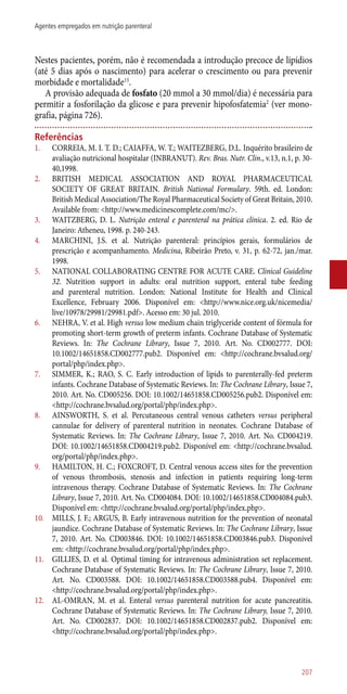 Nestes pacientes, porém, não é recomendada a introdução precoce de lipídios
(até 5 dias após o nascimento) para acelerar o crescimento ou para prevenir
morbidade e mortalidade15
.
A provisão adequada de fosfato (20 mmol a 30 mmol/dia) é necessária para
permitir a fosforilação da glicose e para prevenir hipofosfatemia2
(ver mono-
grafia, página 726).
Referências
1.	 CORREIA, M. I. T. D.; CAIAFFA, W. T.; WAITEZBERG, D.L. Inquérito brasileiro de
avaliação nutricional hospitalar (INBRANUT). Rev. Bras. Nutr. Clin., v.13, n.1, p. 30-
40,1998.
2.	 BRITISH MEDICAL ASSOCIATION AND ROYAL PHARMACEUTICAL
SOCIETY OF GREAT BRITAIN. British National Formulary. 59th. ed. London:
British Medical Association/The Royal Pharmaceutical Society of Great Britain, 2010.
Available from: <http://www.medicinescomplete.com/mc/>.
3.	 WAITZBERG, D. L. Nutrição enteral e parenteral na prática clínica. 2. ed. Rio de
Janeiro: Atheneu, 1998. p. 240-243.
4.	 MARCHINI, J.S. et al. Nutrição parenteral: princípios gerais, formulários de
prescrição e acompanhamento. Medicina, Ribeirão Preto, v. 31, p. 62-72, jan./mar.
1998.
5.	 NATIONAL COLLABORATING CENTRE FOR ACUTE CARE. Clinical Guideline
32. Nutrition support in adults: oral nutrition support, enteral tube feeding
and parenteral nutrition. London: National Institute for Health and Clinical
Excellence, February 2006. Disponível em: <http://www.nice.org.uk/nicemedia/
live/10978/29981/29981.pdf>. Acesso em: 30 jul. 2010.
6.	 NEHRA, V. et al. High versus low medium chain triglyceride content of fórmula for
promoting short-term growth of preterm infants. Cochrane Database of Systematic
Reviews. In: The Cochrane Library, Issue 7, 2010. Art. No. CD002777. DOI:
10.1002/14651858.CD002777.pub2. Disponível em: <http://cochrane.bvsalud.org/
portal/php/index.php>.
7.	 SIMMER, K.; RAO, S. C. Early introduction of lipids to parenterally-fed preterm
infants. Cochrane Database of Systematic Reviews. In: The Cochrane Library, Issue 7,
2010. Art. No. CD005256. DOI: 10.1002/14651858.CD005256.pub2. Disponível em:
<http://cochrane.bvsalud.org/portal/php/index.php>.
8.	 AINSWORTH, S. et al. Percutaneous central venous catheters versus peripheral
cannulae for delivery of parenteral nutrition in neonates. Cochrane Database of
Systematic Reviews. In: The Cochrane Library, Issue 7, 2010. Art. No. CD004219.
DOI: 10.1002/14651858.CD004219.pub2. Disponível em: <http://cochrane.bvsalud.
org/portal/php/index.php>.
9.	 HAMILTON, H. C.; FOXCROFT, D. Central venous access sites for the prevention
of venous thrombosis, stenosis and infection in patients requiring long-term
intravenous therapy. Cochrane Database of Systematic Reviews. In: The Cochrane
Library, Issue 7, 2010. Art. No. CD004084. DOI: 10.1002/14651858.CD004084.pub3.
Disponível em: <http://cochrane.bvsalud.org/portal/php/index.php>.
10.	 MILLS, J. F.; ARGUS, B. Early intravenous nutrition for the prevention of neonatal
jaundice. Cochrane Database of Systematic Reviews. In: The Cochrane Library, Issue
7, 2010. Art. No. CD003846. DOI: 10.1002/14651858.CD003846.pub3. Disponível
em: <http://cochrane.bvsalud.org/portal/php/index.php>.
11.	 GILLIES, D. et al. Optimal timing for intravenous administration set replacement.
Cochrane Database of Systematic Reviews. In: The Cochrane Library, Issue 7, 2010.
Art. No. CD003588. DOI: 10.1002/14651858.CD003588.pub4. Disponível em:
<http://cochrane.bvsalud.org/portal/php/index.php>.
12.	 AL-OMRAN, M. et al. Enteral versus parenteral nutrition for acute pancreatitis.
Cochrane Database of Systematic Reviews. In: The Cochrane Library, Issue 7, 2010.
Art. No. CD002837. DOI: 10.1002/14651858.CD002837.pub2. Disponível em:
<http://cochrane.bvsalud.org/portal/php/index.php>.
207
Agentes empregados em nutrição parenteral
 