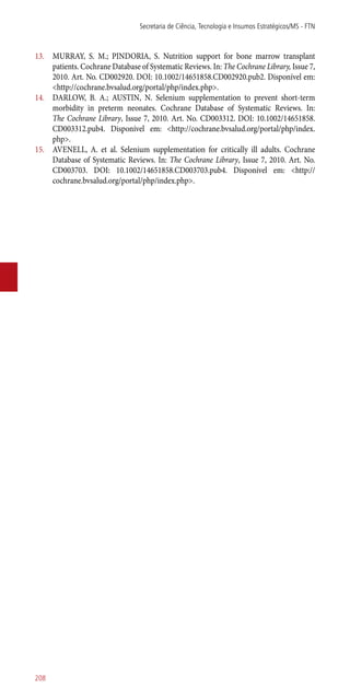 13.	 MURRAY, S. M.; PINDORIA, S. Nutrition support for bone marrow transplant
patients. Cochrane Database of Systematic Reviews. In: The Cochrane Library, Issue 7,
2010. Art. No. CD002920. DOI: 10.1002/14651858.CD002920.pub2. Disponível em:
<http://cochrane.bvsalud.org/portal/php/index.php>.
14.	 DARLOW, B. A.; AUSTIN, N. Selenium supplementation to prevent short-term
morbidity in preterm neonates. Cochrane Database of Systematic Reviews. In:
The Cochrane Library, Issue 7, 2010. Art. No. CD003312. DOI: 10.1002/14651858.
CD003312.pub4. Disponível em: <http://cochrane.bvsalud.org/portal/php/index.
php>.
15.	 AVENELL, A. et al. Selenium supplementation for critically ill adults. Cochrane
Database of Systematic Reviews. In: The Cochrane Library, Issue 7, 2010. Art. No.
CD003703. DOI: 10.1002/14651858.CD003703.pub4. Disponível em: <http://
cochrane.bvsalud.org/portal/php/index.php>.
Secretaria de Ciência, Tecnologia e Insumos Estratégicos/MS - FTN
208
 