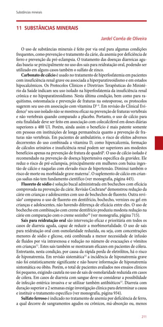 11	 Substâncias minerais
Jardel Corrêa de Oliveira
O uso de substâncias minerais é feito por via oral para algumas condições
frequentes, como prevenção e tratamento da cárie, da anemia por deficiência de
ferro e prevenção da pré-eclampsia. O tratamento das doenças diarreicas agu-
das baseia-se principalmente no uso dos sais para reidratação oral, podendo ser
utilizado em alguns casos também o sulfato de zinco.
Carbonato de cálcio é usado no tratamento de hiperfosfatemia em pacientes
com insuficiência renal grave ou associada a hiperparatireoidismo e em estados
hipocalcêmicos. Os Protocolos Clínicos e Diretrizes Terapêuticas do Ministé-
rio da Saúde indicam seu uso isolado na hiperfosfatemia da insuficiência renal
crônica e no hipoparatireoidismo. Nesta última condição, bem como para ra-
quitismo, osteomalacia e prevenção de fraturas na osteoporose, os protocolos
sugerem seu uso em associação com vitamina D1-4
. Em revisão do Clinical Evi-
dence5
seu uso isolado não se mostrou eficaz na prevenção de fraturas vertebrais
e não vertebrais quando comparado a placebo. Portanto, o uso de cálcio para
esta finalidade deve ser feito em associação com colecalciferol em doses diárias
superiores a 400 UI. Porém, ainda assim o benefício é mais patente somente
em pessoas em instituições de longa permanência quanto a prevenção de fra-
turas não vertebrais. Em pacientes de ambulatório, o risco de efeitos adversos
decorrentes do uso combinada a vitamina D, como hipercalcemia, formação
de cálculos urinários e insuficiência renal podem ser superiores aos modestos
benefícios apenas na prevenção de fratura de quadril6
. O uso de cálcio isolado é
recomendado na prevenção de doença hipertensiva específica da gravidez. Ele
reduz o risco de pré-eclampsia, principalmente em mulheres com baixa inges-
tão de cálcio e naquelas com elevado risco de hipertensão. Diminui também o
risco de morte ou morbidade grave materna7
. O suplemento de cálcio em crian-
ças sadias não tem fundamento científico (ver monografia, página 445).
Fluoreto de sódio é solução bucal administrada em bochechos com eficácia
comprovada na prevenção da cárie. Revisão Cochrane8
demonstrou redução da
cárie em crianças e adolescentes com uso de bochechos de fluoreto. Outra revi-
são9
comparou o uso de fluoreto em dentifrício, bochecho, vernizes ou gel em
crianças e adolescentes, não havendo diferença de eficácia entre eles. O uso de
bochecho em combinação com creme dentifrício produziu modesta redução na
cárie em comparação com o creme sozinho10
(ver monografia, página 715).
Sais para reidratação oral são intervenção eficaz e prioritária em todos os
casos de diarreia aguda, capaz de reduzir a morbimortalidade. O uso de sais
para reidratação oral com osmolaridade reduzida, ou seja, com concentrações
menores de sódio e glicose, está combinada a menor necessidade de infusão
de fluidos por via intravenosa e redução no número de evacuações e vômitos
em crianças11
. Estes sais também se mostraram eficazes em pacientes de cólera.
Entretanto, nesta condição, por causa da rápida perda de eletrólitos, há o risco
de hiponatremia. Em revisão sistemática12
a incidência de hiponatremia grave
não foi estatisticamente significante e não houve informação de hiponatremia
sintomática ou óbito. Porém, o total de pacientes avaliados nos ensaios clínicos
foi pequeno, exigindo cautela no uso de sais de osmolaridade reduzida em casos
de cólera. Em casos de diarreia com sangue deve-se considerar a possibilidade
de infecção entérica invasiva e se utilizar também antibióticos13
. Diarreia com
duração superior a 2 semanas exige investigação clínica para determinar a causa
e instituir o tratamento específico (ver monografia, página 934).
Sulfato ferroso é indicado no tratamento de anemia por deficiência de ferro,
a qual decorre de sangramentos agudos ou crônicos, má-absorção ou, menos
211
Substâncias minerais
 