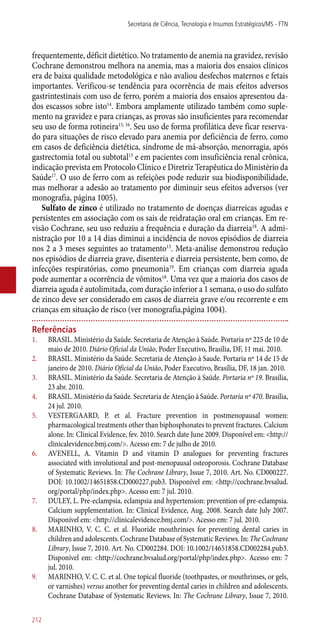 frequentemente, déficit dietético. No tratamento de anemia na gravidez, revisão
Cochrane demonstrou melhora na anemia, mas a maioria dos ensaios clínicos
era de baixa qualidade metodológica e não avaliou desfechos maternos e fetais
importantes. Verificou-se tendência para ocorrência de mais efeitos adversos
gastrintestinais com uso de ferro, porém a maioria dos ensaios apresentou da-
dos escassos sobre isto14
. Embora amplamente utilizado também como suple-
mento na gravidez e para crianças, as provas são insuficientes para recomendar
seu uso de forma rotineira15, 16
. Seu uso de forma profilática deve ficar reserva-
do para situações de risco elevado para anemia por deficiência de ferro, como
em casos de deficiência dietética, síndrome de má-absorção, menorragia, após
gastrectomia total ou subtotal13
e em pacientes com insuficiência renal crônica,
indicação prevista em Protocolo Clínico e Diretriz Terapêutica do Ministério da
Saúde17
. O uso de ferro com as refeições pode reduzir sua biodisponibilidade,
mas melhorar a adesão ao tratamento por diminuir seus efeitos adversos (ver
monografia, página 1005).
Sulfato de zinco é utilizado no tratamento de doenças diarreicas agudas e
persistentes em associação com os sais de reidratação oral em crianças. Em re-
visão Cochrane, seu uso reduziu a frequência e duração da diarreia18
. A admi-
nistração por 10 a 14 dias diminui a incidência de novos episódios de diarreia
nos 2 a 3 meses seguintes ao tratamento13
. Meta-análise demonstrou redução
nos episódios de diarreia grave, disenteria e diarreia persistente, bem como, de
infecções respiratórias, como pneumonia19
. Em crianças com diarreia aguda
pode aumentar a ocorrência de vômitos18
. Uma vez que a maioria dos casos de
diarreia aguda é autolimitada, com duração inferior a 1 semana, o uso do sulfato
de zinco deve ser considerado em casos de diarreia grave e/ou recorrente e em
crianças em situação de risco (ver monografia,página 1004).
Referências
1.	 BRASIL. Ministério da Saúde. Secretaria de Atenção à Saúde. Portaria nº 225 de 10 de
maio de 2010. Diário Oficial da União, Poder Executivo, Brasília, DF, 11 mai. 2010.
2.	 BRASIL. Ministério da Saúde. Secretaria de Atenção à Saude. Portaria nº 14 de 15 de
janeiro de 2010. Diário Oficial da União, Poder Executivo, Brasília, DF, 18 jan. 2010.
3.	 BRASIL. Ministério da Saúde. Secretaria de Atenção à Saúde. Portaria nº 19. Brasília,
23 abr. 2010.
4.	 BRASIL. Ministério da Saúde. Secretaria de Atenção à Saúde. Portaria nº 470. Brasília,
24 jul. 2010.
5.	 VESTERGAARD, P. et al. Fracture prevention in postmenopausal women:
pharmacological treatments other than biphosphonates to prevent fractures. Calcium
alone. In: Clinical Evidence, fev. 2010. Search date June 2009. Disponível em: <http://
clinicalevidence.bmj.com/>. Acesso em: 7 de julho de 2010.
6.	 AVENELL, A. Vitamin D and vitamin D analogues for preventing fractures
associated with involutional and post-menopausal osteoporosis. Cochrane Database
of Systematic Reviews. In: The Cochrane Library, Issue 7, 2010. Art. No. CD000227.
DOI: 10.1002/14651858.CD000227.pub3. Disponível em: <http://cochrane.bvsalud.
org/portal/php/index.php>. Acesso em: 7 jul. 2010.
7.	 DULEY, L. Pre-eclampsia, eclampsia and hypertension: prevention of pre-eclampsia.
Calcium supplementation. In: Clinical Evidence, Aug. 2008. Search date July 2007.
Disponível em: <http://clinicalevidence.bmj.com/>. Acesso em: 7 jul. 2010.
8.	 MARINHO, V. C. C. et al. Fluoride mouthrinses for preventing dental caries in
children and adolescents. Cochrane Database of Systematic Reviews. In: The Cochrane
Library, Issue 7, 2010. Art. No. CD002284. DOI: 10.1002/14651858.CD002284.pub3.
Disponível em: <http://cochrane.bvsalud.org/portal/php/index.php>. Acesso em: 7
jul. 2010.
9.	 MARINHO, V. C. C. et al. One topical fluoride (toothpastes, or mouthrinses, or gels,
or varnishes) versus another for preventing dental caries in children and adolescents.
Cochrane Database of Systematic Reviews. In: The Cochrane Library, Issue 7, 2010.
Secretaria de Ciência, Tecnologia e Insumos Estratégicos/MS - FTN
212
 