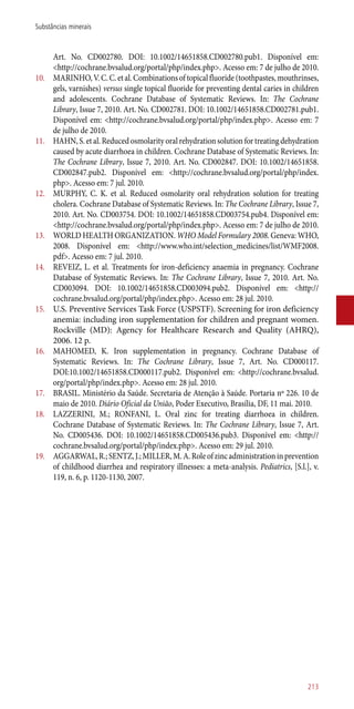 Art. No. CD002780. DOI: 10.1002/14651858.CD002780.pub1. Disponível em:
<http://cochrane.bvsalud.org/portal/php/index.php>. Acesso em: 7 de julho de 2010.
10.	 MARINHO,V.C.C.etal.Combinationsoftopicalfluoride(toothpastes,mouthrinses,
gels, varnishes) versus single topical fluoride for preventing dental caries in children
and adolescents. Cochrane Database of Systematic Reviews. In: The Cochrane
Library, Issue 7, 2010. Art. No. CD002781. DOI: 10.1002/14651858.CD002781.pub1.
Disponível em: <http://cochrane.bvsalud.org/portal/php/index.php>. Acesso em: 7
de julho de 2010.
11.	 HAHN, S. et al. Reduced osmolarity oral rehydration solution for treating dehydration
caused by acute diarrhoea in children. Cochrane Database of Systematic Reviews. In:
The Cochrane Library, Issue 7, 2010. Art. No. CD002847. DOI: 10.1002/14651858.
CD002847.pub2. Disponível em: <http://cochrane.bvsalud.org/portal/php/index.
php>. Acesso em: 7 jul. 2010.
12.	 MURPHY, C. K. et al. Reduced osmolarity oral rehydration solution for treating
cholera. Cochrane Database of Systematic Reviews. In: The Cochrane Library, Issue 7,
2010. Art. No. CD003754. DOI: 10.1002/14651858.CD003754.pub4. Disponível em:
<http://cochrane.bvsalud.org/portal/php/index.php>. Acesso em: 7 de julho de 2010.
13.	 WORLD HEALTH ORGANIZATION. WHO Model Formulary 2008. Geneva: WHO,
2008. Disponível em: <http://www.who.int/selection_medicines/list/WMF2008.
pdf>. Acesso em: 7 jul. 2010.
14.	 REVEIZ, L. et al. Treatments for iron-deficiency anaemia in pregnancy. Cochrane
Database of Systematic Reviews. In: The Cochrane Library, Issue 7, 2010. Art. No.
CD003094. DOI: 10.1002/14651858.CD003094.pub2. Disponível em: <http://
cochrane.bvsalud.org/portal/php/index.php>. Acesso em: 28 jul. 2010.
15.	 U.S. Preventive Services Task Force (USPSTF). Screening for iron deficiency
anemia: including iron supplementation for children and pregnant women.
Rockville (MD): Agency for Healthcare Research and Quality (AHRQ),
2006. 12 p.
16.	 MAHOMED, K. Iron supplementation in pregnancy. Cochrane Database of
Systematic Reviews. In: The Cochrane Library, Issue 7, Art. No. CD000117.
DOI:10.1002/14651858.CD000117.pub2. Disponível em: <http://cochrane.bvsalud.
org/portal/php/index.php>. Acesso em: 28 jul. 2010.
17.	 BRASIL. Ministério da Saúde. Secretaria de Atenção à Saúde. Portaria nº 226. 10 de
maio de 2010. Diário Oficial da União, Poder Executivo, Brasília, DF, 11 mai. 2010.
18.	 LAZZERINI, M.; RONFANI, L. Oral zinc for treating diarrhoea in children.
Cochrane Database of Systematic Reviews. In: The Cochrane Library, Issue 7, Art.
No. CD005436. DOI: 10.1002/14651858.CD005436.pub3. Disponível em: <http://
cochrane.bvsalud.org/portal/php/index.php>. Acesso em: 29 jul. 2010.
19.	 AGGARWAL,R.;SENTZ,J.;MILLER,M.A.Roleofzincadministrationinprevention
of childhood diarrhea and respiratory illnesses: a meta-analysis. Pediatrics, [S.l.], v.
119, n. 6, p. 1120-1130, 2007.
213
Substâncias minerais
 