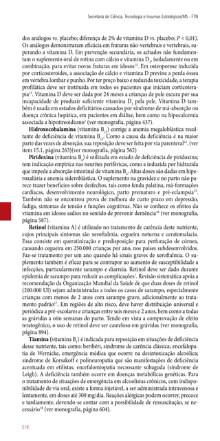 dos análogos vs. placebo; diferença de 2% de vitamina D vs. placebo; P < 0,01).
Os análogos demonstraram eficácia em fraturas ­não-vertebrais e vertebrais, su-
perando a vitamina D. Em prevenção secundária, os achados não fundamen-
tam o suplemento oral de rotina com cálcio e vitamina D3
, isoladamente ou em
combinação, para evitar novas fraturas em idosos12
. Em osteoporose induzida
por corticosteroides, a associação de cálcio e vitamina D previne a perda óssea
em vértebra lombar e punho. Por ter preço baixo e reduzida toxicidade, a terapia
profilática deve ser instituída em todos os pacientes que iniciam corticotera-
pia13
. Vitamina D deve ser dada por 24 meses a crianças de pele escura por sua
incapacidade de produzir suficiente vitamina D3
pela pele. Vitamina D tam-
bém é usada em estados deficitários causados por síndrome de má-absorção ou
doença crônica hepática, em pacientes em diálise, bem como na hipocalcemia
associada a hipotireoidismo1
(ver monografia, página 437).
Hidroxocobalamina (vitamina B12
) corrige a anemia megaloblástica resul-
tante de deficiência de vitamina B12
. Como a causa da deficiência é na maior
parte das vezes de absorção, sua reposição deve ser feita por via parenteral14
. (ver
item 15.1, página 263)(ver monografia, página 562)
Piridoxina (vitamina B6
) é utilizada em estado de deficiência de piridoxina;
tem indicação empírica nas neurites periféricas, como a induzida por hidrazida
que impede a absorção intestinal de vitamina B6
. Altas doses são dadas em hipe-
roxalúria e anemia sideroblástica. O suplemento na gravidez e no parto não pa-
rece trazer benefícios sobre desfechos, tais como fenda palatina, má-formações
cardíacas, desenvolvimento neurológico, parto prematuro e pré-eclampsia15
.
Também não se encontrou prova de melhora de curto prazo em depressão,
fadiga, sintomas de tensão e funções cognitivas. Não se conhece os efeitos da
vitamina em idosos sadios no sentido de prevenir demência16
(ver monografia,
página 587).
Retinol (vitamina A) é utilizado no tratamento de carência deste nutriente,
cujos principais sintomas são xeroftalmia, cegueira noturna e ceratomalacia.
Essa consiste em queratinização e predisposição para perfuração de córnea,
causando cegueira em 250.000 crianças por ano, nos países subdesenvolvidos.
Faz-se tratamento por um ano quando há sinais graves de xeroftalmia. O su-
plemento também é eficaz para se contrapor ao aumento de susceptibilidade a
infecções, particularmente sarampo e diarreia. Retinol deve ser dado durante
epidemia de sarampo para reduzir as complicações1
. Revisão sistemática apoia a
recomendação da Organização Mundial da Saúde de que duas doses de retinol
(200.000 UI) sejam administradas a todos os casos de sarampo, especialmente
crianças com menos de 2 anos com sarampo grave, adicionalmente ao trata-
mento padrão17
. Em regiões de alto risco, deve haver distribuição universal e
periódica a pré-escolares e crianças entre seis meses e 2 anos, bem como a todas
as grávidas a oito semanas do parto. Tendo em vista a comprovação de efeito
teratogênico, o uso de retinol deve ser cauteloso em grávidas (ver monografia,
página 894).
Tiamina (vitamina B1
) é indicada para reposição em situações de deficiência
desse nutriente, tais como: beribéri, síndrome de carência clássica; encefalopa-
tia de Wernicke, emergência médica que ocorre na desintoxicação alcoólica;
síndrome de Korsakoff e polineuropatia que são manifestações de deficiência
acentuada em etilistas; encefalomiopatia necrosante subaguda (síndrome de
Leigh). A deficiência também ocorre em doenças metabólicas genéticas. Para
o tratamento de situações de emergência em alcoolistas crônicos, com indispo-
nibilidade de via oral, existe a forma injetável, a ser administrada intravenosa e
lentamente, em doses até 300 mg/dia. Reações alérgicas podem ocorrer, precoce
e tardiamente, devendo-se contar com a possibilidade de ressuscitação, se ne-
cessário18
(ver monografia, página 604).
Secretaria de Ciência, Tecnologia e Insumos Estratégicos/MS - FTN
218
 