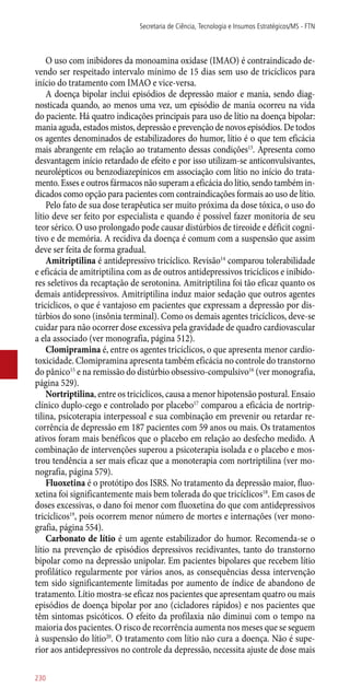 O uso com inibidores da monoamina oxidase (IMAO) é contraindicado de-
vendo ser respeitado intervalo mínimo de 15 dias sem uso de tricíclicos para
início do tratamento com IMAO e vice-versa.
A doença bipolar inclui episódios de depressão maior e mania, sendo diag-
nosticada quando, ao menos uma vez, um episódio de mania ocorreu na vida
do paciente. Há quatro indicações principais para uso de lítio na doença bipolar:
mania aguda, estados mistos, depressão e prevenção de novos episódios. De todos
os agentes denominados de estabilizadores do humor, lítio é o que tem eficácia
mais abrangente em relação ao tratamento dessas condições13
. Apresenta como
desvantagem início retardado de efeito e por isso utilizam-se anticonvulsivantes,
neurolépticos ou benzodiazepínicos em associação com lítio no início do trata-
mento. Esses e outros fármacos não superam a eficácia do lítio, sendo também in-
dicados como opção para pacientes com contraindicações formais ao uso de lítio.
Pelo fato de sua dose terapêutica ser muito próxima da dose tóxica, o uso do
lítio deve ser feito por especialista e quando é possível fazer monitoria de seu
teor sérico. O uso prolongado pode causar distúrbios de tireoide e déficit cogni-
tivo e de memória. A recidiva da doença é comum com a suspensão que assim
deve ser feita de forma gradual.
Amitriptilina é antidepressivo tricíclico. Revisão14
comparou tolerabilidade
e eficácia de amitriptilina com as de outros antidepressivos tricíclicos e inibido-
res seletivos da recaptação de serotonina. Amitriptilina foi tão eficaz quanto os
demais antidepressivos. Amitriptilina induz maior sedação que outros agentes
tricíclicos, o que é vantajoso em pacientes que expressam a depressão por dis-
túrbios do sono (insônia terminal). Como os demais agentes tricíclicos, deve-se
cuidar para não ocorrer dose excessiva pela gravidade de quadro cardiovascular
a ela associado (ver monografia, página 512).
Clomipramina é, entre os agentes tricíclicos, o que apresenta menor cardio-
toxicidade. Clomipramina apresenta também eficácia no controle do transtorno
do pânico15
e na remissão do distúrbio obsessivo-compulsivo16
(ver monografia,
página 529).
Nortriptilina, entre os tricíclicos, causa a menor hipotensão postural. Ensaio
clínico duplo-cego e controlado por placebo17
comparou a eficácia de nortrip-
tilina, psicoterapia interpessoal e sua combinação em prevenir ou retardar re-
corrência de depressão em 187 pacientes com 59 anos ou mais. Os tratamentos
ativos foram mais benéficos que o placebo em relação ao desfecho medido. A
combinação de intervenções superou a psicoterapia isolada e o placebo e mos-
trou tendência a ser mais eficaz que a monoterapia com nortriptilina (ver mo-
nografia, página 579).
Fluoxetina é o protótipo dos ISRS. No tratamento da depressão maior, fluo-
xetina foi significantemente mais bem tolerada do que tricíclicos18
. Em casos de
doses excessivas, o dano foi menor com fluoxetina do que com antidepressivos
tricíclicos19
, pois ocorrem menor número de mortes e internações (ver mono-
grafia, página 554).
Carbonato de lítio é um agente estabilizador do humor. Recomenda-se o
lítio na prevenção de episódios depressivos recidivantes, tanto do transtorno
bipolar como na depressão unipolar. Em pacientes bipolares que recebem lítio
profilático regularmente por vários anos, as consequências dessa intervenção
tem sido significantemente limitadas por aumento de índice de abandono de
tratamento. Lítio mostra-se eficaz nos pacientes que apresentam quatro ou mais
episódios de doença bipolar por ano (cicladores rápidos) e nos pacientes que
têm sintomas psicóticos. O efeito da profilaxia não diminui com o tempo na
maioria dos pacientes. O risco de recorrência aumenta nos meses que se seguem
à suspensão do lítio20
. O tratamento com lítio não cura a doença. Não é supe-
rior aos antidepressivos no controle da depressão, necessita ajuste de dose mais
Secretaria de Ciência, Tecnologia e Insumos Estratégicos/MS - FTN
230
 