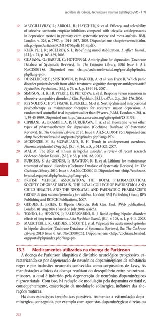 12.	 MACGILLIVRAY, S.; ARROLL, B.; HATCHER, S. et al. Efficacy and tolerability
of selective serotonin reuptake inhibitors compared with tricyclic antidepressants
in depression treated in primary care: systematic review and meta-analysis. BMJ,
London, v. 326, n. 7397, p. 1014-1017, 2003. Disponível em: <http://www.ncbi.nlm.
nih.gov/pmc/articles/PCM154760/pdf/1014.pdf>.
13.	 KECK PE, J. R.; MCELROY, S. L. Redefining mood stabilization. J. Affect. Disord.,
[S.l.], v. 73, p. 163-169, 2003.
14.	 GUAIANA, G.; BARBUI, C.; HOTOPF, M. Amitriptyline for depression (Cochrane
Database of Systematic Reviews). In: The Cochrane Library, 2010 Issue 4. Art.
No.CD004186. Disponível em: <http://cochrane.bvsalud.org/portal/php/index.
php?lang=pt>.
15.	 DUSSELDORP, E.; SPINHOVEN, P.; BAKKER, A. et al. van Dyck R, Which panic
disorder patients benefit from which treatment: cognitive therapy or antidepressants?
Psychother, Psychosom., [S.l.], v. 76, n. 3, p. 154-161, 2007.
16.	 SIMPSON, H. B.; HUPPERT, J. D.; PETKOVA, E. et al. Response versus remission in
obsessive-compulsive disorder. J. Clin. Psychiatr., [S.l.], v. 67, n. 2, p. 269-276, 2006.
17.	 REYNOLDS, C. F. 3rd
.; FRANK, E.; PEREL, J. M. et al. Nortriptyline and interpersonal
psychotherapy as maintenance therapies for recurrent major depression. A
randomized controlled trial in patients older than 59 years. JAMA, London, v. 281, n.
1, 39-45 1999. Disponível em: http://jama.ama-assn.org/cgi/reprint/281/1/39.
18.	 CIPRIANI, A.; BRAMBILLA, P.; FURUKAWA, T. A. et al. Fluoxetine versus other
types of pharmacotherapy for depression (Cochrane Database of Systematic
Reviews). In: The Cochrane Library, 2010. Issue 4. Art.No.CD004185. Disponível em:
<http.//cochrane.bvsalud.org/portal/php/index.php?lang=PT>.
19.	 MCKENZIE, M. S.; MCFARLAND, B. H. Trends in antidepressant overdoses.
Pharmacoepidemiol. Drug Saf., [S.l.], v. 16, n. 5, p. 513-523, 2007.
20.	 MAJ, M. The effect of lithium in bipolar disorder: a review of recent research
evidence. Bipolar Disord., [S.l.], v. 53, p. 180-188, 2003.
21.	 BURGESS, S. A.; GEDDES, J.; HAWTON, K. E. et al. Lithium for maintenance
treatment of mood disorders (Cochrane Database of Systematic Reviews). In: The
Cochrane Library, 2010. Issue 4. Art.No.CD003013. Disponível em: <http.//cochrane.
bvsalud.org/portal/php/index.php?lang=pt>.
22.	 BRITISH MEDICAL ASSOCIATION, THE ROYAL PHARMACEUTICAL
SOCIETY OF GREAT BRITAIN, THE ROYAL COLLEGE OF PAEDIATRICS AND
CHILD HEALTH, AND THE NEONATAL AND PAEDIATRIC PHARMACISTS
GROUP. British national formulary for children. London: BMJ Publishing Group, RPS
Publishing and RCPCH Publications, 2007.
23.	 GEDDES, J.; BRIESS, D. Bipolar Disorder. BMJ Clin. Evid. [Web publication].
London, 01 Aug 2007 (Based on July 2006 search).
24.	 TONDO, L.; HENNEN, J.; BALDESSARINI, R. J. Rapid-cycling bipolar disorder:
effects of long term treatments. Acta Psychiatr. Scand., [S.l.], v. 108, n. 1, p. 4-14, 2003.
25.	 MACRITCHIE, K.; GEDDES, J.; SCOTT, J. et al. Valproate for acute mood episodes
in bipolar disorder (Cochrane Database of Systematic Reviews). In: The Cochrane
Library, 2010 Issue 4. Art. No.CD004052. Disponível em: <http.//cochrane.bvsalud.
org/portal/php/index.php?lang=pt>.
13.3	Medicamentos utilizados na doença de Parkinson
A doença de Parkinson idiopática é distúrbio neurológico progressivo, ca-
racterizando-se por degeneração de neurônios dopaminérgicos da substância
negra e por inclusões neuronais conhecidas como corpúsculos de Lewy. As
manifestações clínicas da doença resultam do desequilíbrio entre neurotrans-
missores, o qual é induzido pela degeneração de neurônios dopaminérgicos
nigroestriatais. Com isso, há redução de modulação pela dopamina estriatal e,
consequentemente, exacerbação da modulação colinérgica, indutora das alte-
rações motoras.
Há duas estratégias terapêuticas possíveis. Aumentar a estimulação dopa-
minérgica, conseguida, por exemplo com agonistas dopaminérgicos diretos ou
Secretaria de Ciência, Tecnologia e Insumos Estratégicos/MS - FTN
232
 