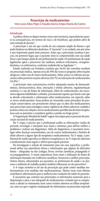 Prescrição de medicamentos
Vera Lúcia Edais Pepe e Claudia Garcia Serpa Osorio-de-Castro
Introdução
A prática clínica se depara muitas vezes com incertezas, especialmente quan-
to às consequências, em termos de risco e de benefícios, que podem advir de
uma tomada de decisão 1
.
A prescrição é um ato que resulta de um conjunto amplo de fatores e que
pode finalizar em diferentes desfechos. O “paciente” é, na verdade, um ator ativo
e tem importante papel neste processo. Antes que a prescrição aconteça é pre-
ciso, em primeiro lugar, que o paciente sinta-se comprometido com sua saúde
física e que busque ajuda de um profissional de saúde. Os profissionais da saúde
legalmente aptos a prescrever são médicos, médicos-veterinários, cirurgiões­-
dentistas e os enfermeiros, conforme estabelecido na legislação 2, 3
.
Estudo realizado em Fortaleza concluiu que 56,4% das consultas resultam
em prescrição médica. Apenas cerca de 30% das vezes se pergunta sobre reações
alérgicas e sobre uso de outros medicamentos. Neles, pouco se informa aos pa-
cientes sobre possíveis reações adversas (26,7%) ou interações de medicamentos
(41,8%) 4
.
A prescrição mais conscienciosa envolve adequadas noções de farmacodi-
nâmica, farmacocinética, dose, interações e efeitos adversos, regulamentação
sanitária e o uso de fontes de informação. Além do conhecimento, são neces-
sárias algumas habilidades e atitudes, precisamente aquelas que fazem com que
se aborde criticamente a informação sobre medicamentos, em especial, sobre
os novos medicamentos. Essas podem ser resumidas como princípios da pres-
crição conservadora: um pensamento clínico que vá além dos medicamentos;
uma prescrição mais estratégica; maior vigilância de efeitos adversos; cuidado e
postura crítica em relação a novos medicamentos; partilha das decisões terapêu-
ticas com os pacientes e considerar ganhos e perdas no longo prazo 5
.
A Organização Mundial da Saúde6
sugere seis etapas para o processo de pres-
crição racional de medicamentos.
Na 1ª etapa, é preciso que o profissional acolha as informações vindas do
paciente, investigue e interprete seus sinais e sintomas, para definir melhor o
problema e realizar um diagnóstico. Além do diagnóstico, é necessário inves-
tigar sobre doenças concomitantes, uso de outros medicamentos e história de
efeito adverso a algum tipo de terapêutica medicamentosa. Na 2ª etapa, o pro-
fissional de saúde especifica os objetivos terapêuticos e na 3ª etapa ele seleciona
o medicamento mais seguro e efetivo para aquele paciente.
Na investigação e seleção do tratamento para um caso específico, o profis-
sional utiliza sua experiência clínica e informações que adquire de diferentes
fontes – adequadas ou não (colegas, livros, revistas científicas, propaganda e/
ou propagandistas). A maior experiência, bem como a utilização de fontes de
informação baseadas em evidências científicas, favorecem a melhor prescrição.
Outros fatores, relacionados aos pacientes, ao profissional de saúde e ao pro-
cesso e ambiente de trabalho podem também influenciar no ato prescritivo 7
.
A 4ª etapa constitui-se do ato da prescrição que pode conter medidas me-
dicamentosas e/ou medidas não medicamentosas. Muitas vezes estas últimas
contribuem sobremaneira para a melhoria das condições de saúde do paciente.
É necessário que constem nas prescrições as informações essenciais para a
dispensação e para o uso adequado do medicamento, evitando que se compro-
meta a adesão ao tratamento, bem como eventos adversos ou falhas terapêuti-
cas, uma vez que o registro inadequado de informações na prescrição responde
Secretaria de Ciência, Tecnologia e Insumos Estratégicos/MS - FTN
22
 